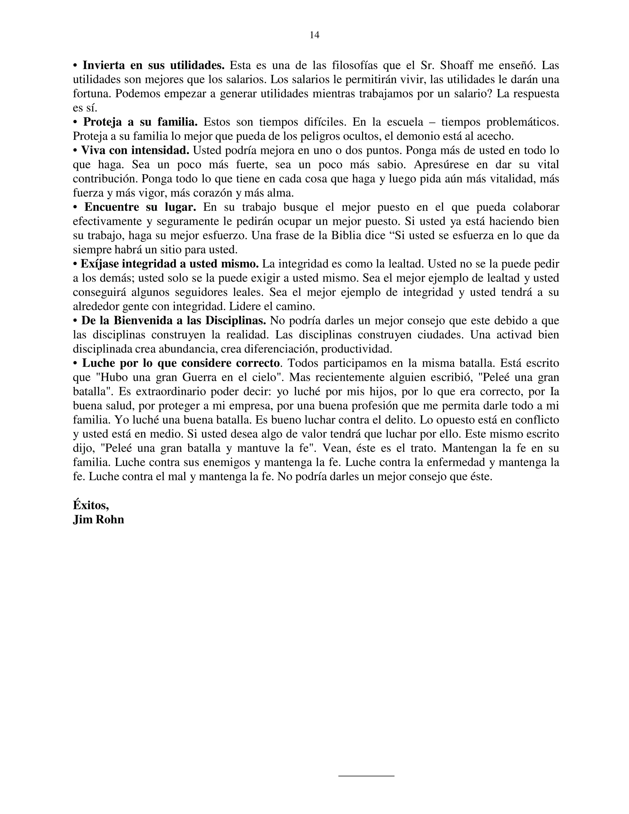 14


• Invierta en sus utilidades. Esta es una de las filosofías que el Sr. Shoaff me enseñó. Las
utilidades son mejores que los salarios. Los salarios le permitirán vivir, las utilidades le darán una
fortuna. Podemos empezar a generar utilidades mientras trabajamos por un salario? La respuesta
es sí.
• Proteja a su familia. Estos son tiempos difíciles. En la escuela – tiempos problemáticos.
Proteja a su familia lo mejor que pueda de los peligros ocultos, el demonio está al acecho.
• Viva con intensidad. Usted podría mejora en uno o dos puntos. Ponga más de usted en todo lo
que haga. Sea un poco más fuerte, sea un poco más sabio. Apresúrese en dar su vital
contribución. Ponga todo lo que tiene en cada cosa que haga y luego pida aún más vitalidad, más
fuerza y más vigor, más corazón y más alma.
• Encuentre su lugar. En su trabajo busque el mejor puesto en el que pueda colaborar
efectivamente y seguramente le pedirán ocupar un mejor puesto. Si usted ya está haciendo bien
su trabajo, haga su mejor esfuerzo. Una frase de la Biblia dice “Si usted se esfuerza en lo que da
siempre habrá un sitio para usted.
• Exíjase integridad a usted mismo. La integridad es como la lealtad. Usted no se la puede pedir
a los demás; usted solo se la puede exigir a usted mismo. Sea el mejor ejemplo de lealtad y usted
conseguirá algunos seguidores leales. Sea el mejor ejemplo de integridad y usted tendrá a su
alrededor gente con integridad. Lidere el camino.
• De la Bienvenida a las Disciplinas. No podría darles un mejor consejo que este debido a que
las disciplinas construyen la realidad. Las disciplinas construyen ciudades. Una activad bien
disciplinada crea abundancia, crea diferenciación, productividad.
• Luche por lo que considere correcto. Todos participamos en la misma batalla. Está escrito
que "Hubo una gran Guerra en el cielo". Mas recientemente alguien escribió, "Peleé una gran
batalla". Es extraordinario poder decir: yo luché por mis hijos, por lo que era correcto, por Ia
buena salud, por proteger a mi empresa, por una buena profesión que me permita darle todo a mi
familia. Yo luché una buena batalla. Es bueno luchar contra el delito. Lo opuesto está en conflicto
y usted está en medio. Si usted desea algo de valor tendrá que luchar por ello. Este mismo escrito
dijo, "Peleé una gran batalla y mantuve la fe". Vean, éste es el trato. Mantengan la fe en su
familia. Luche contra sus enemigos y mantenga la fe. Luche contra la enfermedad y mantenga la
fe. Luche contra el mal y mantenga la fe. No podría darles un mejor consejo que éste.

Éxitos,
Jim Rohn
 