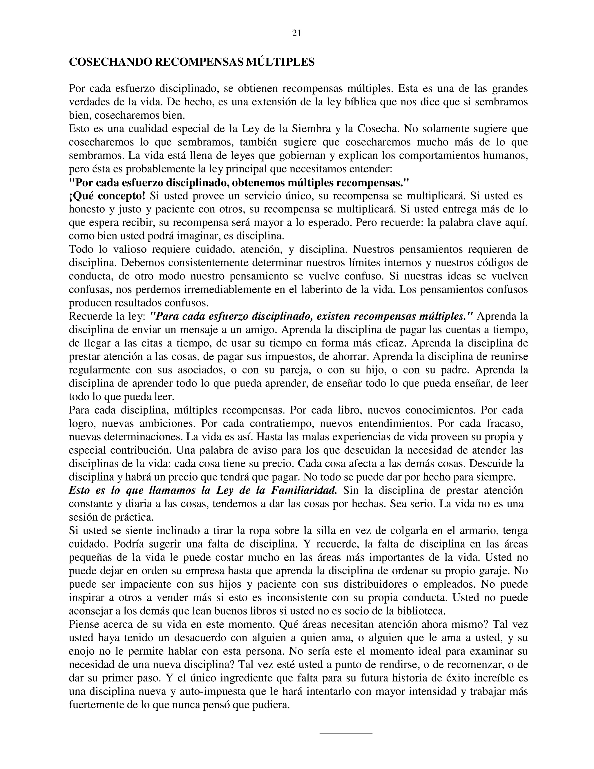 21


COSECHANDO RECOMPENSAS MÚLTIPLES

Por cada esfuerzo disciplinado, se obtienen recompensas múltiples. Esta es una de las grandes
verdades de la vida. De hecho, es una extensión de la ley bíblica que nos dice que si sembramos
bien, cosecharemos bien.
Esto es una cualidad especial de la Ley de la Siembra y la Cosecha. No solamente sugiere que
cosecharemos lo que sembramos, también sugiere que cosecharemos mucho más de lo que
sembramos. La vida está llena de leyes que gobiernan y explican los comportamientos humanos,
pero ésta es probablemente la ley principal que necesitamos entender:
"Por cada esfuerzo disciplinado, obtenemos múltiples recompensas."
¡Qué concepto! Si usted provee un servicio único, su recompensa se multiplicará. Si usted es
honesto y justo y paciente con otros, su recompensa se multiplicará. Si usted entrega más de lo
que espera recibir, su recompensa será mayor a lo esperado. Pero recuerde: la palabra clave aquí,
como bien usted podrá imaginar, es disciplina.
Todo lo valioso requiere cuidado, atención, y disciplina. Nuestros pensamientos requieren de
disciplina. Debemos consistentemente determinar nuestros límites internos y nuestros códigos de
conducta, de otro modo nuestro pensamiento se vuelve confuso. Si nuestras ideas se vuelven
confusas, nos perdemos irremediablemente en el laberinto de la vida. Los pensamientos confusos
producen resultados confusos.
Recuerde la ley: "Para cada esfuerzo disciplinado, existen recompensas múltiples." Aprenda la
disciplina de enviar un mensaje a un amigo. Aprenda la disciplina de pagar las cuentas a tiempo,
de llegar a las citas a tiempo, de usar su tiempo en forma más eficaz. Aprenda la disciplina de
prestar atención a las cosas, de pagar sus impuestos, de ahorrar. Aprenda la disciplina de reunirse
regularmente con sus asociados, o con su pareja, o con su hijo, o con su padre. Aprenda la
disciplina de aprender todo lo que pueda aprender, de enseñar todo lo que pueda enseñar, de leer
todo lo que pueda leer.
Para cada disciplina, múltiples recompensas. Por cada libro, nuevos conocimientos. Por cada
logro, nuevas ambiciones. Por cada contratiempo, nuevos entendimientos. Por cada fracaso,
nuevas determinaciones. La vida es así. Hasta las malas experiencias de vida proveen su propia y
especial contribución. Una palabra de aviso para los que descuidan la necesidad de atender las
disciplinas de la vida: cada cosa tiene su precio. Cada cosa afecta a las demás cosas. Descuide la
disciplina y habrá un precio que tendrá que pagar. No todo se puede dar por hecho para siempre.
Esto es lo que llamamos la Ley de la Familiaridad. Sin la disciplina de prestar atención
constante y diaria a las cosas, tendemos a dar las cosas por hechas. Sea serio. La vida no es una
sesión de práctica.
Si usted se siente inclinado a tirar la ropa sobre la silla en vez de colgarla en el armario, tenga
cuidado. Podría sugerir una falta de disciplina. Y recuerde, la falta de disciplina en las áreas
pequeñas de la vida le puede costar mucho en las áreas más importantes de la vida. Usted no
puede dejar en orden su empresa hasta que aprenda la disciplina de ordenar su propio garaje. No
puede ser impaciente con sus hijos y paciente con sus distribuidores o empleados. No puede
inspirar a otros a vender más si esto es inconsistente con su propia conducta. Usted no puede
aconsejar a los demás que lean buenos libros si usted no es socio de la biblioteca.
Piense acerca de su vida en este momento. Qué áreas necesitan atención ahora mismo? Tal vez
usted haya tenido un desacuerdo con alguien a quien ama, o alguien que le ama a usted, y su
enojo no le permite hablar con esta persona. No sería este el momento ideal para examinar su
necesidad de una nueva disciplina? Tal vez esté usted a punto de rendirse, o de recomenzar, o de
dar su primer paso. Y el único ingrediente que falta para su futura historia de éxito increíble es
una disciplina nueva y auto-impuesta que le hará intentarlo con mayor intensidad y trabajar más
fuertemente de lo que nunca pensó que pudiera.
 