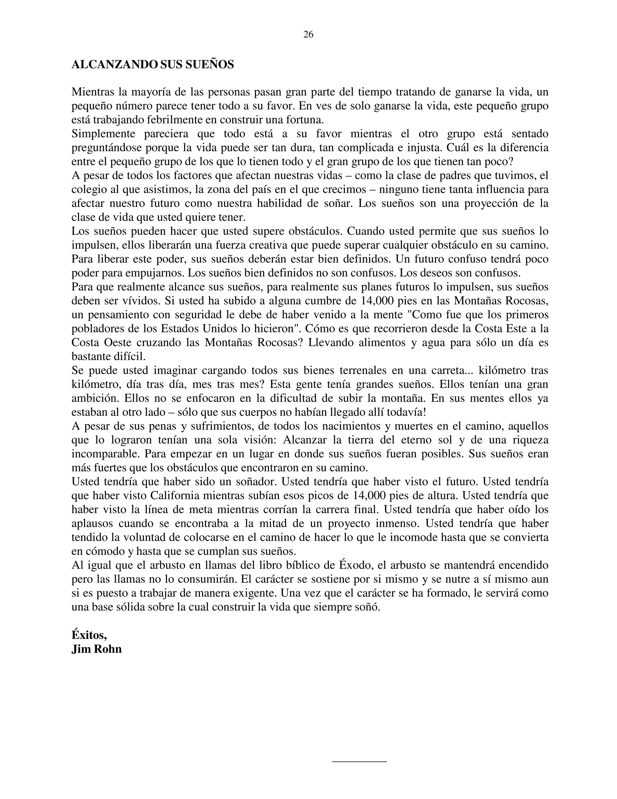 26


ALCANZANDO SUS SUEÑOS

Mientras la mayoría de las personas pasan gran parte del tiempo tratando de ganarse la vida, un
pequeño número parece tener todo a su favor. En ves de solo ganarse la vida, este pequeño grupo
está trabajando febrilmente en construir una fortuna.
Simplemente pareciera que todo está a su favor mientras el otro grupo está sentado
preguntándose porque la vida puede ser tan dura, tan complicada e injusta. Cuál es la diferencia
entre el pequeño grupo de los que lo tienen todo y el gran grupo de los que tienen tan poco?
A pesar de todos los factores que afectan nuestras vidas – como la clase de padres que tuvimos, el
colegio al que asistimos, la zona del país en el que crecimos – ninguno tiene tanta influencia para
afectar nuestro futuro como nuestra habilidad de soñar. Los sueños son una proyección de la
clase de vida que usted quiere tener.
Los sueños pueden hacer que usted supere obstáculos. Cuando usted permite que sus sueños lo
impulsen, ellos liberarán una fuerza creativa que puede superar cualquier obstáculo en su camino.
Para liberar este poder, sus sueños deberán estar bien definidos. Un futuro confuso tendrá poco
poder para empujarnos. Los sueños bien definidos no son confusos. Los deseos son confusos.
Para que realmente alcance sus sueños, para realmente sus planes futuros lo impulsen, sus sueños
deben ser vívidos. Si usted ha subido a alguna cumbre de 14,000 pies en las Montañas Rocosas,
un pensamiento con seguridad le debe de haber venido a la mente "Como fue que los primeros
pobladores de los Estados Unidos lo hicieron". Cómo es que recorrieron desde la Costa Este a la
Costa Oeste cruzando las Montañas Rocosas? Llevando alimentos y agua para sólo un día es
bastante difícil.
Se puede usted imaginar cargando todos sus bienes terrenales en una carreta... kilómetro tras
kilómetro, día tras día, mes tras mes? Esta gente tenía grandes sueños. Ellos tenían una gran
ambición. Ellos no se enfocaron en la dificultad de subir la montaña. En sus mentes ellos ya
estaban al otro lado – sólo que sus cuerpos no habían llegado allí todavía!
A pesar de sus penas y sufrimientos, de todos los nacimientos y muertes en el camino, aquellos
que lo lograron tenían una sola visión: Alcanzar la tierra del eterno sol y de una riqueza
incomparable. Para empezar en un lugar en donde sus sueños fueran posibles. Sus sueños eran
más fuertes que los obstáculos que encontraron en su camino.
Usted tendría que haber sido un soñador. Usted tendría que haber visto el futuro. Usted tendría
que haber visto California mientras subían esos picos de 14,000 pies de altura. Usted tendría que
haber visto la línea de meta mientras corrían la carrera final. Usted tendría que haber oído los
aplausos cuando se encontraba a la mitad de un proyecto inmenso. Usted tendría que haber
tendido la voluntad de colocarse en el camino de hacer lo que le incomode hasta que se convierta
en cómodo y hasta que se cumplan sus sueños.
Al igual que el arbusto en llamas del libro bíblico de Éxodo, el arbusto se mantendrá encendido
pero las llamas no lo consumirán. El carácter se sostiene por si mismo y se nutre a sí mismo aun
si es puesto a trabajar de manera exigente. Una vez que el carácter se ha formado, le servirá como
una base sólida sobre la cual construir la vida que siempre soñó.

Éxitos,
Jim Rohn
 