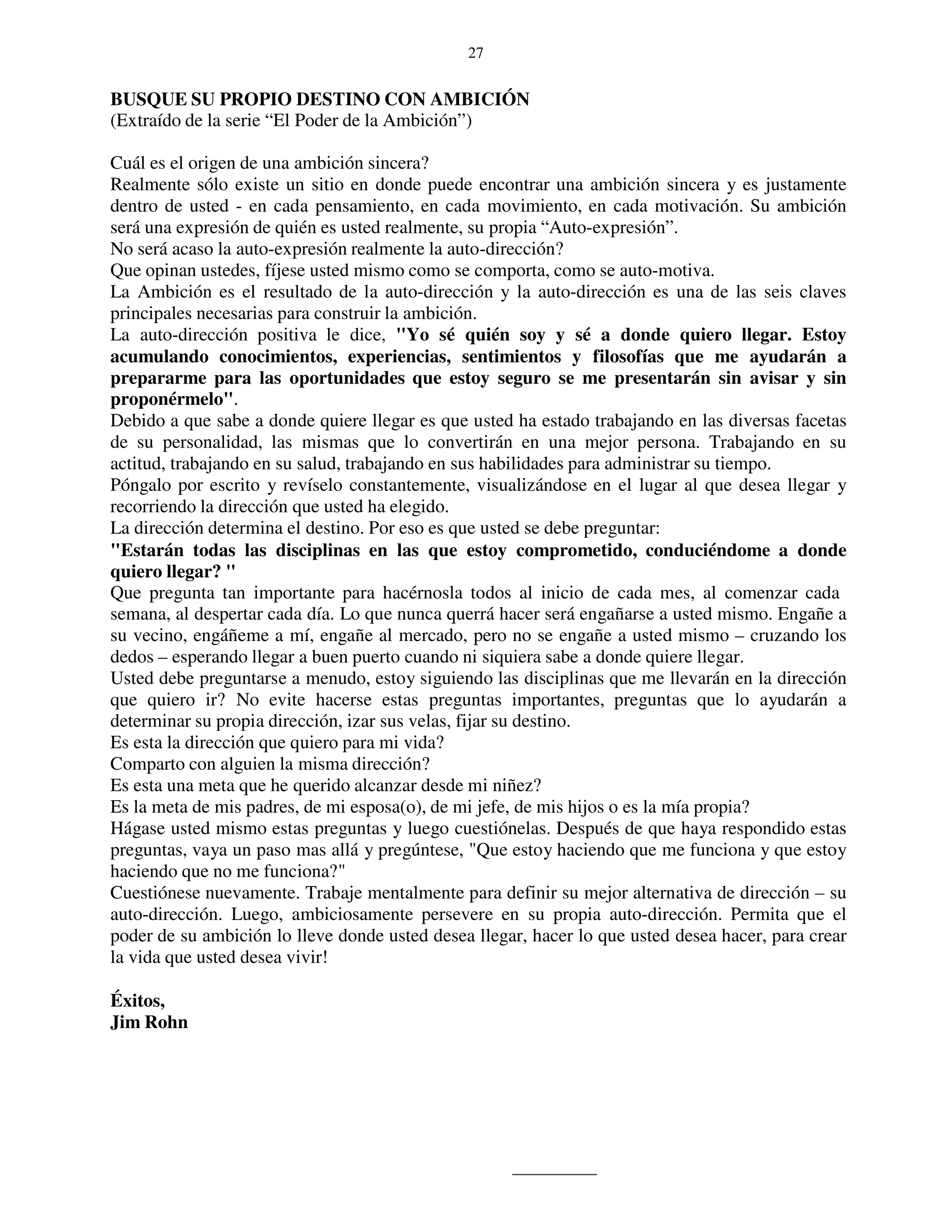 27


BUSQUE SU PROPIO DESTINO CON AMBICIÓN
(Extraído de la serie “El Poder de la Ambición”)

Cuál es el origen de una ambición sincera?
Realmente sólo existe un sitio en donde puede encontrar una ambición sincera y es justamente
dentro de usted - en cada pensamiento, en cada movimiento, en cada motivación. Su ambición
será una expresión de quién es usted realmente, su propia “Auto-expresión”.
No será acaso la auto-expresión realmente la auto-dirección?
Que opinan ustedes, fíjese usted mismo como se comporta, como se auto-motiva.
La Ambición es el resultado de la auto-dirección y la auto-dirección es una de las seis claves
principales necesarias para construir la ambición.
La auto-dirección positiva le dice, "Yo sé quién soy y sé a donde quiero llegar. Estoy
acumulando conocimientos, experiencias, sentimientos y filosofías que me ayudarán a
prepararme para las oportunidades que estoy seguro se me presentarán sin avisar y sin
proponérmelo".
Debido a que sabe a donde quiere llegar es que usted ha estado trabajando en las diversas facetas
de su personalidad, las mismas que lo convertirán en una mejor persona. Trabajando en su
actitud, trabajando en su salud, trabajando en sus habilidades para administrar su tiempo.
Póngalo por escrito y revíselo constantemente, visualizándose en el lugar al que desea llegar y
recorriendo la dirección que usted ha elegido.
La dirección determina el destino. Por eso es que usted se debe preguntar:
"Estarán todas las disciplinas en las que estoy comprometido, conduciéndome a donde
quiero llegar? "
Que pregunta tan importante para hacérnosla todos al inicio de cada mes, al comenzar cada
semana, al despertar cada día. Lo que nunca querrá hacer será engañarse a usted mismo. Engañe a
su vecino, engáñeme a mí, engañe al mercado, pero no se engañe a usted mismo – cruzando los
dedos – esperando llegar a buen puerto cuando ni siquiera sabe a donde quiere llegar.
Usted debe preguntarse a menudo, estoy siguiendo las disciplinas que me llevarán en la dirección
que quiero ir? No evite hacerse estas preguntas importantes, preguntas que lo ayudarán a
determinar su propia dirección, izar sus velas, fijar su destino.
Es esta la dirección que quiero para mi vida?
Comparto con alguien la misma dirección?
Es esta una meta que he querido alcanzar desde mi niñez?
Es la meta de mis padres, de mi esposa(o), de mi jefe, de mis hijos o es la mía propia?
Hágase usted mismo estas preguntas y luego cuestiónelas. Después de que haya respondido estas
preguntas, vaya un paso mas allá y pregúntese, "Que estoy haciendo que me funciona y que estoy
haciendo que no me funciona?"
Cuestiónese nuevamente. Trabaje mentalmente para definir su mejor alternativa de dirección – su
auto-dirección. Luego, ambiciosamente persevere en su propia auto-dirección. Permita que el
poder de su ambición lo lleve donde usted desea llegar, hacer lo que usted desea hacer, para crear
la vida que usted desea vivir!

Éxitos,
Jim Rohn
 