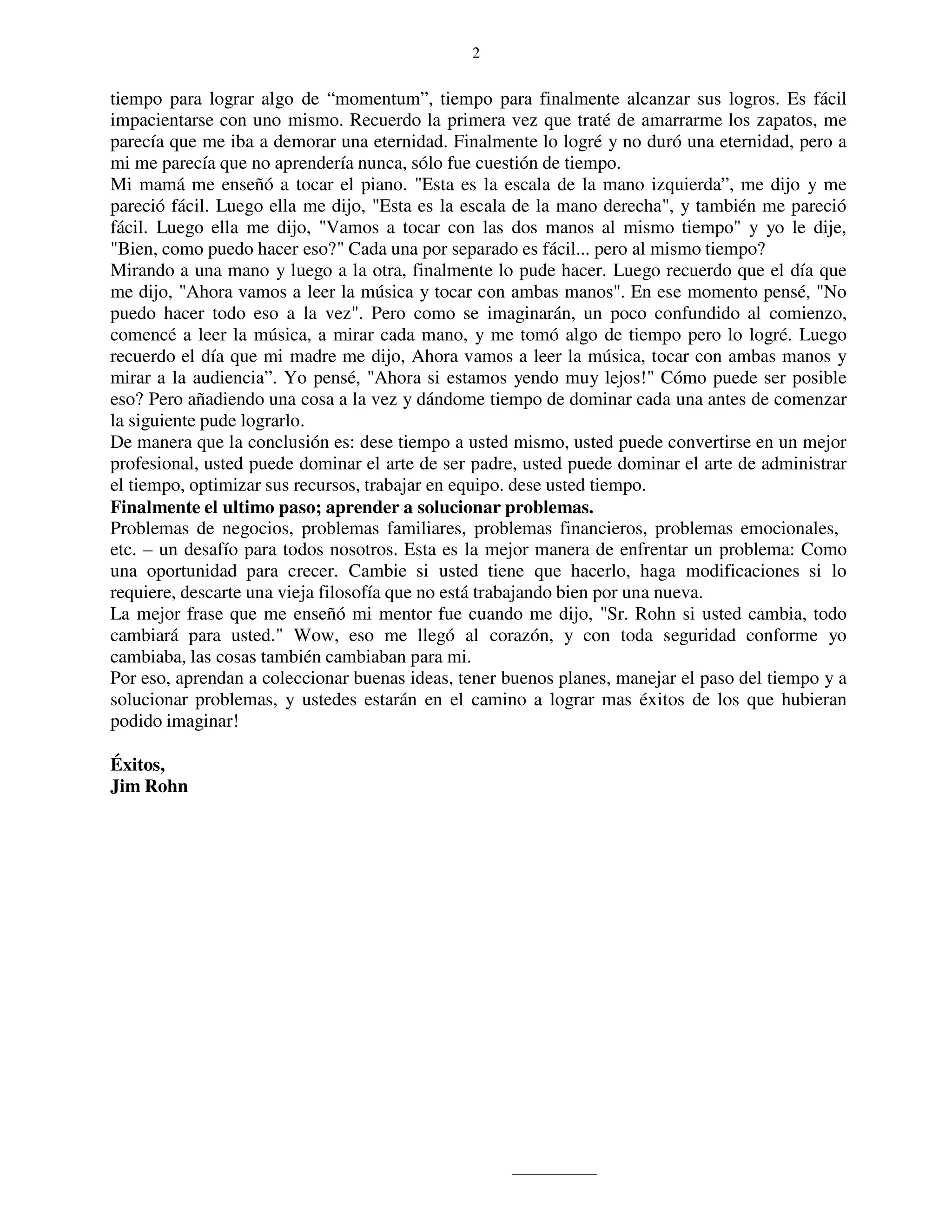 2


tiempo para lograr algo de “momentum”, tiempo para finalmente alcanzar sus logros. Es fácil
impacientarse con uno mismo. Recuerdo la primera vez que traté de amarrarme los zapatos, me
parecía que me iba a demorar una eternidad. Finalmente lo logré y no duró una eternidad, pero a
mi me parecía que no aprendería nunca, sólo fue cuestión de tiempo.
Mi mamá me enseñó a tocar el piano. "Esta es la escala de la mano izquierda”, me dijo y me
pareció fácil. Luego ella me dijo, "Esta es la escala de la mano derecha", y también me pareció
fácil. Luego ella me dijo, "Vamos a tocar con las dos manos al mismo tiempo" y yo le dije,
"Bien, como puedo hacer eso?" Cada una por separado es fácil... pero al mismo tiempo?
Mirando a una mano y luego a la otra, finalmente lo pude hacer. Luego recuerdo que el día que
me dijo, "Ahora vamos a leer la música y tocar con ambas manos". En ese momento pensé, "No
puedo hacer todo eso a la vez". Pero como se imaginarán, un poco confundido al comienzo,
comencé a leer la música, a mirar cada mano, y me tomó algo de tiempo pero lo logré. Luego
recuerdo el día que mi madre me dijo, Ahora vamos a leer la música, tocar con ambas manos y
mirar a la audiencia”. Yo pensé, "Ahora si estamos yendo muy lejos!" Cómo puede ser posible
eso? Pero añadiendo una cosa a la vez y dándome tiempo de dominar cada una antes de comenzar
la siguiente pude lograrlo.
De manera que la conclusión es: dese tiempo a usted mismo, usted puede convertirse en un mejor
profesional, usted puede dominar el arte de ser padre, usted puede dominar el arte de administrar
el tiempo, optimizar sus recursos, trabajar en equipo. dese usted tiempo.
Finalmente el ultimo paso; aprender a solucionar problemas.
Problemas de negocios, problemas familiares, problemas financieros, problemas emocionales,
etc. – un desafío para todos nosotros. Esta es la mejor manera de enfrentar un problema: Como
una oportunidad para crecer. Cambie si usted tiene que hacerlo, haga modificaciones si lo
requiere, descarte una vieja filosofía que no está trabajando bien por una nueva.
La mejor frase que me enseñó mi mentor fue cuando me dijo, "Sr. Rohn si usted cambia, todo
cambiará para usted." Wow, eso me llegó al corazón, y con toda seguridad conforme yo
cambiaba, las cosas también cambiaban para mi.
Por eso, aprendan a coleccionar buenas ideas, tener buenos planes, manejar el paso del tiempo y a
solucionar problemas, y ustedes estarán en el camino a lograr mas éxitos de los que hubieran
podido imaginar!

Éxitos,
Jim Rohn
 