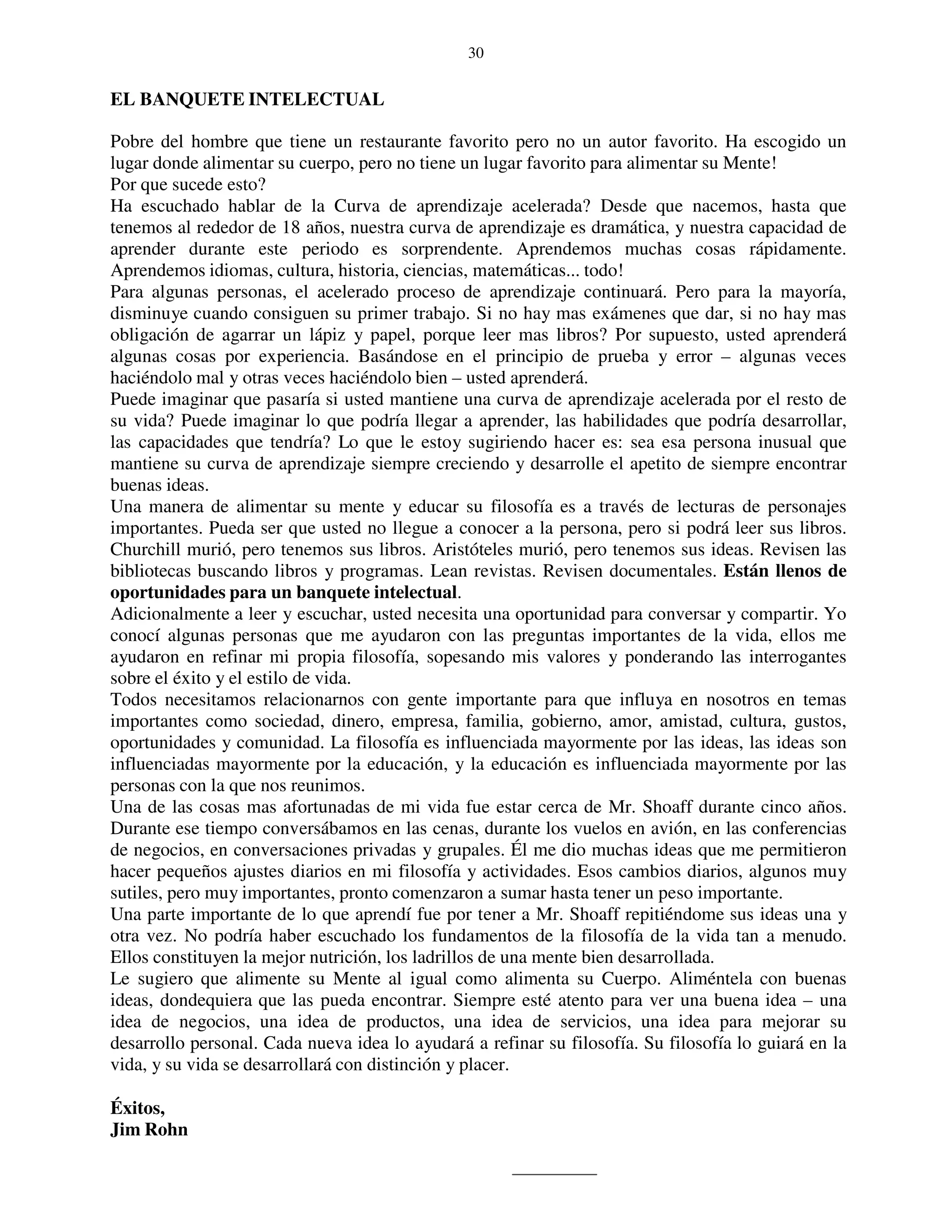30


EL BANQUETE INTELECTUAL

Pobre del hombre que tiene un restaurante favorito pero no un autor favorito. Ha escogido un
lugar donde alimentar su cuerpo, pero no tiene un lugar favorito para alimentar su Mente!
Por que sucede esto?
Ha escuchado hablar de la Curva de aprendizaje acelerada? Desde que nacemos, hasta que
tenemos al rededor de 18 años, nuestra curva de aprendizaje es dramática, y nuestra capacidad de
aprender durante este periodo es sorprendente. Aprendemos muchas cosas rápidamente.
Aprendemos idiomas, cultura, historia, ciencias, matemáticas... todo!
Para algunas personas, el acelerado proceso de aprendizaje continuará. Pero para la mayoría,
disminuye cuando consiguen su primer trabajo. Si no hay mas exámenes que dar, si no hay mas
obligación de agarrar un lápiz y papel, porque leer mas libros? Por supuesto, usted aprenderá
algunas cosas por experiencia. Basándose en el principio de prueba y error – algunas veces
haciéndolo mal y otras veces haciéndolo bien – usted aprenderá.
Puede imaginar que pasaría si usted mantiene una curva de aprendizaje acelerada por el resto de
su vida? Puede imaginar lo que podría llegar a aprender, las habilidades que podría desarrollar,
las capacidades que tendría? Lo que le estoy sugiriendo hacer es: sea esa persona inusual que
mantiene su curva de aprendizaje siempre creciendo y desarrolle el apetito de siempre encontrar
buenas ideas.
Una manera de alimentar su mente y educar su filosofía es a través de lecturas de personajes
importantes. Pueda ser que usted no llegue a conocer a la persona, pero si podrá leer sus libros.
Churchill murió, pero tenemos sus libros. Aristóteles murió, pero tenemos sus ideas. Revisen las
bibliotecas buscando libros y programas. Lean revistas. Revisen documentales. Están llenos de
oportunidades para un banquete intelectual.
Adicionalmente a leer y escuchar, usted necesita una oportunidad para conversar y compartir. Yo
conocí algunas personas que me ayudaron con las preguntas importantes de la vida, ellos me
ayudaron en refinar mi propia filosofía, sopesando mis valores y ponderando las interrogantes
sobre el éxito y el estilo de vida.
Todos necesitamos relacionarnos con gente importante para que influya en nosotros en temas
importantes como sociedad, dinero, empresa, familia, gobierno, amor, amistad, cultura, gustos,
oportunidades y comunidad. La filosofía es influenciada mayormente por las ideas, las ideas son
influenciadas mayormente por la educación, y la educación es influenciada mayormente por las
personas con la que nos reunimos.
Una de las cosas mas afortunadas de mi vida fue estar cerca de Mr. Shoaff durante cinco años.
Durante ese tiempo conversábamos en las cenas, durante los vuelos en avión, en las conferencias
de negocios, en conversaciones privadas y grupales. Él me dio muchas ideas que me permitieron
hacer pequeños ajustes diarios en mi filosofía y actividades. Esos cambios diarios, algunos muy
sutiles, pero muy importantes, pronto comenzaron a sumar hasta tener un peso importante.
Una parte importante de lo que aprendí fue por tener a Mr. Shoaff repitiéndome sus ideas una y
otra vez. No podría haber escuchado los fundamentos de la filosofía de la vida tan a menudo.
Ellos constituyen la mejor nutrición, los ladrillos de una mente bien desarrollada.
Le sugiero que alimente su Mente al igual como alimenta su Cuerpo. Aliméntela con buenas
ideas, dondequiera que las pueda encontrar. Siempre esté atento para ver una buena idea – una
idea de negocios, una idea de productos, una idea de servicios, una idea para mejorar su
desarrollo personal. Cada nueva idea lo ayudará a refinar su filosofía. Su filosofía lo guiará en la
vida, y su vida se desarrollará con distinción y placer.

Éxitos,
Jim Rohn
 