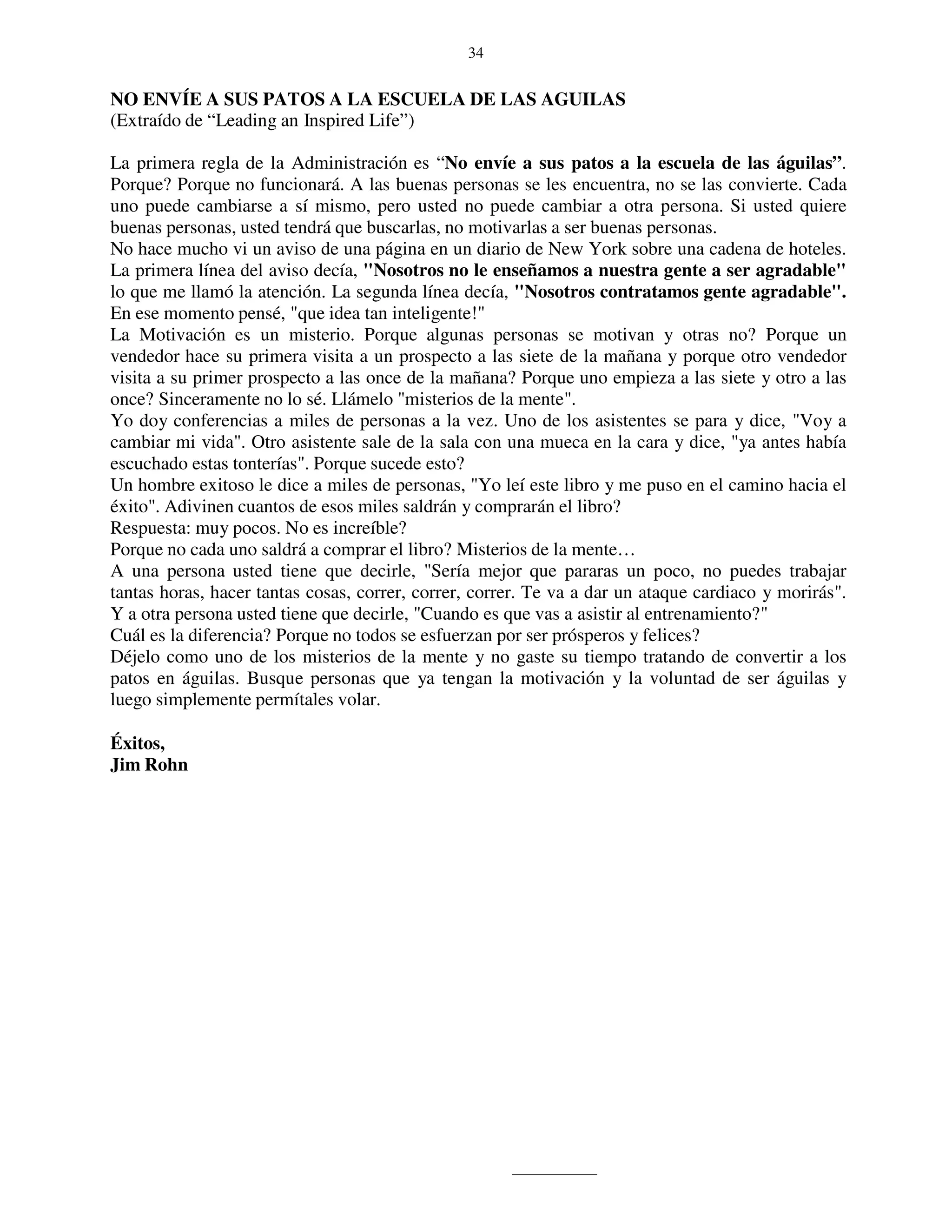 34


NO ENVÍE A SUS PATOS A LA ESCUELA DE LAS AGUILAS
(Extraído de “Leading an Inspired Life”)

La primera regla de la Administración es “No envíe a sus patos a la escuela de las águilas”.
Porque? Porque no funcionará. A las buenas personas se les encuentra, no se las convierte. Cada
uno puede cambiarse a sí mismo, pero usted no puede cambiar a otra persona. Si usted quiere
buenas personas, usted tendrá que buscarlas, no motivarlas a ser buenas personas.
No hace mucho vi un aviso de una página en un diario de New York sobre una cadena de hoteles.
La primera línea del aviso decía, "Nosotros no le enseñamos a nuestra gente a ser agradable"
lo que me llamó la atención. La segunda línea decía, "Nosotros contratamos gente agradable".
En ese momento pensé, "que idea tan inteligente!"
La Motivación es un misterio. Porque algunas personas se motivan y otras no? Porque un
vendedor hace su primera visita a un prospecto a las siete de la mañana y porque otro vendedor
visita a su primer prospecto a las once de la mañana? Porque uno empieza a las siete y otro a las
once? Sinceramente no lo sé. Llámelo "misterios de la mente".
Yo doy conferencias a miles de personas a la vez. Uno de los asistentes se para y dice, "Voy a
cambiar mi vida". Otro asistente sale de la sala con una mueca en la cara y dice, "ya antes había
escuchado estas tonterías". Porque sucede esto?
Un hombre exitoso le dice a miles de personas, "Yo leí este libro y me puso en el camino hacia el
éxito". Adivinen cuantos de esos miles saldrán y comprarán el libro?
Respuesta: muy pocos. No es increíble?
Porque no cada uno saldrá a comprar el libro? Misterios de la mente…
A una persona usted tiene que decirle, "Sería mejor que pararas un poco, no puedes trabajar
tantas horas, hacer tantas cosas, correr, correr, correr. Te va a dar un ataque cardiaco y morirás".
Y a otra persona usted tiene que decirle, "Cuando es que vas a asistir al entrenamiento?"
Cuál es la diferencia? Porque no todos se esfuerzan por ser prósperos y felices?
Déjelo como uno de los misterios de la mente y no gaste su tiempo tratando de convertir a los
patos en águilas. Busque personas que ya tengan la motivación y la voluntad de ser águilas y
luego simplemente permítales volar.

Éxitos,
Jim Rohn
 