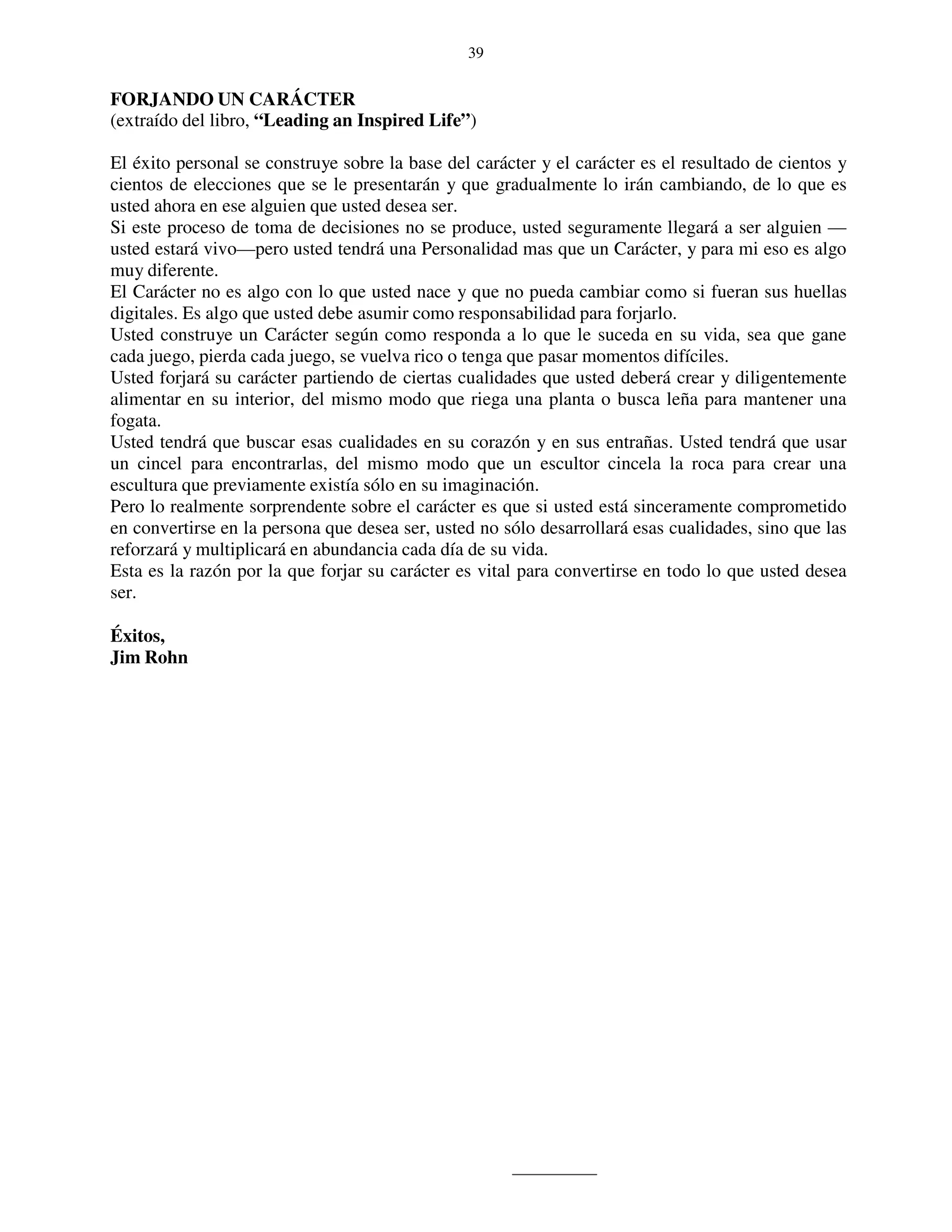 39


FORJANDO UN CARÁCTER
(extraído del libro, “Leading an Inspired Life”)

El éxito personal se construye sobre la base del carácter y el carácter es el resultado de cientos y
cientos de elecciones que se le presentarán y que gradualmente lo irán cambiando, de lo que es
usted ahora en ese alguien que usted desea ser.
Si este proceso de toma de decisiones no se produce, usted seguramente llegará a ser alguien —
usted estará vivo—pero usted tendrá una Personalidad mas que un Carácter, y para mi eso es algo
muy diferente.
El Carácter no es algo con lo que usted nace y que no pueda cambiar como si fueran sus huellas
digitales. Es algo que usted debe asumir como responsabilidad para forjarlo.
Usted construye un Carácter según como responda a lo que le suceda en su vida, sea que gane
cada juego, pierda cada juego, se vuelva rico o tenga que pasar momentos difíciles.
Usted forjará su carácter partiendo de ciertas cualidades que usted deberá crear y diligentemente
alimentar en su interior, del mismo modo que riega una planta o busca leña para mantener una
fogata.
Usted tendrá que buscar esas cualidades en su corazón y en sus entrañas. Usted tendrá que usar
un cincel para encontrarlas, del mismo modo que un escultor cincela la roca para crear una
escultura que previamente existía sólo en su imaginación.
Pero lo realmente sorprendente sobre el carácter es que si usted está sinceramente comprometido
en convertirse en la persona que desea ser, usted no sólo desarrollará esas cualidades, sino que las
reforzará y multiplicará en abundancia cada día de su vida.
Esta es la razón por la que forjar su carácter es vital para convertirse en todo lo que usted desea
ser.

Éxitos,
Jim Rohn
 