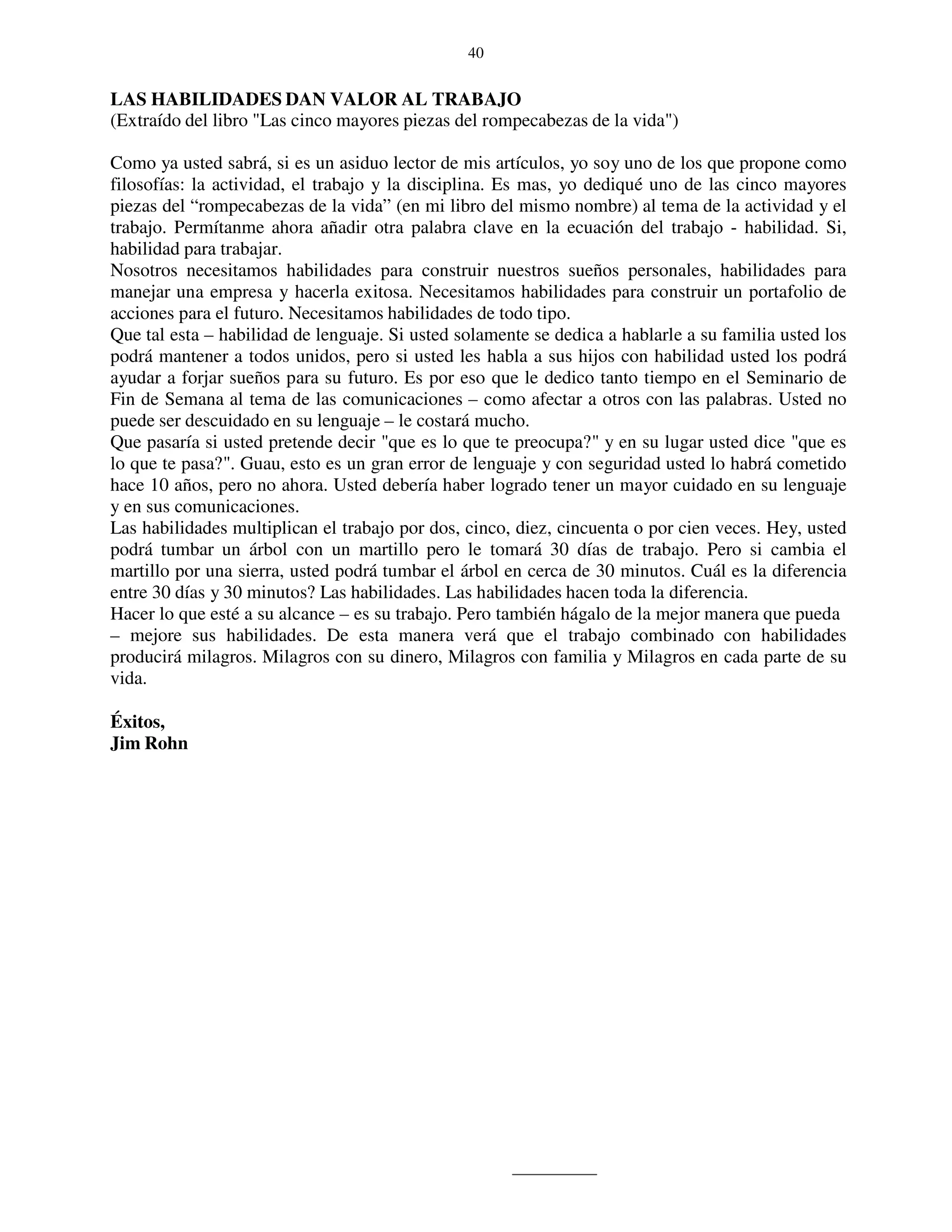 40


LAS HABILIDADES DAN VALOR AL TRABAJO
(Extraído del libro "Las cinco mayores piezas del rompecabezas de la vida")

Como ya usted sabrá, si es un asiduo lector de mis artículos, yo soy uno de los que propone como
filosofías: la actividad, el trabajo y la disciplina. Es mas, yo dediqué uno de las cinco mayores
piezas del “rompecabezas de la vida” (en mi libro del mismo nombre) al tema de la actividad y el
trabajo. Permítanme ahora añadir otra palabra clave en la ecuación del trabajo - habilidad. Si,
habilidad para trabajar.
Nosotros necesitamos habilidades para construir nuestros sueños personales, habilidades para
manejar una empresa y hacerla exitosa. Necesitamos habilidades para construir un portafolio de
acciones para el futuro. Necesitamos habilidades de todo tipo.
Que tal esta – habilidad de lenguaje. Si usted solamente se dedica a hablarle a su familia usted los
podrá mantener a todos unidos, pero si usted les habla a sus hijos con habilidad usted los podrá
ayudar a forjar sueños para su futuro. Es por eso que le dedico tanto tiempo en el Seminario de
Fin de Semana al tema de las comunicaciones – como afectar a otros con las palabras. Usted no
puede ser descuidado en su lenguaje – le costará mucho.
Que pasaría si usted pretende decir "que es lo que te preocupa?" y en su lugar usted dice "que es
lo que te pasa?". Guau, esto es un gran error de lenguaje y con seguridad usted lo habrá cometido
hace 10 años, pero no ahora. Usted debería haber logrado tener un mayor cuidado en su lenguaje
y en sus comunicaciones.
Las habilidades multiplican el trabajo por dos, cinco, diez, cincuenta o por cien veces. Hey, usted
podrá tumbar un árbol con un martillo pero le tomará 30 días de trabajo. Pero si cambia el
martillo por una sierra, usted podrá tumbar el árbol en cerca de 30 minutos. Cuál es la diferencia
entre 30 días y 30 minutos? Las habilidades. Las habilidades hacen toda la diferencia.
Hacer lo que esté a su alcance – es su trabajo. Pero también hágalo de la mejor manera que pueda
– mejore sus habilidades. De esta manera verá que el trabajo combinado con habilidades
producirá milagros. Milagros con su dinero, Milagros con familia y Milagros en cada parte de su
vida.

Éxitos,
Jim Rohn
 