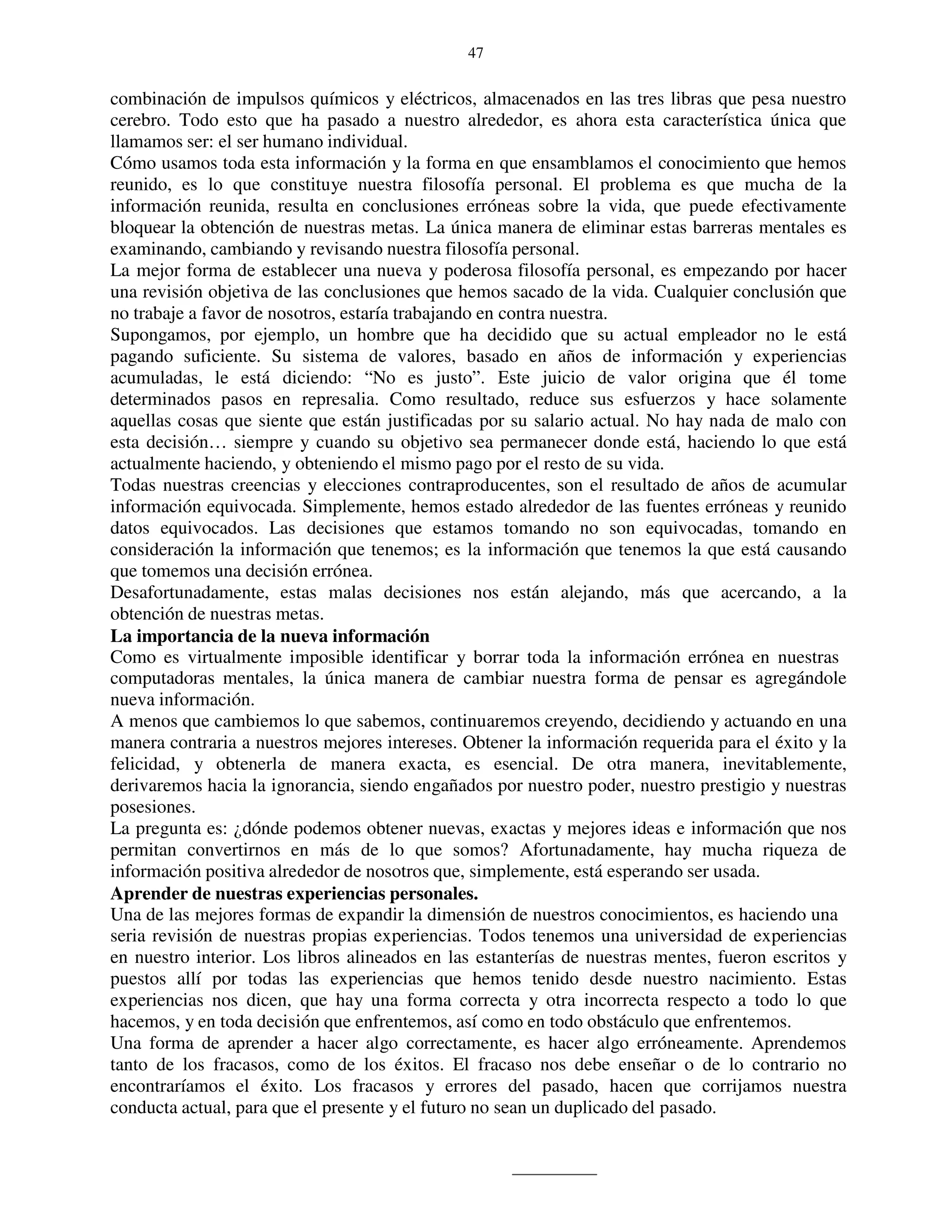 47


combinación de impulsos químicos y eléctricos, almacenados en las tres libras que pesa nuestro
cerebro. Todo esto que ha pasado a nuestro alrededor, es ahora esta característica única que
llamamos ser: el ser humano individual.
Cómo usamos toda esta información y la forma en que ensamblamos el conocimiento que hemos
reunido, es lo que constituye nuestra filosofía personal. El problema es que mucha de la
información reunida, resulta en conclusiones erróneas sobre la vida, que puede efectivamente
bloquear la obtención de nuestras metas. La única manera de eliminar estas barreras mentales es
examinando, cambiando y revisando nuestra filosofía personal.
La mejor forma de establecer una nueva y poderosa filosofía personal, es empezando por hacer
una revisión objetiva de las conclusiones que hemos sacado de la vida. Cualquier conclusión que
no trabaje a favor de nosotros, estaría trabajando en contra nuestra.
Supongamos, por ejemplo, un hombre que ha decidido que su actual empleador no le está
pagando suficiente. Su sistema de valores, basado en años de información y experiencias
acumuladas, le está diciendo: “No es justo”. Este juicio de valor origina que él tome
determinados pasos en represalia. Como resultado, reduce sus esfuerzos y hace solamente
aquellas cosas que siente que están justificadas por su salario actual. No hay nada de malo con
esta decisión… siempre y cuando su objetivo sea permanecer donde está, haciendo lo que está
actualmente haciendo, y obteniendo el mismo pago por el resto de su vida.
Todas nuestras creencias y elecciones contraproducentes, son el resultado de años de acumular
información equivocada. Simplemente, hemos estado alrededor de las fuentes erróneas y reunido
datos equivocados. Las decisiones que estamos tomando no son equivocadas, tomando en
consideración la información que tenemos; es la información que tenemos la que está causando
que tomemos una decisión errónea.
Desafortunadamente, estas malas decisiones nos están alejando, más que acercando, a la
obtención de nuestras metas.
La importancia de la nueva información
Como es virtualmente imposible identificar y borrar toda la información errónea en nuestras
computadoras mentales, la única manera de cambiar nuestra forma de pensar es agregándole
nueva información.
A menos que cambiemos lo que sabemos, continuaremos creyendo, decidiendo y actuando en una
manera contraria a nuestros mejores intereses. Obtener la información requerida para el éxito y la
felicidad, y obtenerla de manera exacta, es esencial. De otra manera, inevitablemente,
derivaremos hacia la ignorancia, siendo engañados por nuestro poder, nuestro prestigio y nuestras
posesiones.
La pregunta es: ¿dónde podemos obtener nuevas, exactas y mejores ideas e información que nos
permitan convertirnos en más de lo que somos? Afortunadamente, hay mucha riqueza de
información positiva alrededor de nosotros que, simplemente, está esperando ser usada.
Aprender de nuestras experiencias personales.
Una de las mejores formas de expandir la dimensión de nuestros conocimientos, es haciendo una
seria revisión de nuestras propias experiencias. Todos tenemos una universidad de experiencias
en nuestro interior. Los libros alineados en las estanterías de nuestras mentes, fueron escritos y
puestos allí por todas las experiencias que hemos tenido desde nuestro nacimiento. Estas
experiencias nos dicen, que hay una forma correcta y otra incorrecta respecto a todo lo que
hacemos, y en toda decisión que enfrentemos, así como en todo obstáculo que enfrentemos.
Una forma de aprender a hacer algo correctamente, es hacer algo erróneamente. Aprendemos
tanto de los fracasos, como de los éxitos. El fracaso nos debe enseñar o de lo contrario no
encontraríamos el éxito. Los fracasos y errores del pasado, hacen que corrijamos nuestra
conducta actual, para que el presente y el futuro no sean un duplicado del pasado.
 