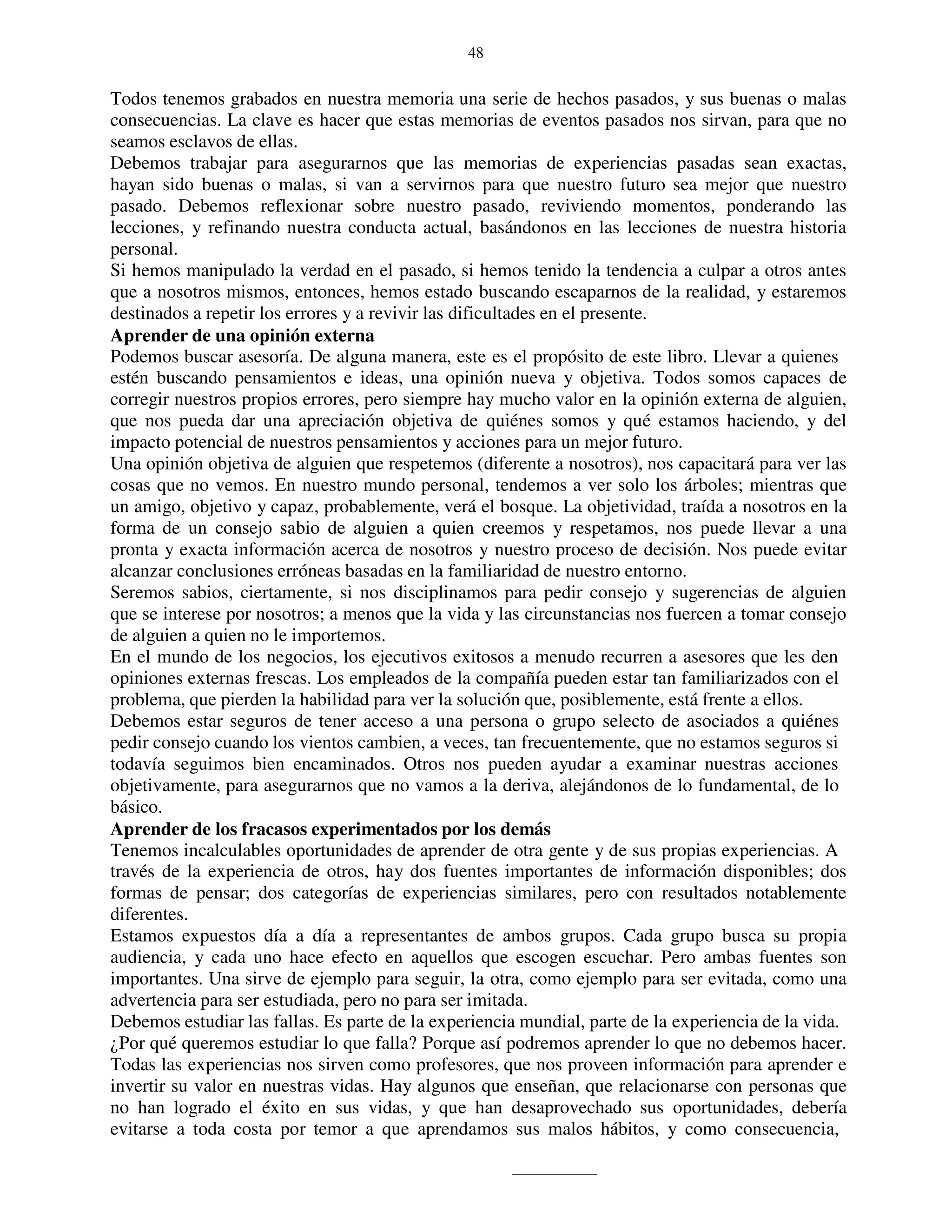 48


Todos tenemos grabados en nuestra memoria una serie de hechos pasados, y sus buenas o malas
consecuencias. La clave es hacer que estas memorias de eventos pasados nos sirvan, para que no
seamos esclavos de ellas.
Debemos trabajar para asegurarnos que las memorias de experiencias pasadas sean exactas,
hayan sido buenas o malas, si van a servirnos para que nuestro futuro sea mejor que nuestro
pasado. Debemos reflexionar sobre nuestro pasado, reviviendo momentos, ponderando las
lecciones, y refinando nuestra conducta actual, basándonos en las lecciones de nuestra historia
personal.
Si hemos manipulado la verdad en el pasado, si hemos tenido la tendencia a culpar a otros antes
que a nosotros mismos, entonces, hemos estado buscando escaparnos de la realidad, y estaremos
destinados a repetir los errores y a revivir las dificultades en el presente.
Aprender de una opinión externa
Podemos buscar asesoría. De alguna manera, este es el propósito de este libro. Llevar a quienes
estén buscando pensamientos e ideas, una opinión nueva y objetiva. Todos somos capaces de
corregir nuestros propios errores, pero siempre hay mucho valor en la opinión externa de alguien,
que nos pueda dar una apreciación objetiva de quiénes somos y qué estamos haciendo, y del
impacto potencial de nuestros pensamientos y acciones para un mejor futuro.
Una opinión objetiva de alguien que respetemos (diferente a nosotros), nos capacitará para ver las
cosas que no vemos. En nuestro mundo personal, tendemos a ver solo los árboles; mientras que
un amigo, objetivo y capaz, probablemente, verá el bosque. La objetividad, traída a nosotros en la
forma de un consejo sabio de alguien a quien creemos y respetamos, nos puede llevar a una
pronta y exacta información acerca de nosotros y nuestro proceso de decisión. Nos puede evitar
alcanzar conclusiones erróneas basadas en la familiaridad de nuestro entorno.
Seremos sabios, ciertamente, si nos disciplinamos para pedir consejo y sugerencias de alguien
que se interese por nosotros; a menos que la vida y las circunstancias nos fuercen a tomar consejo
de alguien a quien no le importemos.
En el mundo de los negocios, los ejecutivos exitosos a menudo recurren a asesores que les den
opiniones externas frescas. Los empleados de la compañía pueden estar tan familiarizados con el
problema, que pierden la habilidad para ver la solución que, posiblemente, está frente a ellos.
Debemos estar seguros de tener acceso a una persona o grupo selecto de asociados a quiénes
pedir consejo cuando los vientos cambien, a veces, tan frecuentemente, que no estamos seguros si
todavía seguimos bien encaminados. Otros nos pueden ayudar a examinar nuestras acciones
objetivamente, para asegurarnos que no vamos a la deriva, alejándonos de lo fundamental, de lo
básico.
Aprender de los fracasos experimentados por los demás
Tenemos incalculables oportunidades de aprender de otra gente y de sus propias experiencias. A
través de la experiencia de otros, hay dos fuentes importantes de información disponibles; dos
formas de pensar; dos categorías de experiencias similares, pero con resultados notablemente
diferentes.
Estamos expuestos día a día a representantes de ambos grupos. Cada grupo busca su propia
audiencia, y cada uno hace efecto en aquellos que escogen escuchar. Pero ambas fuentes son
importantes. Una sirve de ejemplo para seguir, la otra, como ejemplo para ser evitada, como una
advertencia para ser estudiada, pero no para ser imitada.
Debemos estudiar las fallas. Es parte de la experiencia mundial, parte de la experiencia de la vida.
¿Por qué queremos estudiar lo que falla? Porque así podremos aprender lo que no debemos hacer.
Todas las experiencias nos sirven como profesores, que nos proveen información para aprender e
invertir su valor en nuestras vidas. Hay algunos que enseñan, que relacionarse con personas que
no han logrado el éxito en sus vidas, y que han desaprovechado sus oportunidades, debería
evitarse a toda costa por temor a que aprendamos sus malos hábitos, y como consecuencia,
 