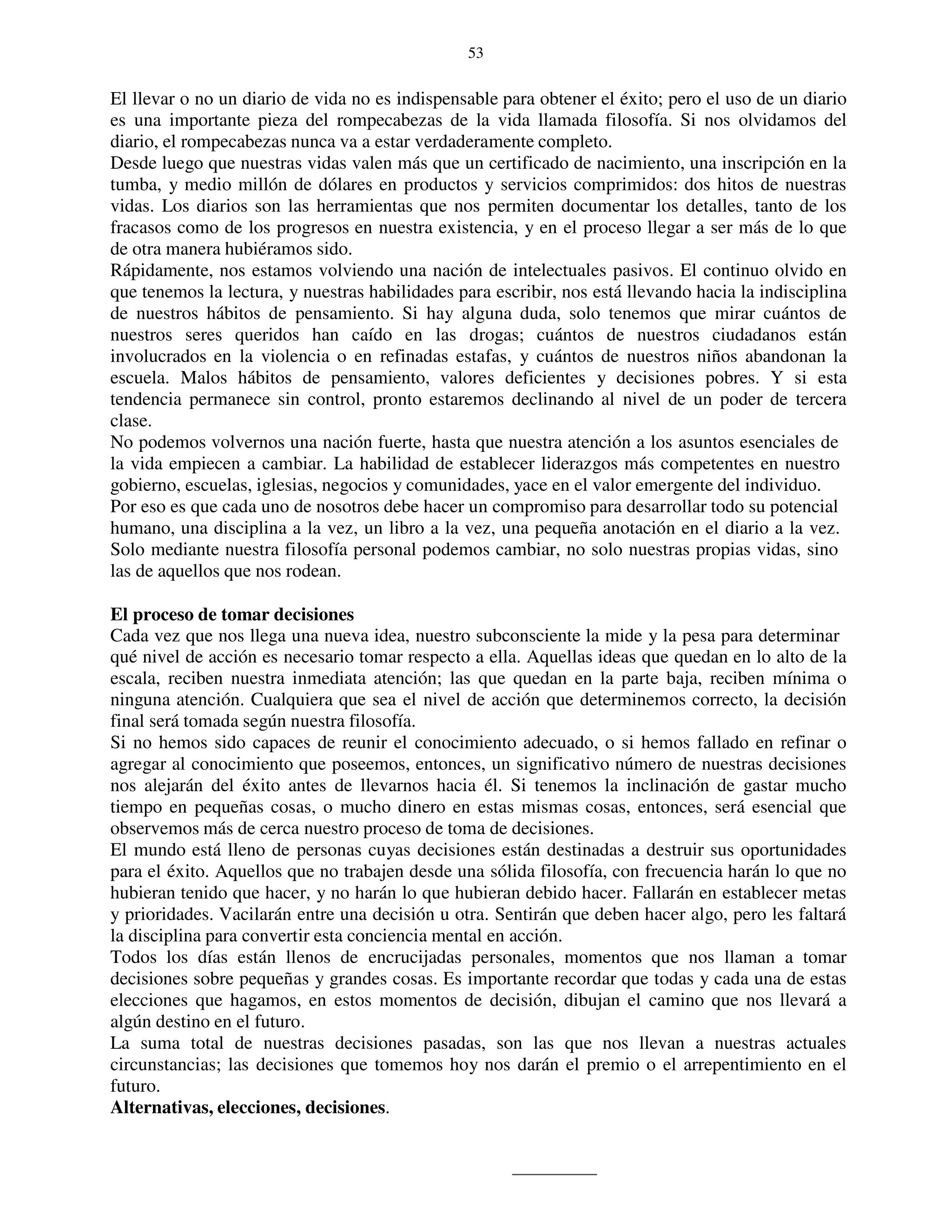 53


El llevar o no un diario de vida no es indispensable para obtener el éxito; pero el uso de un diario
es una importante pieza del rompecabezas de la vida llamada filosofía. Si nos olvidamos del
diario, el rompecabezas nunca va a estar verdaderamente completo.
Desde luego que nuestras vidas valen más que un certificado de nacimiento, una inscripción en la
tumba, y medio millón de dólares en productos y servicios comprimidos: dos hitos de nuestras
vidas. Los diarios son las herramientas que nos permiten documentar los detalles, tanto de los
fracasos como de los progresos en nuestra existencia, y en el proceso llegar a ser más de lo que
de otra manera hubiéramos sido.
Rápidamente, nos estamos volviendo una nación de intelectuales pasivos. El continuo olvido en
que tenemos la lectura, y nuestras habilidades para escribir, nos está llevando hacia la indisciplina
de nuestros hábitos de pensamiento. Si hay alguna duda, solo tenemos que mirar cuántos de
nuestros seres queridos han caído en las drogas; cuántos de nuestros ciudadanos están
involucrados en la violencia o en refinadas estafas, y cuántos de nuestros niños abandonan la
escuela. Malos hábitos de pensamiento, valores deficientes y decisiones pobres. Y si esta
tendencia permanece sin control, pronto estaremos declinando al nivel de un poder de tercera
clase.
No podemos volvernos una nación fuerte, hasta que nuestra atención a los asuntos esenciales de
la vida empiecen a cambiar. La habilidad de establecer liderazgos más competentes en nuestro
gobierno, escuelas, iglesias, negocios y comunidades, yace en el valor emergente del individuo.
Por eso es que cada uno de nosotros debe hacer un compromiso para desarrollar todo su potencial
humano, una disciplina a la vez, un libro a la vez, una pequeña anotación en el diario a la vez.
Solo mediante nuestra filosofía personal podemos cambiar, no solo nuestras propias vidas, sino
las de aquellos que nos rodean.

El proceso de tomar decisiones
Cada vez que nos llega una nueva idea, nuestro subconsciente la mide y la pesa para determinar
qué nivel de acción es necesario tomar respecto a ella. Aquellas ideas que quedan en lo alto de la
escala, reciben nuestra inmediata atención; las que quedan en la parte baja, reciben mínima o
ninguna atención. Cualquiera que sea el nivel de acción que determinemos correcto, la decisión
final será tomada según nuestra filosofía.
Si no hemos sido capaces de reunir el conocimiento adecuado, o si hemos fallado en refinar o
agregar al conocimiento que poseemos, entonces, un significativo número de nuestras decisiones
nos alejarán del éxito antes de llevarnos hacia él. Si tenemos la inclinación de gastar mucho
tiempo en pequeñas cosas, o mucho dinero en estas mismas cosas, entonces, será esencial que
observemos más de cerca nuestro proceso de toma de decisiones.
El mundo está lleno de personas cuyas decisiones están destinadas a destruir sus oportunidades
para el éxito. Aquellos que no trabajen desde una sólida filosofía, con frecuencia harán lo que no
hubieran tenido que hacer, y no harán lo que hubieran debido hacer. Fallarán en establecer metas
y prioridades. Vacilarán entre una decisión u otra. Sentirán que deben hacer algo, pero les faltará
la disciplina para convertir esta conciencia mental en acción.
Todos los días están llenos de encrucijadas personales, momentos que nos llaman a tomar
decisiones sobre pequeñas y grandes cosas. Es importante recordar que todas y cada una de estas
elecciones que hagamos, en estos momentos de decisión, dibujan el camino que nos llevará a
algún destino en el futuro.
La suma total de nuestras decisiones pasadas, son las que nos llevan a nuestras actuales
circunstancias; las decisiones que tomemos hoy nos darán el premio o el arrepentimiento en el
futuro.
Alternativas, elecciones, decisiones.
 