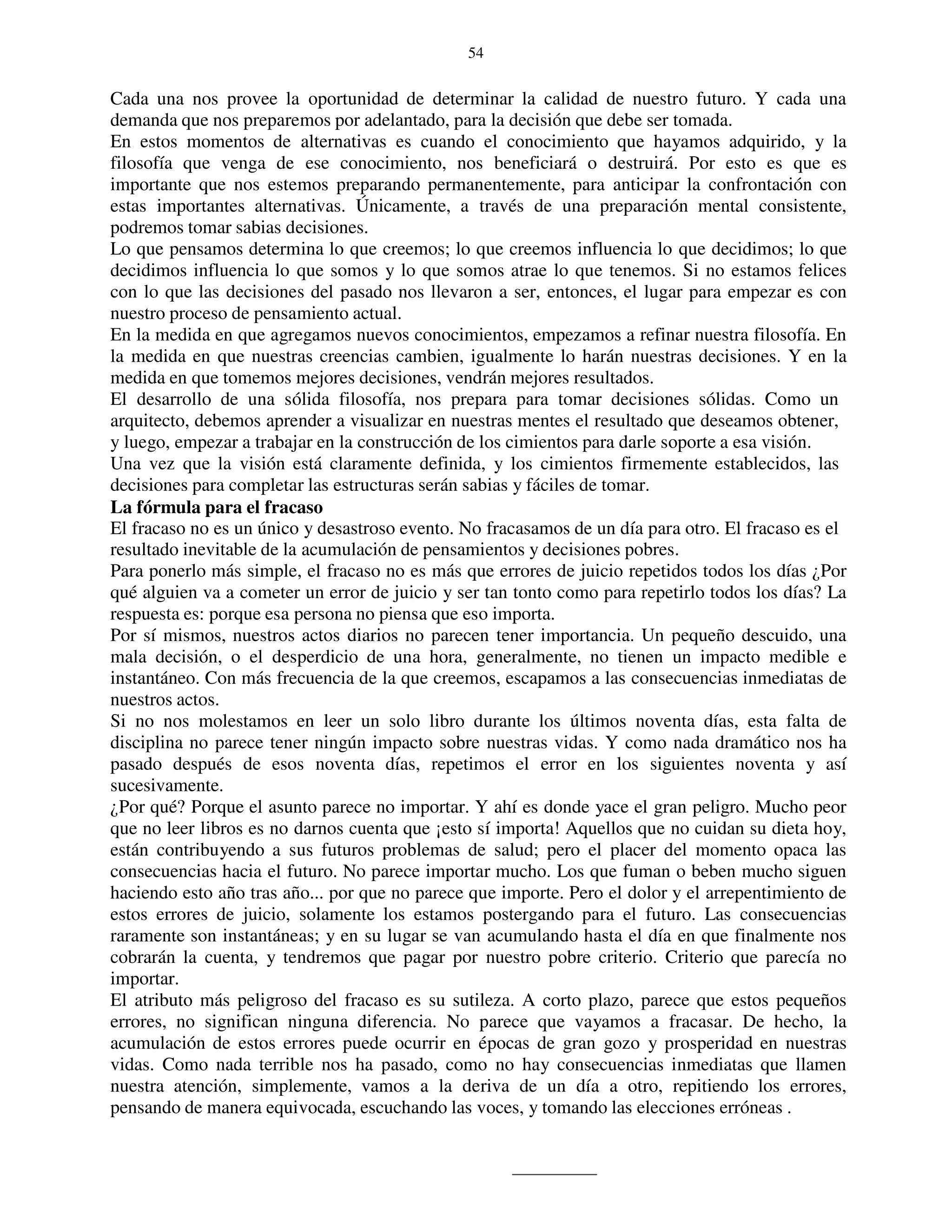 54


Cada una nos provee la oportunidad de determinar la calidad de nuestro futuro. Y cada una
demanda que nos preparemos por adelantado, para la decisión que debe ser tomada.
En estos momentos de alternativas es cuando el conocimiento que hayamos adquirido, y la
filosofía que venga de ese conocimiento, nos beneficiará o destruirá. Por esto es que es
importante que nos estemos preparando permanentemente, para anticipar la confrontación con
estas importantes alternativas. Únicamente, a través de una preparación mental consistente,
podremos tomar sabias decisiones.
Lo que pensamos determina lo que creemos; lo que creemos influencia lo que decidimos; lo que
decidimos influencia lo que somos y lo que somos atrae lo que tenemos. Si no estamos felices
con lo que las decisiones del pasado nos llevaron a ser, entonces, el lugar para empezar es con
nuestro proceso de pensamiento actual.
En la medida en que agregamos nuevos conocimientos, empezamos a refinar nuestra filosofía. En
la medida en que nuestras creencias cambien, igualmente lo harán nuestras decisiones. Y en la
medida en que tomemos mejores decisiones, vendrán mejores resultados.
El desarrollo de una sólida filosofía, nos prepara para tomar decisiones sólidas. Como un
arquitecto, debemos aprender a visualizar en nuestras mentes el resultado que deseamos obtener,
y luego, empezar a trabajar en la construcción de los cimientos para darle soporte a esa visión.
Una vez que la visión está claramente definida, y los cimientos firmemente establecidos, las
decisiones para completar las estructuras serán sabias y fáciles de tomar.
La fórmula para el fracaso
El fracaso no es un único y desastroso evento. No fracasamos de un día para otro. El fracaso es el
resultado inevitable de la acumulación de pensamientos y decisiones pobres.
Para ponerlo más simple, el fracaso no es más que errores de juicio repetidos todos los días ¿Por
qué alguien va a cometer un error de juicio y ser tan tonto como para repetirlo todos los días? La
respuesta es: porque esa persona no piensa que eso importa.
Por sí mismos, nuestros actos diarios no parecen tener importancia. Un pequeño descuido, una
mala decisión, o el desperdicio de una hora, generalmente, no tienen un impacto medible e
instantáneo. Con más frecuencia de la que creemos, escapamos a las consecuencias inmediatas de
nuestros actos.
Si no nos molestamos en leer un solo libro durante los últimos noventa días, esta falta de
disciplina no parece tener ningún impacto sobre nuestras vidas. Y como nada dramático nos ha
pasado después de esos noventa días, repetimos el error en los siguientes noventa y así
sucesivamente.
¿Por qué? Porque el asunto parece no importar. Y ahí es donde yace el gran peligro. Mucho peor
que no leer libros es no darnos cuenta que ¡esto sí importa! Aquellos que no cuidan su dieta hoy,
están contribuyendo a sus futuros problemas de salud; pero el placer del momento opaca las
consecuencias hacia el futuro. No parece importar mucho. Los que fuman o beben mucho siguen
haciendo esto año tras año... por que no parece que importe. Pero el dolor y el arrepentimiento de
estos errores de juicio, solamente los estamos postergando para el futuro. Las consecuencias
raramente son instantáneas; y en su lugar se van acumulando hasta el día en que finalmente nos
cobrarán la cuenta, y tendremos que pagar por nuestro pobre criterio. Criterio que parecía no
importar.
El atributo más peligroso del fracaso es su sutileza. A corto plazo, parece que estos pequeños
errores, no significan ninguna diferencia. No parece que vayamos a fracasar. De hecho, la
acumulación de estos errores puede ocurrir en épocas de gran gozo y prosperidad en nuestras
vidas. Como nada terrible nos ha pasado, como no hay consecuencias inmediatas que llamen
nuestra atención, simplemente, vamos a la deriva de un día a otro, repitiendo los errores,
pensando de manera equivocada, escuchando las voces, y tomando las elecciones erróneas .
 