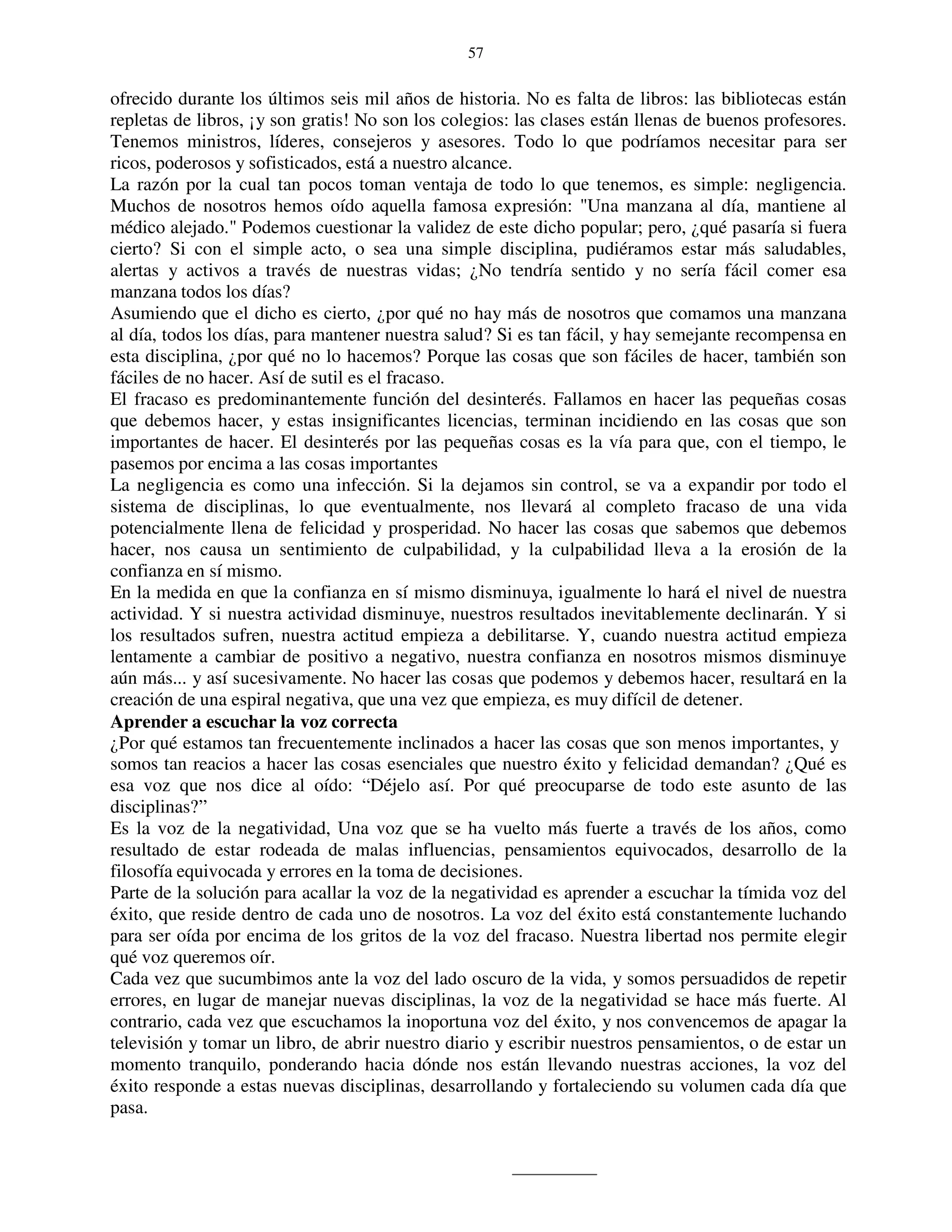 57


ofrecido durante los últimos seis mil años de historia. No es falta de libros: las bibliotecas están
repletas de libros, ¡y son gratis! No son los colegios: las clases están llenas de buenos profesores.
Tenemos ministros, líderes, consejeros y asesores. Todo lo que podríamos necesitar para ser
ricos, poderosos y sofisticados, está a nuestro alcance.
La razón por la cual tan pocos toman ventaja de todo lo que tenemos, es simple: negligencia.
Muchos de nosotros hemos oído aquella famosa expresión: "Una manzana al día, mantiene al
médico alejado." Podemos cuestionar la validez de este dicho popular; pero, ¿qué pasaría si fuera
cierto? Si con el simple acto, o sea una simple disciplina, pudiéramos estar más saludables,
alertas y activos a través de nuestras vidas; ¿No tendría sentido y no sería fácil comer esa
manzana todos los días?
Asumiendo que el dicho es cierto, ¿por qué no hay más de nosotros que comamos una manzana
al día, todos los días, para mantener nuestra salud? Si es tan fácil, y hay semejante recompensa en
esta disciplina, ¿por qué no lo hacemos? Porque las cosas que son fáciles de hacer, también son
fáciles de no hacer. Así de sutil es el fracaso.
El fracaso es predominantemente función del desinterés. Fallamos en hacer las pequeñas cosas
que debemos hacer, y estas insignificantes licencias, terminan incidiendo en las cosas que son
importantes de hacer. El desinterés por las pequeñas cosas es la vía para que, con el tiempo, le
pasemos por encima a las cosas importantes
La negligencia es como una infección. Si la dejamos sin control, se va a expandir por todo el
sistema de disciplinas, lo que eventualmente, nos llevará al completo fracaso de una vida
potencialmente llena de felicidad y prosperidad. No hacer las cosas que sabemos que debemos
hacer, nos causa un sentimiento de culpabilidad, y la culpabilidad lleva a la erosión de la
confianza en sí mismo.
En la medida en que la confianza en sí mismo disminuya, igualmente lo hará el nivel de nuestra
actividad. Y si nuestra actividad disminuye, nuestros resultados inevitablemente declinarán. Y si
los resultados sufren, nuestra actitud empieza a debilitarse. Y, cuando nuestra actitud empieza
lentamente a cambiar de positivo a negativo, nuestra confianza en nosotros mismos disminuye
aún más... y así sucesivamente. No hacer las cosas que podemos y debemos hacer, resultará en la
creación de una espiral negativa, que una vez que empieza, es muy difícil de detener.
Aprender a escuchar la voz correcta
¿Por qué estamos tan frecuentemente inclinados a hacer las cosas que son menos importantes, y
somos tan reacios a hacer las cosas esenciales que nuestro éxito y felicidad demandan? ¿Qué es
esa voz que nos dice al oído: “Déjelo así. Por qué preocuparse de todo este asunto de las
disciplinas?”
Es la voz de la negatividad, Una voz que se ha vuelto más fuerte a través de los años, como
resultado de estar rodeada de malas influencias, pensamientos equivocados, desarrollo de la
filosofía equivocada y errores en la toma de decisiones.
Parte de la solución para acallar la voz de la negatividad es aprender a escuchar la tímida voz del
éxito, que reside dentro de cada uno de nosotros. La voz del éxito está constantemente luchando
para ser oída por encima de los gritos de la voz del fracaso. Nuestra libertad nos permite elegir
qué voz queremos oír.
Cada vez que sucumbimos ante la voz del lado oscuro de la vida, y somos persuadidos de repetir
errores, en lugar de manejar nuevas disciplinas, la voz de la negatividad se hace más fuerte. Al
contrario, cada vez que escuchamos la inoportuna voz del éxito, y nos convencemos de apagar la
televisión y tomar un libro, de abrir nuestro diario y escribir nuestros pensamientos, o de estar un
momento tranquilo, ponderando hacia dónde nos están llevando nuestras acciones, la voz del
éxito responde a estas nuevas disciplinas, desarrollando y fortaleciendo su volumen cada día que
pasa.
 