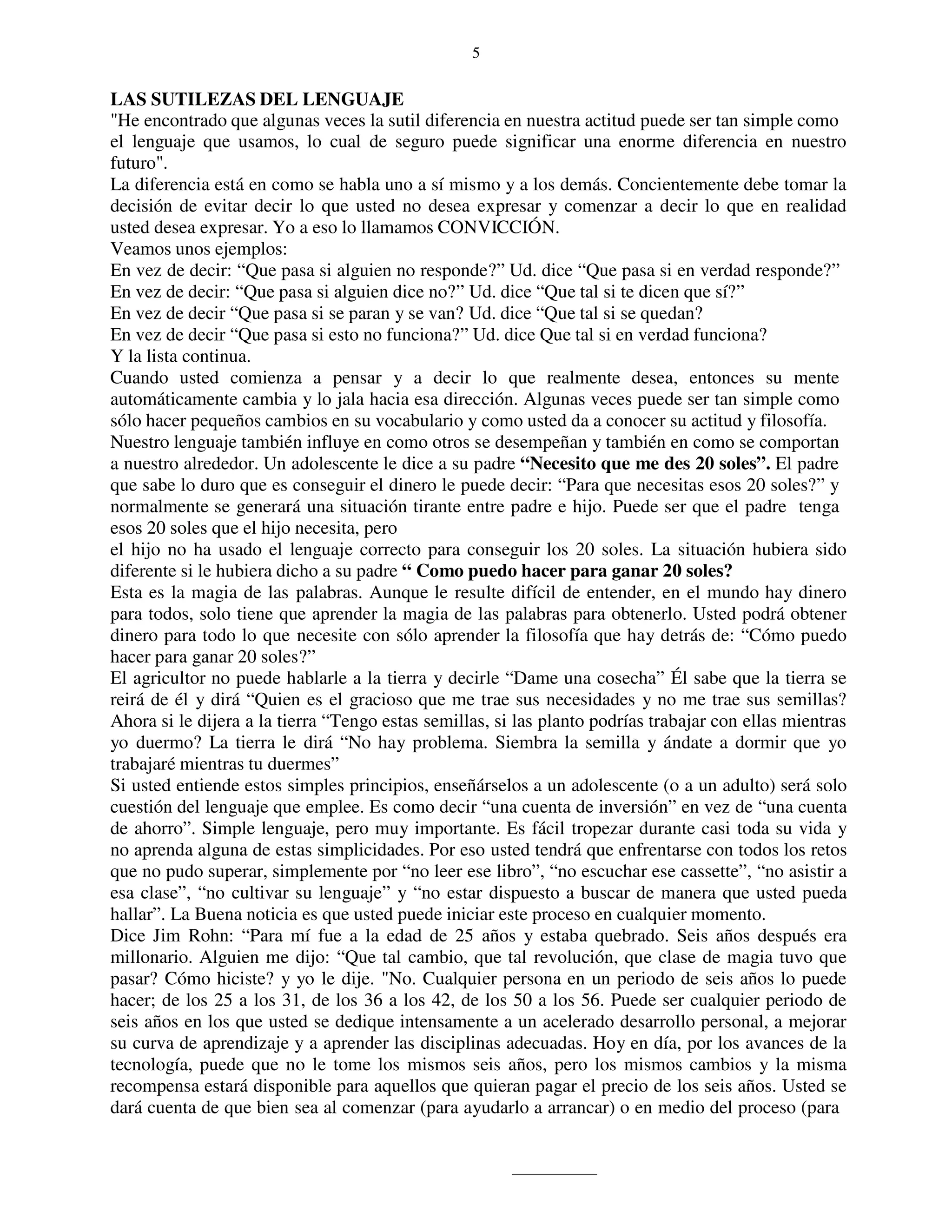 5


LAS SUTILEZAS DEL LENGUAJE
"He encontrado que algunas veces la sutil diferencia en nuestra actitud puede ser tan simple como
el lenguaje que usamos, lo cual de seguro puede significar una enorme diferencia en nuestro
futuro".
La diferencia está en como se habla uno a sí mismo y a los demás. Concientemente debe tomar la
decisión de evitar decir lo que usted no desea expresar y comenzar a decir lo que en realidad
usted desea expresar. Yo a eso lo llamamos CONVICCIÓN.
Veamos unos ejemplos:
En vez de decir: “Que pasa si alguien no responde?” Ud. dice “Que pasa si en verdad responde?”
En vez de decir: “Que pasa si alguien dice no?” Ud. dice “Que tal si te dicen que sí?”
En vez de decir “Que pasa si se paran y se van? Ud. dice “Que tal si se quedan?
En vez de decir “Que pasa si esto no funciona?” Ud. dice Que tal si en verdad funciona?
Y la lista continua.
Cuando usted comienza a pensar y a decir lo que realmente desea, entonces su mente
automáticamente cambia y lo jala hacia esa dirección. Algunas veces puede ser tan simple como
sólo hacer pequeños cambios en su vocabulario y como usted da a conocer su actitud y filosofía.
Nuestro lenguaje también influye en como otros se desempeñan y también en como se comportan
a nuestro alrededor. Un adolescente le dice a su padre “Necesito que me des 20 soles”. El padre
que sabe lo duro que es conseguir el dinero le puede decir: “Para que necesitas esos 20 soles?” y
normalmente se generará una situación tirante entre padre e hijo. Puede ser que el padre tenga
esos 20 soles que el hijo necesita, pero
el hijo no ha usado el lenguaje correcto para conseguir los 20 soles. La situación hubiera sido
diferente si le hubiera dicho a su padre “ Como puedo hacer para ganar 20 soles?
Esta es la magia de las palabras. Aunque le resulte difícil de entender, en el mundo hay dinero
para todos, solo tiene que aprender la magia de las palabras para obtenerlo. Usted podrá obtener
dinero para todo lo que necesite con sólo aprender la filosofía que hay detrás de: “Cómo puedo
hacer para ganar 20 soles?”
El agricultor no puede hablarle a la tierra y decirle “Dame una cosecha” Él sabe que la tierra se
reirá de él y dirá “Quien es el gracioso que me trae sus necesidades y no me trae sus semillas?
Ahora si le dijera a la tierra “Tengo estas semillas, si las planto podrías trabajar con ellas mientras
yo duermo? La tierra le dirá “No hay problema. Siembra la semilla y ándate a dormir que yo
trabajaré mientras tu duermes”
Si usted entiende estos simples principios, enseñárselos a un adolescente (o a un adulto) será solo
cuestión del lenguaje que emplee. Es como decir “una cuenta de inversión” en vez de “una cuenta
de ahorro”. Simple lenguaje, pero muy importante. Es fácil tropezar durante casi toda su vida y
no aprenda alguna de estas simplicidades. Por eso usted tendrá que enfrentarse con todos los retos
que no pudo superar, simplemente por “no leer ese libro”, “no escuchar ese cassette”, “no asistir a
esa clase”, “no cultivar su lenguaje” y “no estar dispuesto a buscar de manera que usted pueda
hallar”. La Buena noticia es que usted puede iniciar este proceso en cualquier momento.
Dice Jim Rohn: “Para mí fue a la edad de 25 años y estaba quebrado. Seis años después era
millonario. Alguien me dijo: “Que tal cambio, que tal revolución, que clase de magia tuvo que
pasar? Cómo hiciste? y yo le dije. "No. Cualquier persona en un periodo de seis años lo puede
hacer; de los 25 a los 31, de los 36 a los 42, de los 50 a los 56. Puede ser cualquier periodo de
seis años en los que usted se dedique intensamente a un acelerado desarrollo personal, a mejorar
su curva de aprendizaje y a aprender las disciplinas adecuadas. Hoy en día, por los avances de la
tecnología, puede que no le tome los mismos seis años, pero los mismos cambios y la misma
recompensa estará disponible para aquellos que quieran pagar el precio de los seis años. Usted se
dará cuenta de que bien sea al comenzar (para ayudarlo a arrancar) o en medio del proceso (para
 
