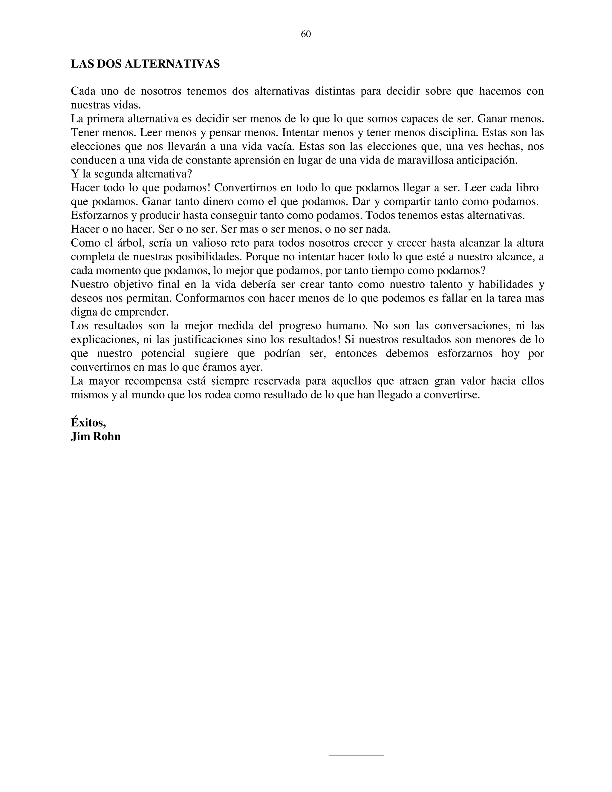 60


LAS DOS ALTERNATIVAS

Cada uno de nosotros tenemos dos alternativas distintas para decidir sobre que hacemos con
nuestras vidas.
La primera alternativa es decidir ser menos de lo que lo que somos capaces de ser. Ganar menos.
Tener menos. Leer menos y pensar menos. Intentar menos y tener menos disciplina. Estas son las
elecciones que nos llevarán a una vida vacía. Estas son las elecciones que, una ves hechas, nos
conducen a una vida de constante aprensión en lugar de una vida de maravillosa anticipación.
Y la segunda alternativa?
Hacer todo lo que podamos! Convertirnos en todo lo que podamos llegar a ser. Leer cada libro
que podamos. Ganar tanto dinero como el que podamos. Dar y compartir tanto como podamos.
Esforzarnos y producir hasta conseguir tanto como podamos. Todos tenemos estas alternativas.
Hacer o no hacer. Ser o no ser. Ser mas o ser menos, o no ser nada.
Como el árbol, sería un valioso reto para todos nosotros crecer y crecer hasta alcanzar la altura
completa de nuestras posibilidades. Porque no intentar hacer todo lo que esté a nuestro alcance, a
cada momento que podamos, lo mejor que podamos, por tanto tiempo como podamos?
Nuestro objetivo final en la vida debería ser crear tanto como nuestro talento y habilidades y
deseos nos permitan. Conformarnos con hacer menos de lo que podemos es fallar en la tarea mas
digna de emprender.
Los resultados son la mejor medida del progreso humano. No son las conversaciones, ni las
explicaciones, ni las justificaciones sino los resultados! Si nuestros resultados son menores de lo
que nuestro potencial sugiere que podrían ser, entonces debemos esforzarnos hoy por
convertirnos en mas lo que éramos ayer.
La mayor recompensa está siempre reservada para aquellos que atraen gran valor hacia ellos
mismos y al mundo que los rodea como resultado de lo que han llegado a convertirse.

Éxitos,
Jim Rohn
 