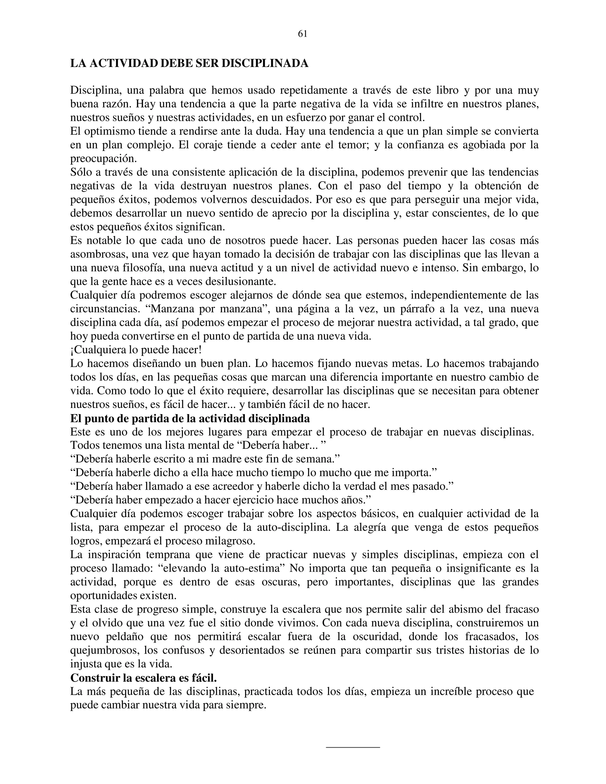 61


LA ACTIVIDAD DEBE SER DISCIPLINADA

Disciplina, una palabra que hemos usado repetidamente a través de este libro y por una muy
buena razón. Hay una tendencia a que la parte negativa de la vida se infiltre en nuestros planes,
nuestros sueños y nuestras actividades, en un esfuerzo por ganar el control.
El optimismo tiende a rendirse ante la duda. Hay una tendencia a que un plan simple se convierta
en un plan complejo. El coraje tiende a ceder ante el temor; y la confianza es agobiada por la
preocupación.
Sólo a través de una consistente aplicación de la disciplina, podemos prevenir que las tendencias
negativas de la vida destruyan nuestros planes. Con el paso del tiempo y la obtención de
pequeños éxitos, podemos volvernos descuidados. Por eso es que para perseguir una mejor vida,
debemos desarrollar un nuevo sentido de aprecio por la disciplina y, estar conscientes, de lo que
estos pequeños éxitos significan.
Es notable lo que cada uno de nosotros puede hacer. Las personas pueden hacer las cosas más
asombrosas, una vez que hayan tomado la decisión de trabajar con las disciplinas que las llevan a
una nueva filosofía, una nueva actitud y a un nivel de actividad nuevo e intenso. Sin embargo, lo
que la gente hace es a veces desilusionante.
Cualquier día podremos escoger alejarnos de dónde sea que estemos, independientemente de las
circunstancias. “Manzana por manzana”, una página a la vez, un párrafo a la vez, una nueva
disciplina cada día, así podemos empezar el proceso de mejorar nuestra actividad, a tal grado, que
hoy pueda convertirse en el punto de partida de una nueva vida.
¡Cualquiera lo puede hacer!
Lo hacemos diseñando un buen plan. Lo hacemos fijando nuevas metas. Lo hacemos trabajando
todos los días, en las pequeñas cosas que marcan una diferencia importante en nuestro cambio de
vida. Como todo lo que el éxito requiere, desarrollar las disciplinas que se necesitan para obtener
nuestros sueños, es fácil de hacer... y también fácil de no hacer.
El punto de partida de la actividad disciplinada
Este es uno de los mejores lugares para empezar el proceso de trabajar en nuevas disciplinas.
Todos tenemos una lista mental de “Debería haber... ”
“Debería haberle escrito a mi madre este fin de semana.”
“Debería haberle dicho a ella hace mucho tiempo lo mucho que me importa.”
“Debería haber llamado a ese acreedor y haberle dicho la verdad el mes pasado.”
“Debería haber empezado a hacer ejercicio hace muchos años.”
Cualquier día podemos escoger trabajar sobre los aspectos básicos, en cualquier actividad de la
lista, para empezar el proceso de la auto-disciplina. La alegría que venga de estos pequeños
logros, empezará el proceso milagroso.
La inspiración temprana que viene de practicar nuevas y simples disciplinas, empieza con el
proceso llamado: “elevando la auto-estima” No importa que tan pequeña o insignificante es la
actividad, porque es dentro de esas oscuras, pero importantes, disciplinas que las grandes
oportunidades existen.
Esta clase de progreso simple, construye la escalera que nos permite salir del abismo del fracaso
y el olvido que una vez fue el sitio donde vivimos. Con cada nueva disciplina, construiremos un
nuevo peldaño que nos permitirá escalar fuera de la oscuridad, donde los fracasados, los
quejumbrosos, los confusos y desorientados se reúnen para compartir sus tristes historias de lo
injusta que es la vida.
Construir la escalera es fácil.
La más pequeña de las disciplinas, practicada todos los días, empieza un increíble proceso que
puede cambiar nuestra vida para siempre.
 