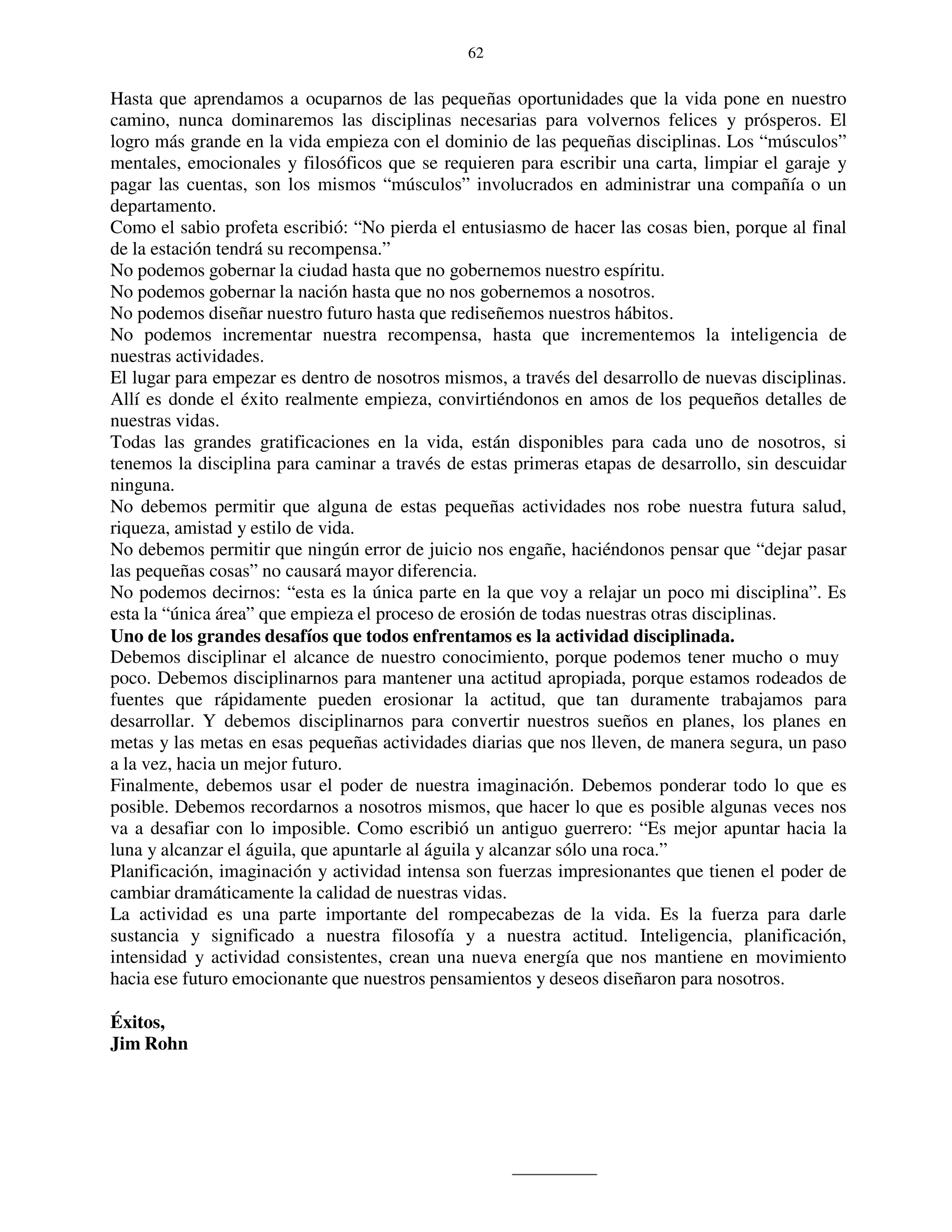 62


Hasta que aprendamos a ocuparnos de las pequeñas oportunidades que la vida pone en nuestro
camino, nunca dominaremos las disciplinas necesarias para volvernos felices y prósperos. El
logro más grande en la vida empieza con el dominio de las pequeñas disciplinas. Los “músculos”
mentales, emocionales y filosóficos que se requieren para escribir una carta, limpiar el garaje y
pagar las cuentas, son los mismos “músculos” involucrados en administrar una compañía o un
departamento.
Como el sabio profeta escribió: “No pierda el entusiasmo de hacer las cosas bien, porque al final
de la estación tendrá su recompensa.”
No podemos gobernar la ciudad hasta que no gobernemos nuestro espíritu.
No podemos gobernar la nación hasta que no nos gobernemos a nosotros.
No podemos diseñar nuestro futuro hasta que rediseñemos nuestros hábitos.
No podemos incrementar nuestra recompensa, hasta que incrementemos la inteligencia de
nuestras actividades.
El lugar para empezar es dentro de nosotros mismos, a través del desarrollo de nuevas disciplinas.
Allí es donde el éxito realmente empieza, convirtiéndonos en amos de los pequeños detalles de
nuestras vidas.
Todas las grandes gratificaciones en la vida, están disponibles para cada uno de nosotros, si
tenemos la disciplina para caminar a través de estas primeras etapas de desarrollo, sin descuidar
ninguna.
No debemos permitir que alguna de estas pequeñas actividades nos robe nuestra futura salud,
riqueza, amistad y estilo de vida.
No debemos permitir que ningún error de juicio nos engañe, haciéndonos pensar que “dejar pasar
las pequeñas cosas” no causará mayor diferencia.
No podemos decirnos: “esta es la única parte en la que voy a relajar un poco mi disciplina”. Es
esta la “única área” que empieza el proceso de erosión de todas nuestras otras disciplinas.
Uno de los grandes desafíos que todos enfrentamos es la actividad disciplinada.
Debemos disciplinar el alcance de nuestro conocimiento, porque podemos tener mucho o muy
poco. Debemos disciplinarnos para mantener una actitud apropiada, porque estamos rodeados de
fuentes que rápidamente pueden erosionar la actitud, que tan duramente trabajamos para
desarrollar. Y debemos disciplinarnos para convertir nuestros sueños en planes, los planes en
metas y las metas en esas pequeñas actividades diarias que nos lleven, de manera segura, un paso
a la vez, hacia un mejor futuro.
Finalmente, debemos usar el poder de nuestra imaginación. Debemos ponderar todo lo que es
posible. Debemos recordarnos a nosotros mismos, que hacer lo que es posible algunas veces nos
va a desafiar con lo imposible. Como escribió un antiguo guerrero: “Es mejor apuntar hacia la
luna y alcanzar el águila, que apuntarle al águila y alcanzar sólo una roca.”
Planificación, imaginación y actividad intensa son fuerzas impresionantes que tienen el poder de
cambiar dramáticamente la calidad de nuestras vidas.
La actividad es una parte importante del rompecabezas de la vida. Es la fuerza para darle
sustancia y significado a nuestra filosofía y a nuestra actitud. Inteligencia, planificación,
intensidad y actividad consistentes, crean una nueva energía que nos mantiene en movimiento
hacia ese futuro emocionante que nuestros pensamientos y deseos diseñaron para nosotros.

Éxitos,
Jim Rohn
 