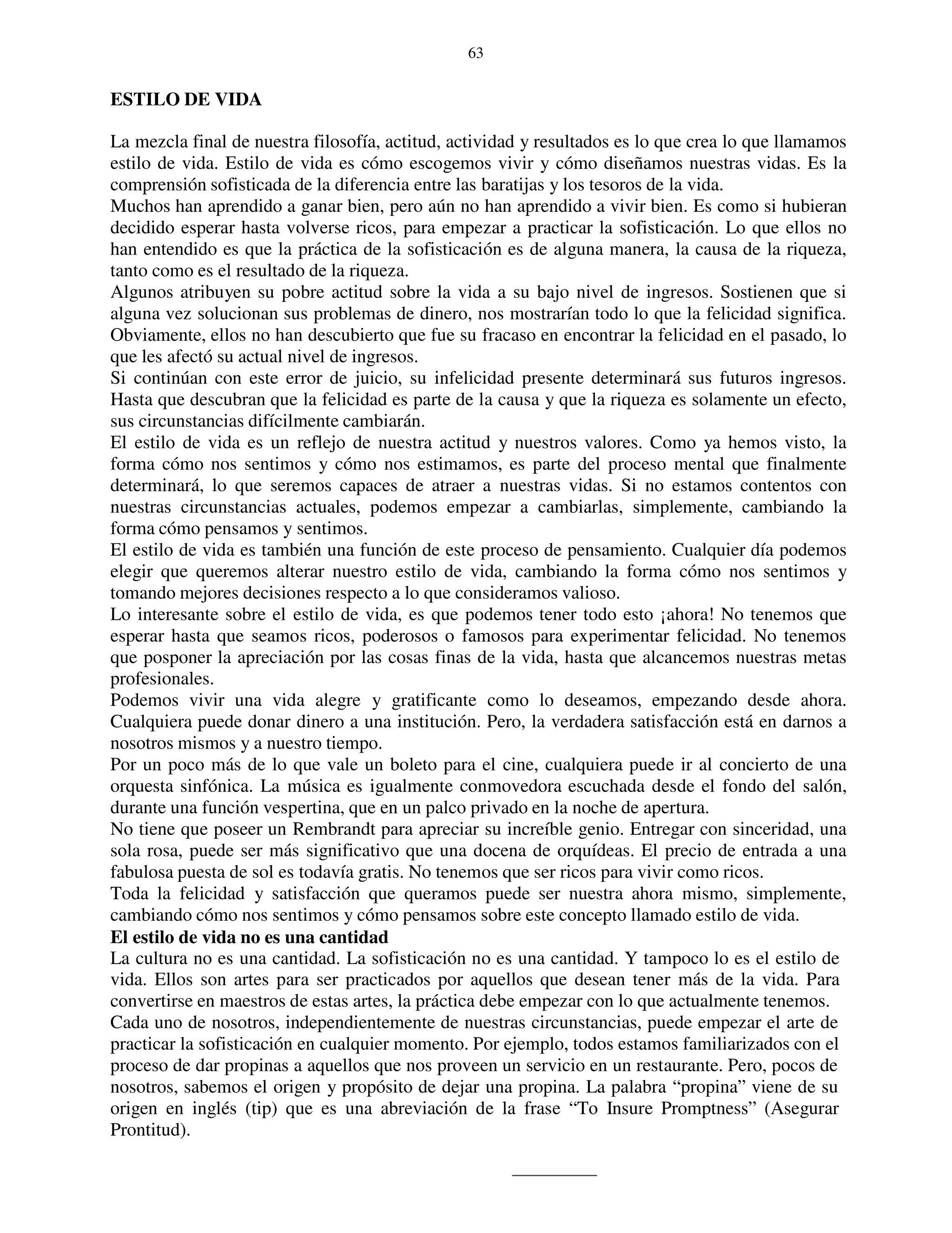 63


ESTILO DE VIDA

La mezcla final de nuestra filosofía, actitud, actividad y resultados es lo que crea lo que llamamos
estilo de vida. Estilo de vida es cómo escogemos vivir y cómo diseñamos nuestras vidas. Es la
comprensión sofisticada de la diferencia entre las baratijas y los tesoros de la vida.
Muchos han aprendido a ganar bien, pero aún no han aprendido a vivir bien. Es como si hubieran
decidido esperar hasta volverse ricos, para empezar a practicar la sofisticación. Lo que ellos no
han entendido es que la práctica de la sofisticación es de alguna manera, la causa de la riqueza,
tanto como es el resultado de la riqueza.
Algunos atribuyen su pobre actitud sobre la vida a su bajo nivel de ingresos. Sostienen que si
alguna vez solucionan sus problemas de dinero, nos mostrarían todo lo que la felicidad significa.
Obviamente, ellos no han descubierto que fue su fracaso en encontrar la felicidad en el pasado, lo
que les afectó su actual nivel de ingresos.
Si continúan con este error de juicio, su infelicidad presente determinará sus futuros ingresos.
Hasta que descubran que la felicidad es parte de la causa y que la riqueza es solamente un efecto,
sus circunstancias difícilmente cambiarán.
El estilo de vida es un reflejo de nuestra actitud y nuestros valores. Como ya hemos visto, la
forma cómo nos sentimos y cómo nos estimamos, es parte del proceso mental que finalmente
determinará, lo que seremos capaces de atraer a nuestras vidas. Si no estamos contentos con
nuestras circunstancias actuales, podemos empezar a cambiarlas, simplemente, cambiando la
forma cómo pensamos y sentimos.
El estilo de vida es también una función de este proceso de pensamiento. Cualquier día podemos
elegir que queremos alterar nuestro estilo de vida, cambiando la forma cómo nos sentimos y
tomando mejores decisiones respecto a lo que consideramos valioso.
Lo interesante sobre el estilo de vida, es que podemos tener todo esto ¡ahora! No tenemos que
esperar hasta que seamos ricos, poderosos o famosos para experimentar felicidad. No tenemos
que posponer la apreciación por las cosas finas de la vida, hasta que alcancemos nuestras metas
profesionales.
Podemos vivir una vida alegre y gratificante como lo deseamos, empezando desde ahora.
Cualquiera puede donar dinero a una institución. Pero, la verdadera satisfacción está en darnos a
nosotros mismos y a nuestro tiempo.
Por un poco más de lo que vale un boleto para el cine, cualquiera puede ir al concierto de una
orquesta sinfónica. La música es igualmente conmovedora escuchada desde el fondo del salón,
durante una función vespertina, que en un palco privado en la noche de apertura.
No tiene que poseer un Rembrandt para apreciar su increíble genio. Entregar con sinceridad, una
sola rosa, puede ser más significativo que una docena de orquídeas. El precio de entrada a una
fabulosa puesta de sol es todavía gratis. No tenemos que ser ricos para vivir como ricos.
Toda la felicidad y satisfacción que queramos puede ser nuestra ahora mismo, simplemente,
cambiando cómo nos sentimos y cómo pensamos sobre este concepto llamado estilo de vida.
El estilo de vida no es una cantidad
La cultura no es una cantidad. La sofisticación no es una cantidad. Y tampoco lo es el estilo de
vida. Ellos son artes para ser practicados por aquellos que desean tener más de la vida. Para
convertirse en maestros de estas artes, la práctica debe empezar con lo que actualmente tenemos.
Cada uno de nosotros, independientemente de nuestras circunstancias, puede empezar el arte de
practicar la sofisticación en cualquier momento. Por ejemplo, todos estamos familiarizados con el
proceso de dar propinas a aquellos que nos proveen un servicio en un restaurante. Pero, pocos de
nosotros, sabemos el origen y propósito de dejar una propina. La palabra “propina” viene de su
origen en inglés (tip) que es una abreviación de la frase “To Insure Promptness” (Asegurar
Prontitud).
 