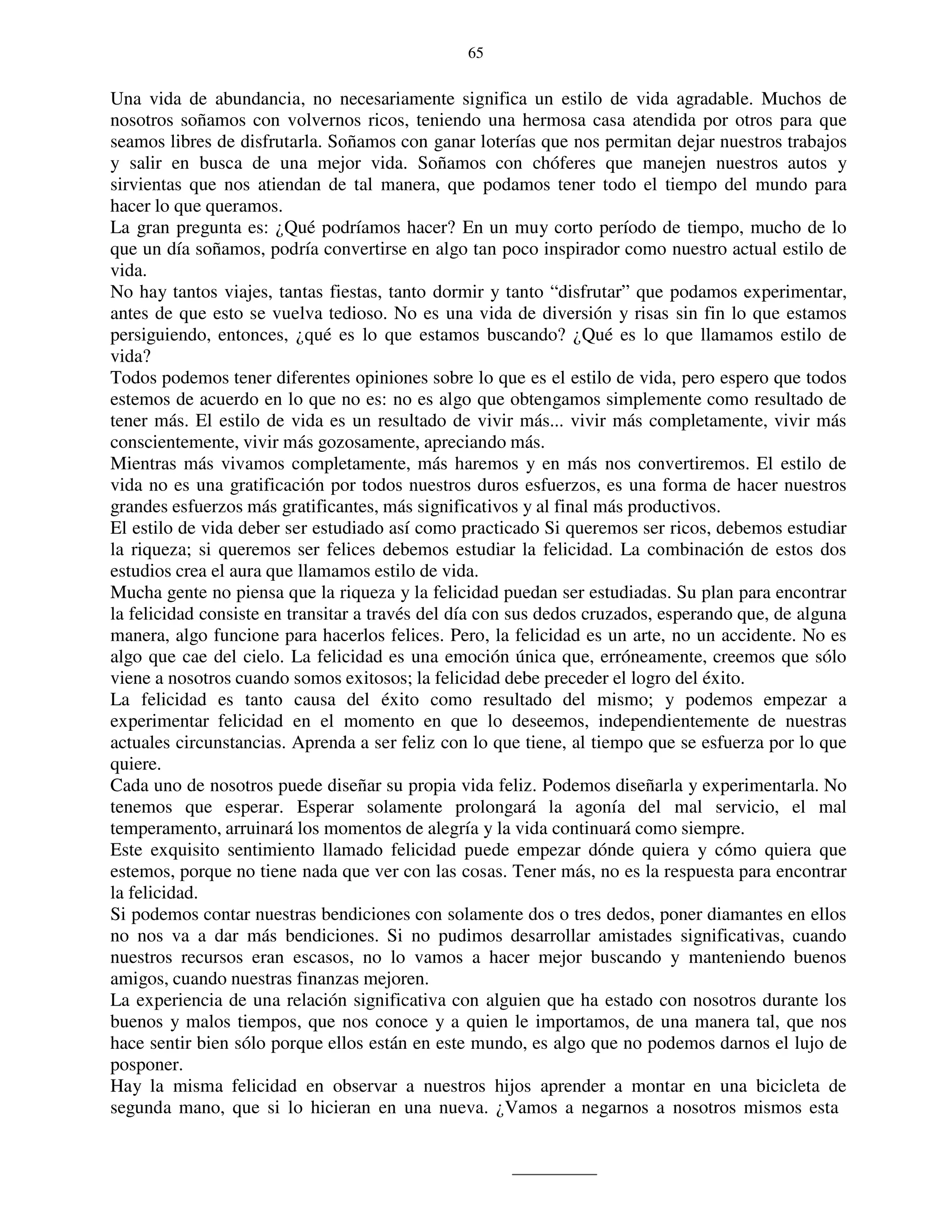 65


Una vida de abundancia, no necesariamente significa un estilo de vida agradable. Muchos de
nosotros soñamos con volvernos ricos, teniendo una hermosa casa atendida por otros para que
seamos libres de disfrutarla. Soñamos con ganar loterías que nos permitan dejar nuestros trabajos
y salir en busca de una mejor vida. Soñamos con chóferes que manejen nuestros autos y
sirvientas que nos atiendan de tal manera, que podamos tener todo el tiempo del mundo para
hacer lo que queramos.
La gran pregunta es: ¿Qué podríamos hacer? En un muy corto período de tiempo, mucho de lo
que un día soñamos, podría convertirse en algo tan poco inspirador como nuestro actual estilo de
vida.
No hay tantos viajes, tantas fiestas, tanto dormir y tanto “disfrutar” que podamos experimentar,
antes de que esto se vuelva tedioso. No es una vida de diversión y risas sin fin lo que estamos
persiguiendo, entonces, ¿qué es lo que estamos buscando? ¿Qué es lo que llamamos estilo de
vida?
Todos podemos tener diferentes opiniones sobre lo que es el estilo de vida, pero espero que todos
estemos de acuerdo en lo que no es: no es algo que obtengamos simplemente como resultado de
tener más. El estilo de vida es un resultado de vivir más... vivir más completamente, vivir más
conscientemente, vivir más gozosamente, apreciando más.
Mientras más vivamos completamente, más haremos y en más nos convertiremos. El estilo de
vida no es una gratificación por todos nuestros duros esfuerzos, es una forma de hacer nuestros
grandes esfuerzos más gratificantes, más significativos y al final más productivos.
El estilo de vida deber ser estudiado así como practicado Si queremos ser ricos, debemos estudiar
la riqueza; si queremos ser felices debemos estudiar la felicidad. La combinación de estos dos
estudios crea el aura que llamamos estilo de vida.
Mucha gente no piensa que la riqueza y la felicidad puedan ser estudiadas. Su plan para encontrar
la felicidad consiste en transitar a través del día con sus dedos cruzados, esperando que, de alguna
manera, algo funcione para hacerlos felices. Pero, la felicidad es un arte, no un accidente. No es
algo que cae del cielo. La felicidad es una emoción única que, erróneamente, creemos que sólo
viene a nosotros cuando somos exitosos; la felicidad debe preceder el logro del éxito.
La felicidad es tanto causa del éxito como resultado del mismo; y podemos empezar a
experimentar felicidad en el momento en que lo deseemos, independientemente de nuestras
actuales circunstancias. Aprenda a ser feliz con lo que tiene, al tiempo que se esfuerza por lo que
quiere.
Cada uno de nosotros puede diseñar su propia vida feliz. Podemos diseñarla y experimentarla. No
tenemos que esperar. Esperar solamente prolongará la agonía del mal servicio, el mal
temperamento, arruinará los momentos de alegría y la vida continuará como siempre.
Este exquisito sentimiento llamado felicidad puede empezar dónde quiera y cómo quiera que
estemos, porque no tiene nada que ver con las cosas. Tener más, no es la respuesta para encontrar
la felicidad.
Si podemos contar nuestras bendiciones con solamente dos o tres dedos, poner diamantes en ellos
no nos va a dar más bendiciones. Si no pudimos desarrollar amistades significativas, cuando
nuestros recursos eran escasos, no lo vamos a hacer mejor buscando y manteniendo buenos
amigos, cuando nuestras finanzas mejoren.
La experiencia de una relación significativa con alguien que ha estado con nosotros durante los
buenos y malos tiempos, que nos conoce y a quien le importamos, de una manera tal, que nos
hace sentir bien sólo porque ellos están en este mundo, es algo que no podemos darnos el lujo de
posponer.
Hay la misma felicidad en observar a nuestros hijos aprender a montar en una bicicleta de
segunda mano, que si lo hicieran en una nueva. ¿Vamos a negarnos a nosotros mismos esta
 