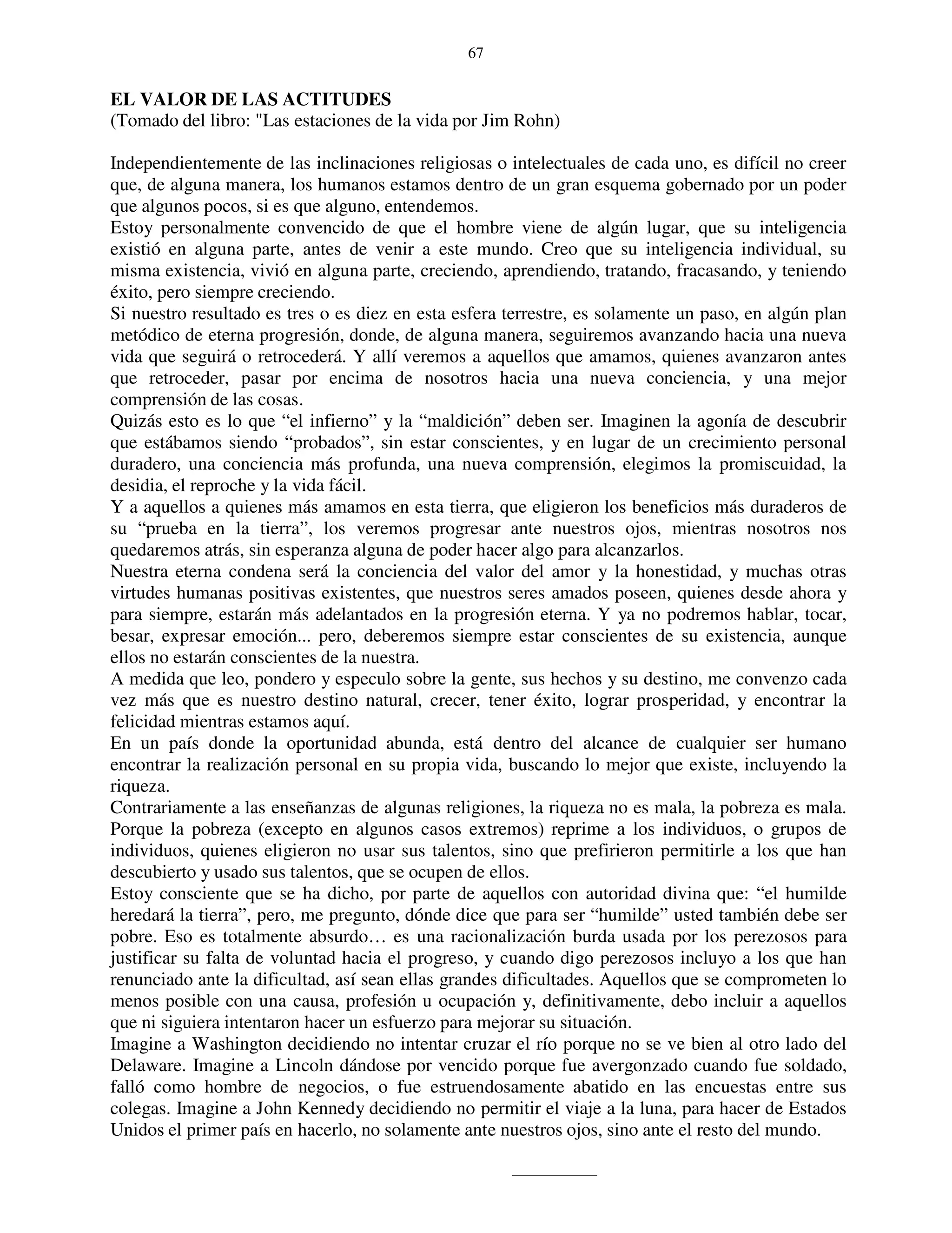 67


EL VALOR DE LAS ACTITUDES
(Tomado del libro: "Las estaciones de la vida por Jim Rohn)

Independientemente de las inclinaciones religiosas o intelectuales de cada uno, es difícil no creer
que, de alguna manera, los humanos estamos dentro de un gran esquema gobernado por un poder
que algunos pocos, si es que alguno, entendemos.
Estoy personalmente convencido de que el hombre viene de algún lugar, que su inteligencia
existió en alguna parte, antes de venir a este mundo. Creo que su inteligencia individual, su
misma existencia, vivió en alguna parte, creciendo, aprendiendo, tratando, fracasando, y teniendo
éxito, pero siempre creciendo.
Si nuestro resultado es tres o es diez en esta esfera terrestre, es solamente un paso, en algún plan
metódico de eterna progresión, donde, de alguna manera, seguiremos avanzando hacia una nueva
vida que seguirá o retrocederá. Y allí veremos a aquellos que amamos, quienes avanzaron antes
que retroceder, pasar por encima de nosotros hacia una nueva conciencia, y una mejor
comprensión de las cosas.
Quizás esto es lo que “el infierno” y la “maldición” deben ser. Imaginen la agonía de descubrir
que estábamos siendo “probados”, sin estar conscientes, y en lugar de un crecimiento personal
duradero, una conciencia más profunda, una nueva comprensión, elegimos la promiscuidad, la
desidia, el reproche y la vida fácil.
Y a aquellos a quienes más amamos en esta tierra, que eligieron los beneficios más duraderos de
su “prueba en la tierra”, los veremos progresar ante nuestros ojos, mientras nosotros nos
quedaremos atrás, sin esperanza alguna de poder hacer algo para alcanzarlos.
Nuestra eterna condena será la conciencia del valor del amor y la honestidad, y muchas otras
virtudes humanas positivas existentes, que nuestros seres amados poseen, quienes desde ahora y
para siempre, estarán más adelantados en la progresión eterna. Y ya no podremos hablar, tocar,
besar, expresar emoción... pero, deberemos siempre estar conscientes de su existencia, aunque
ellos no estarán conscientes de la nuestra.
A medida que leo, pondero y especulo sobre la gente, sus hechos y su destino, me convenzo cada
vez más que es nuestro destino natural, crecer, tener éxito, lograr prosperidad, y encontrar la
felicidad mientras estamos aquí.
En un país donde la oportunidad abunda, está dentro del alcance de cualquier ser humano
encontrar la realización personal en su propia vida, buscando lo mejor que existe, incluyendo la
riqueza.
Contrariamente a las enseñanzas de algunas religiones, la riqueza no es mala, la pobreza es mala.
Porque la pobreza (excepto en algunos casos extremos) reprime a los individuos, o grupos de
individuos, quienes eligieron no usar sus talentos, sino que prefirieron permitirle a los que han
descubierto y usado sus talentos, que se ocupen de ellos.
Estoy consciente que se ha dicho, por parte de aquellos con autoridad divina que: “el humilde
heredará la tierra”, pero, me pregunto, dónde dice que para ser “humilde” usted también debe ser
pobre. Eso es totalmente absurdo… es una racionalización burda usada por los perezosos para
justificar su falta de voluntad hacia el progreso, y cuando digo perezosos incluyo a los que han
renunciado ante la dificultad, así sean ellas grandes dificultades. Aquellos que se comprometen lo
menos posible con una causa, profesión u ocupación y, definitivamente, debo incluir a aquellos
que ni siguiera intentaron hacer un esfuerzo para mejorar su situación.
Imagine a Washington decidiendo no intentar cruzar el río porque no se ve bien al otro lado del
Delaware. Imagine a Lincoln dándose por vencido porque fue avergonzado cuando fue soldado,
falló como hombre de negocios, o fue estruendosamente abatido en las encuestas entre sus
colegas. Imagine a John Kennedy decidiendo no permitir el viaje a la luna, para hacer de Estados
Unidos el primer país en hacerlo, no solamente ante nuestros ojos, sino ante el resto del mundo.
 