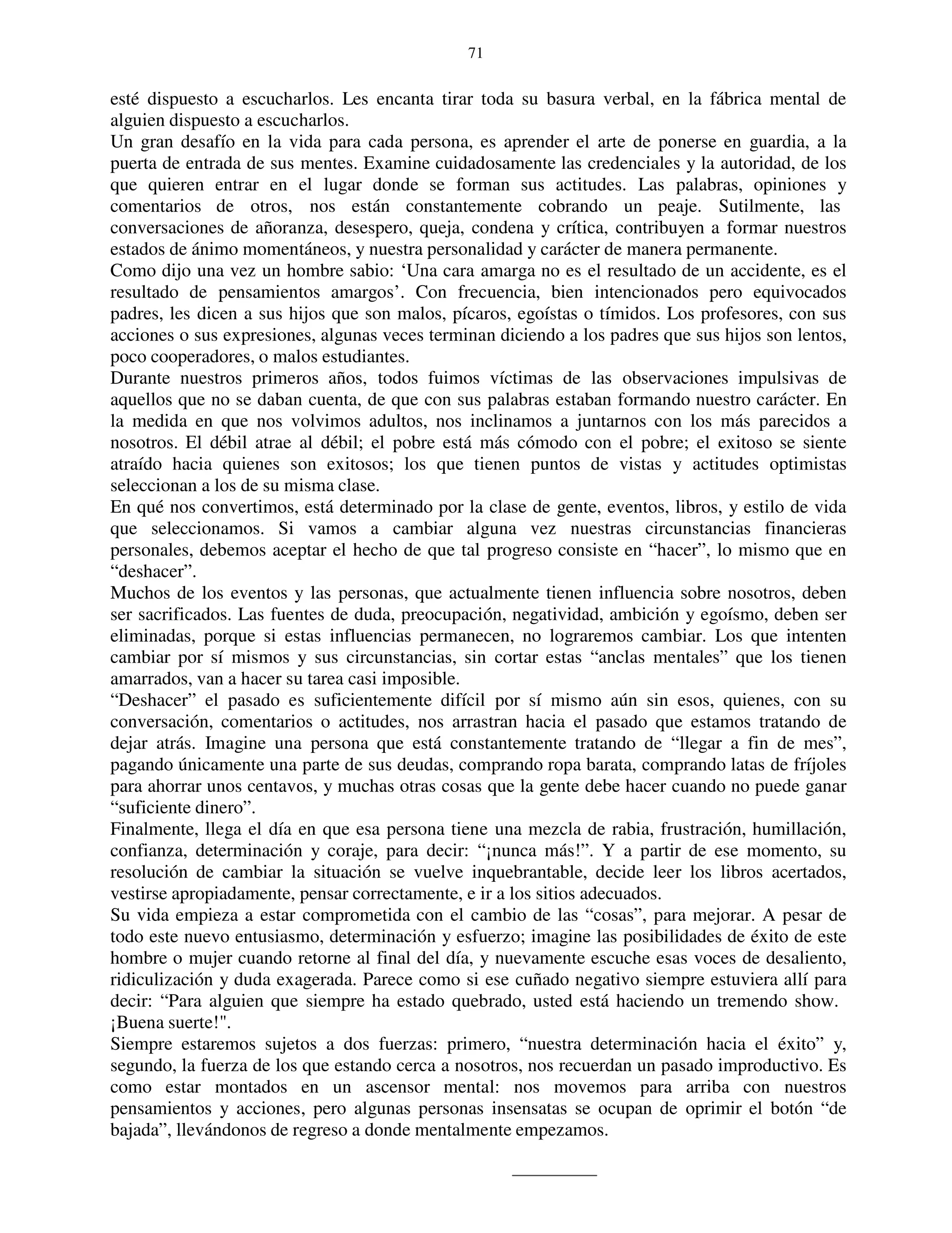 71


esté dispuesto a escucharlos. Les encanta tirar toda su basura verbal, en la fábrica mental de
alguien dispuesto a escucharlos.
Un gran desafío en la vida para cada persona, es aprender el arte de ponerse en guardia, a la
puerta de entrada de sus mentes. Examine cuidadosamente las credenciales y la autoridad, de los
que quieren entrar en el lugar donde se forman sus actitudes. Las palabras, opiniones y
comentarios de otros, nos están constantemente cobrando un peaje. Sutilmente, las
conversaciones de añoranza, desespero, queja, condena y crítica, contribuyen a formar nuestros
estados de ánimo momentáneos, y nuestra personalidad y carácter de manera permanente.
Como dijo una vez un hombre sabio: ‘Una cara amarga no es el resultado de un accidente, es el
resultado de pensamientos amargos’. Con frecuencia, bien intencionados pero equivocados
padres, les dicen a sus hijos que son malos, pícaros, egoístas o tímidos. Los profesores, con sus
acciones o sus expresiones, algunas veces terminan diciendo a los padres que sus hijos son lentos,
poco cooperadores, o malos estudiantes.
Durante nuestros primeros años, todos fuimos víctimas de las observaciones impulsivas de
aquellos que no se daban cuenta, de que con sus palabras estaban formando nuestro carácter. En
la medida en que nos volvimos adultos, nos inclinamos a juntarnos con los más parecidos a
nosotros. El débil atrae al débil; el pobre está más cómodo con el pobre; el exitoso se siente
atraído hacia quienes son exitosos; los que tienen puntos de vistas y actitudes optimistas
seleccionan a los de su misma clase.
En qué nos convertimos, está determinado por la clase de gente, eventos, libros, y estilo de vida
que seleccionamos. Si vamos a cambiar alguna vez nuestras circunstancias financieras
personales, debemos aceptar el hecho de que tal progreso consiste en “hacer”, lo mismo que en
“deshacer”.
Muchos de los eventos y las personas, que actualmente tienen influencia sobre nosotros, deben
ser sacrificados. Las fuentes de duda, preocupación, negatividad, ambición y egoísmo, deben ser
eliminadas, porque si estas influencias permanecen, no lograremos cambiar. Los que intenten
cambiar por sí mismos y sus circunstancias, sin cortar estas “anclas mentales” que los tienen
amarrados, van a hacer su tarea casi imposible.
“Deshacer” el pasado es suficientemente difícil por sí mismo aún sin esos, quienes, con su
conversación, comentarios o actitudes, nos arrastran hacia el pasado que estamos tratando de
dejar atrás. Imagine una persona que está constantemente tratando de “llegar a fin de mes”,
pagando únicamente una parte de sus deudas, comprando ropa barata, comprando latas de fríjoles
para ahorrar unos centavos, y muchas otras cosas que la gente debe hacer cuando no puede ganar
“suficiente dinero”.
Finalmente, llega el día en que esa persona tiene una mezcla de rabia, frustración, humillación,
confianza, determinación y coraje, para decir: “¡nunca más!”. Y a partir de ese momento, su
resolución de cambiar la situación se vuelve inquebrantable, decide leer los libros acertados,
vestirse apropiadamente, pensar correctamente, e ir a los sitios adecuados.
Su vida empieza a estar comprometida con el cambio de las “cosas”, para mejorar. A pesar de
todo este nuevo entusiasmo, determinación y esfuerzo; imagine las posibilidades de éxito de este
hombre o mujer cuando retorne al final del día, y nuevamente escuche esas voces de desaliento,
ridiculización y duda exagerada. Parece como si ese cuñado negativo siempre estuviera allí para
decir: “Para alguien que siempre ha estado quebrado, usted está haciendo un tremendo show.
¡Buena suerte!".
Siempre estaremos sujetos a dos fuerzas: primero, “nuestra determinación hacia el éxito” y,
segundo, la fuerza de los que estando cerca a nosotros, nos recuerdan un pasado improductivo. Es
como estar montados en un ascensor mental: nos movemos para arriba con nuestros
pensamientos y acciones, pero algunas personas insensatas se ocupan de oprimir el botón “de
bajada”, llevándonos de regreso a donde mentalmente empezamos.
 