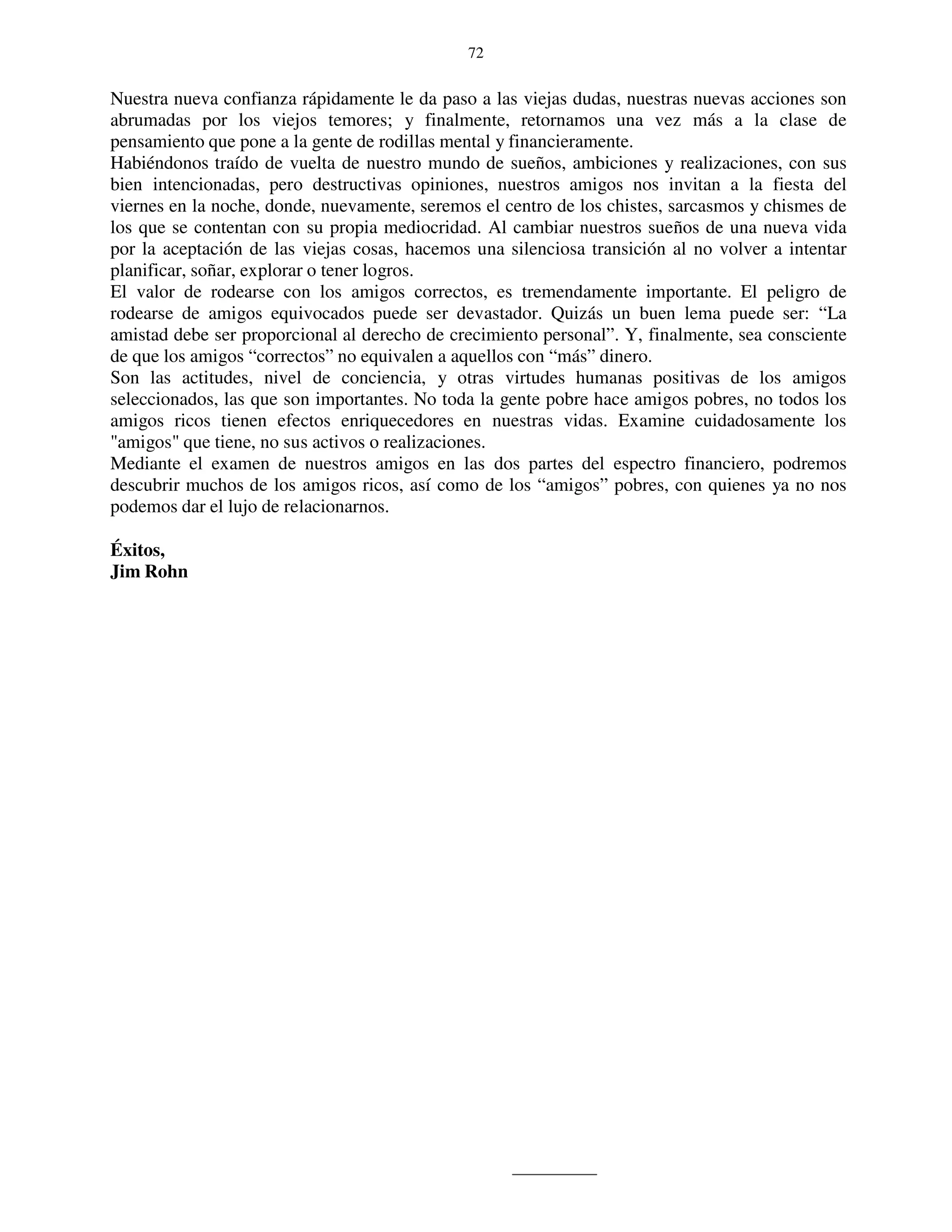 72


Nuestra nueva confianza rápidamente le da paso a las viejas dudas, nuestras nuevas acciones son
abrumadas por los viejos temores; y finalmente, retornamos una vez más a la clase de
pensamiento que pone a la gente de rodillas mental y financieramente.
Habiéndonos traído de vuelta de nuestro mundo de sueños, ambiciones y realizaciones, con sus
bien intencionadas, pero destructivas opiniones, nuestros amigos nos invitan a la fiesta del
viernes en la noche, donde, nuevamente, seremos el centro de los chistes, sarcasmos y chismes de
los que se contentan con su propia mediocridad. Al cambiar nuestros sueños de una nueva vida
por la aceptación de las viejas cosas, hacemos una silenciosa transición al no volver a intentar
planificar, soñar, explorar o tener logros.
El valor de rodearse con los amigos correctos, es tremendamente importante. El peligro de
rodearse de amigos equivocados puede ser devastador. Quizás un buen lema puede ser: “La
amistad debe ser proporcional al derecho de crecimiento personal”. Y, finalmente, sea consciente
de que los amigos “correctos” no equivalen a aquellos con “más” dinero.
Son las actitudes, nivel de conciencia, y otras virtudes humanas positivas de los amigos
seleccionados, las que son importantes. No toda la gente pobre hace amigos pobres, no todos los
amigos ricos tienen efectos enriquecedores en nuestras vidas. Examine cuidadosamente los
"amigos" que tiene, no sus activos o realizaciones.
Mediante el examen de nuestros amigos en las dos partes del espectro financiero, podremos
descubrir muchos de los amigos ricos, así como de los “amigos” pobres, con quienes ya no nos
podemos dar el lujo de relacionarnos.

Éxitos,
Jim Rohn
 