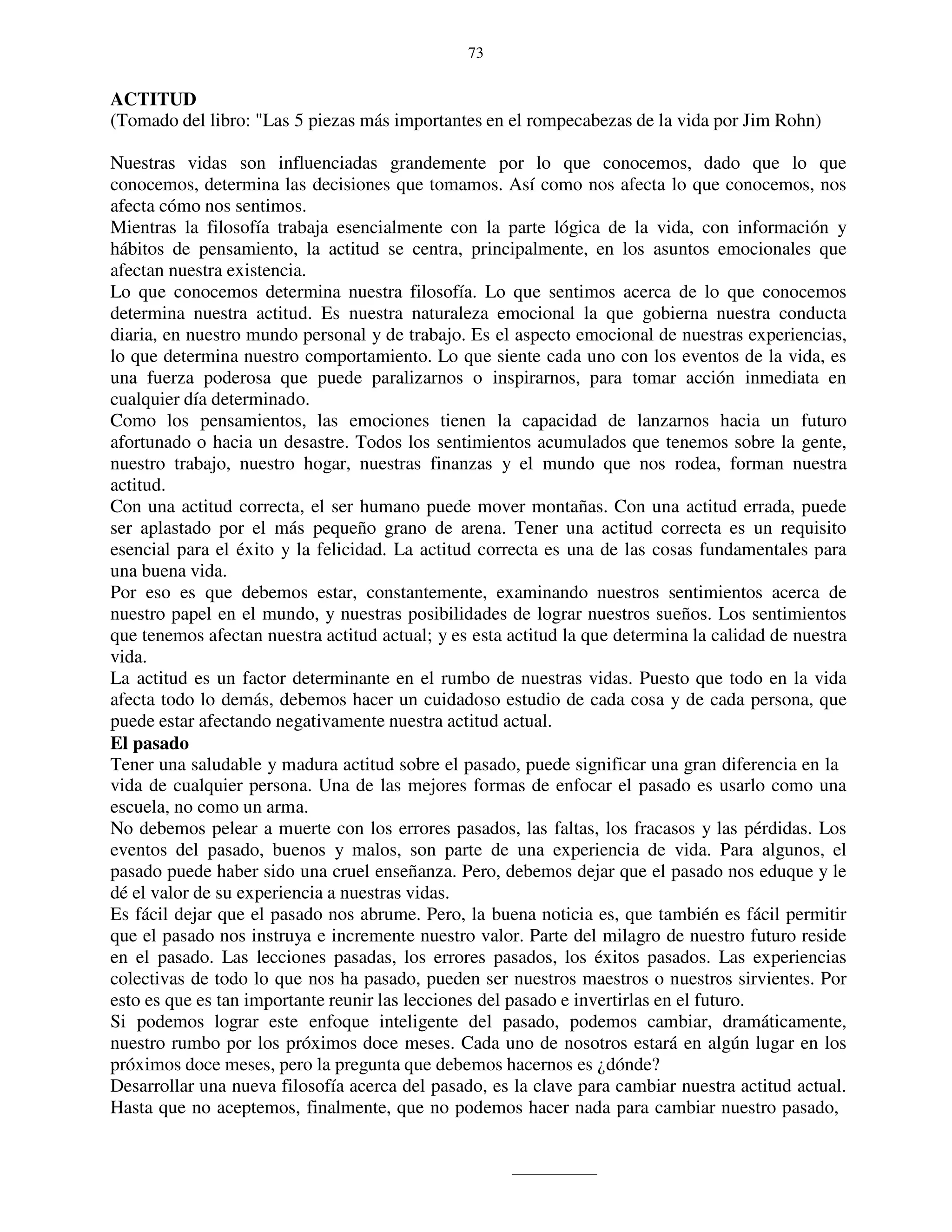73


ACTITUD
(Tomado del libro: "Las 5 piezas más importantes en el rompecabezas de la vida por Jim Rohn)

Nuestras vidas son influenciadas grandemente por lo que conocemos, dado que lo que
conocemos, determina las decisiones que tomamos. Así como nos afecta lo que conocemos, nos
afecta cómo nos sentimos.
Mientras la filosofía trabaja esencialmente con la parte lógica de la vida, con información y
hábitos de pensamiento, la actitud se centra, principalmente, en los asuntos emocionales que
afectan nuestra existencia.
Lo que conocemos determina nuestra filosofía. Lo que sentimos acerca de lo que conocemos
determina nuestra actitud. Es nuestra naturaleza emocional la que gobierna nuestra conducta
diaria, en nuestro mundo personal y de trabajo. Es el aspecto emocional de nuestras experiencias,
lo que determina nuestro comportamiento. Lo que siente cada uno con los eventos de la vida, es
una fuerza poderosa que puede paralizarnos o inspirarnos, para tomar acción inmediata en
cualquier día determinado.
Como los pensamientos, las emociones tienen la capacidad de lanzarnos hacia un futuro
afortunado o hacia un desastre. Todos los sentimientos acumulados que tenemos sobre la gente,
nuestro trabajo, nuestro hogar, nuestras finanzas y el mundo que nos rodea, forman nuestra
actitud.
Con una actitud correcta, el ser humano puede mover montañas. Con una actitud errada, puede
ser aplastado por el más pequeño grano de arena. Tener una actitud correcta es un requisito
esencial para el éxito y la felicidad. La actitud correcta es una de las cosas fundamentales para
una buena vida.
Por eso es que debemos estar, constantemente, examinando nuestros sentimientos acerca de
nuestro papel en el mundo, y nuestras posibilidades de lograr nuestros sueños. Los sentimientos
que tenemos afectan nuestra actitud actual; y es esta actitud la que determina la calidad de nuestra
vida.
La actitud es un factor determinante en el rumbo de nuestras vidas. Puesto que todo en la vida
afecta todo lo demás, debemos hacer un cuidadoso estudio de cada cosa y de cada persona, que
puede estar afectando negativamente nuestra actitud actual.
El pasado
Tener una saludable y madura actitud sobre el pasado, puede significar una gran diferencia en la
vida de cualquier persona. Una de las mejores formas de enfocar el pasado es usarlo como una
escuela, no como un arma.
No debemos pelear a muerte con los errores pasados, las faltas, los fracasos y las pérdidas. Los
eventos del pasado, buenos y malos, son parte de una experiencia de vida. Para algunos, el
pasado puede haber sido una cruel enseñanza. Pero, debemos dejar que el pasado nos eduque y le
dé el valor de su experiencia a nuestras vidas.
Es fácil dejar que el pasado nos abrume. Pero, la buena noticia es, que también es fácil permitir
que el pasado nos instruya e incremente nuestro valor. Parte del milagro de nuestro futuro reside
en el pasado. Las lecciones pasadas, los errores pasados, los éxitos pasados. Las experiencias
colectivas de todo lo que nos ha pasado, pueden ser nuestros maestros o nuestros sirvientes. Por
esto es que es tan importante reunir las lecciones del pasado e invertirlas en el futuro.
Si podemos lograr este enfoque inteligente del pasado, podemos cambiar, dramáticamente,
nuestro rumbo por los próximos doce meses. Cada uno de nosotros estará en algún lugar en los
próximos doce meses, pero la pregunta que debemos hacernos es ¿dónde?
Desarrollar una nueva filosofía acerca del pasado, es la clave para cambiar nuestra actitud actual.
Hasta que no aceptemos, finalmente, que no podemos hacer nada para cambiar nuestro pasado,
 