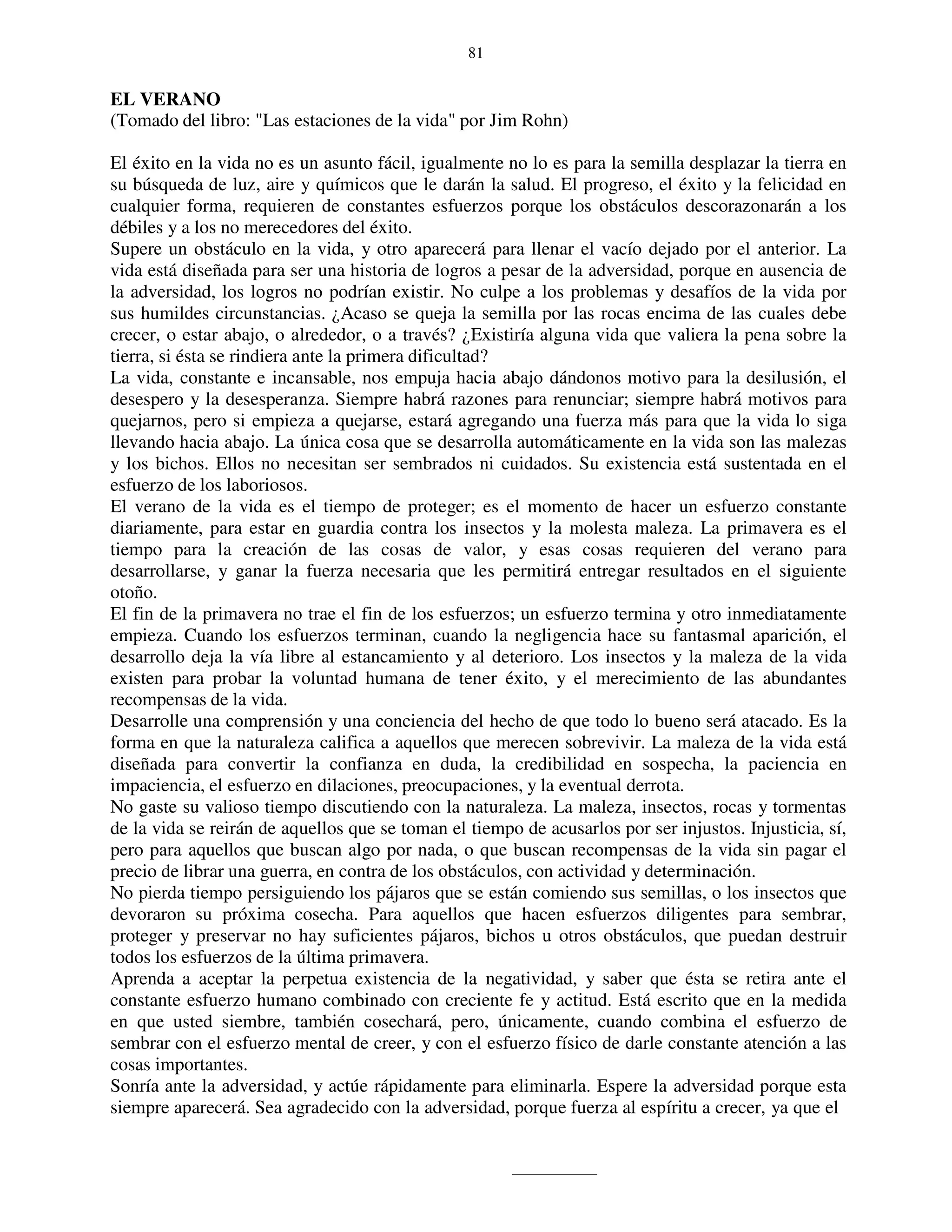 81


EL VERANO
(Tomado del libro: "Las estaciones de la vida" por Jim Rohn)

El éxito en la vida no es un asunto fácil, igualmente no lo es para la semilla desplazar la tierra en
su búsqueda de luz, aire y químicos que le darán la salud. El progreso, el éxito y la felicidad en
cualquier forma, requieren de constantes esfuerzos porque los obstáculos descorazonarán a los
débiles y a los no merecedores del éxito.
Supere un obstáculo en la vida, y otro aparecerá para llenar el vacío dejado por el anterior. La
vida está diseñada para ser una historia de logros a pesar de la adversidad, porque en ausencia de
la adversidad, los logros no podrían existir. No culpe a los problemas y desafíos de la vida por
sus humildes circunstancias. ¿Acaso se queja la semilla por las rocas encima de las cuales debe
crecer, o estar abajo, o alrededor, o a través? ¿Existiría alguna vida que valiera la pena sobre la
tierra, si ésta se rindiera ante la primera dificultad?
La vida, constante e incansable, nos empuja hacia abajo dándonos motivo para la desilusión, el
desespero y la desesperanza. Siempre habrá razones para renunciar; siempre habrá motivos para
quejarnos, pero si empieza a quejarse, estará agregando una fuerza más para que la vida lo siga
llevando hacia abajo. La única cosa que se desarrolla automáticamente en la vida son las malezas
y los bichos. Ellos no necesitan ser sembrados ni cuidados. Su existencia está sustentada en el
esfuerzo de los laboriosos.
El verano de la vida es el tiempo de proteger; es el momento de hacer un esfuerzo constante
diariamente, para estar en guardia contra los insectos y la molesta maleza. La primavera es el
tiempo para la creación de las cosas de valor, y esas cosas requieren del verano para
desarrollarse, y ganar la fuerza necesaria que les permitirá entregar resultados en el siguiente
otoño.
El fin de la primavera no trae el fin de los esfuerzos; un esfuerzo termina y otro inmediatamente
empieza. Cuando los esfuerzos terminan, cuando la negligencia hace su fantasmal aparición, el
desarrollo deja la vía libre al estancamiento y al deterioro. Los insectos y la maleza de la vida
existen para probar la voluntad humana de tener éxito, y el merecimiento de las abundantes
recompensas de la vida.
Desarrolle una comprensión y una conciencia del hecho de que todo lo bueno será atacado. Es la
forma en que la naturaleza califica a aquellos que merecen sobrevivir. La maleza de la vida está
diseñada para convertir la confianza en duda, la credibilidad en sospecha, la paciencia en
impaciencia, el esfuerzo en dilaciones, preocupaciones, y la eventual derrota.
No gaste su valioso tiempo discutiendo con la naturaleza. La maleza, insectos, rocas y tormentas
de la vida se reirán de aquellos que se toman el tiempo de acusarlos por ser injustos. Injusticia, sí,
pero para aquellos que buscan algo por nada, o que buscan recompensas de la vida sin pagar el
precio de librar una guerra, en contra de los obstáculos, con actividad y determinación.
No pierda tiempo persiguiendo los pájaros que se están comiendo sus semillas, o los insectos que
devoraron su próxima cosecha. Para aquellos que hacen esfuerzos diligentes para sembrar,
proteger y preservar no hay suficientes pájaros, bichos u otros obstáculos, que puedan destruir
todos los esfuerzos de la última primavera.
Aprenda a aceptar la perpetua existencia de la negatividad, y saber que ésta se retira ante el
constante esfuerzo humano combinado con creciente fe y actitud. Está escrito que en la medida
en que usted siembre, también cosechará, pero, únicamente, cuando combina el esfuerzo de
sembrar con el esfuerzo mental de creer, y con el esfuerzo físico de darle constante atención a las
cosas importantes.
Sonría ante la adversidad, y actúe rápidamente para eliminarla. Espere la adversidad porque esta
siempre aparecerá. Sea agradecido con la adversidad, porque fuerza al espíritu a crecer, ya que el
 
