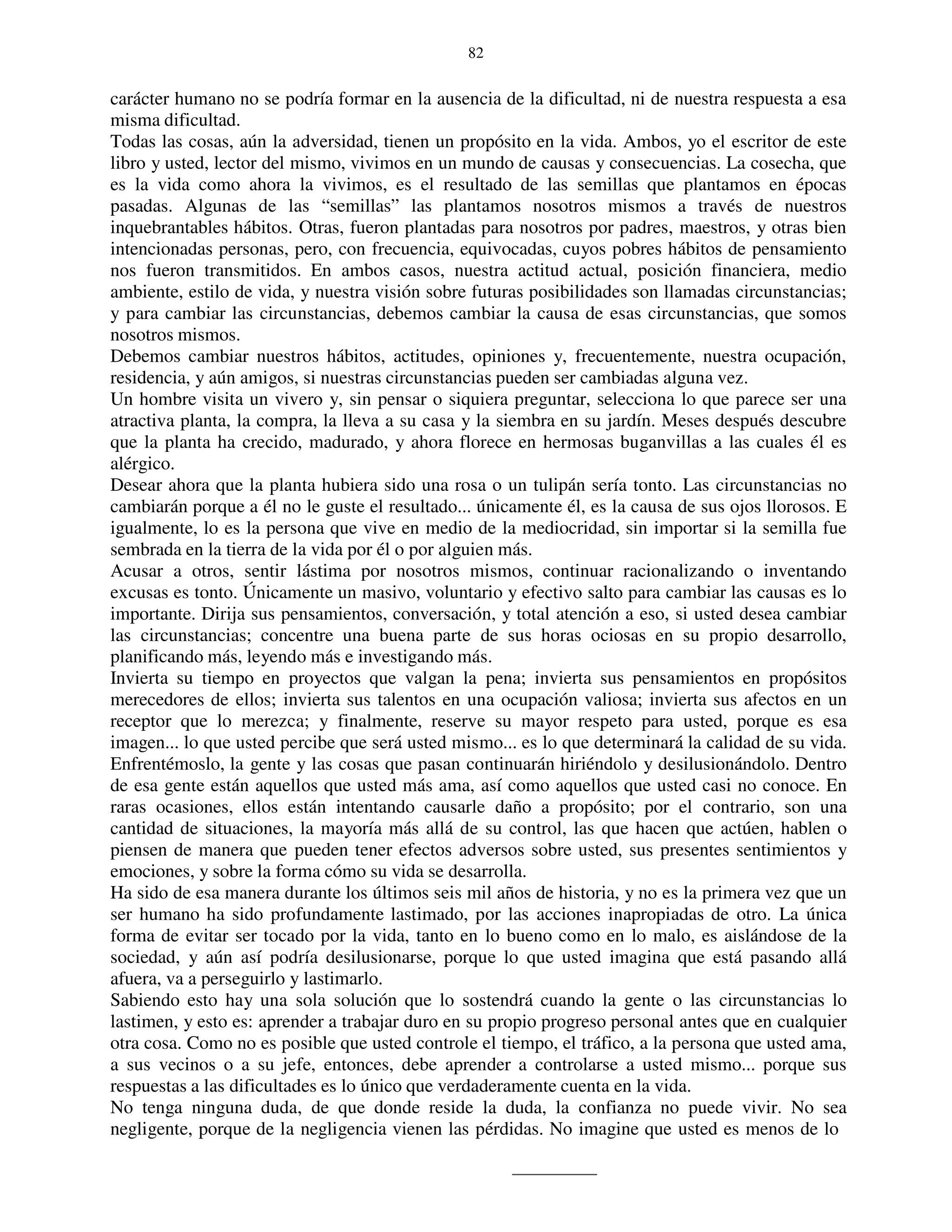 82


carácter humano no se podría formar en la ausencia de la dificultad, ni de nuestra respuesta a esa
misma dificultad.
Todas las cosas, aún la adversidad, tienen un propósito en la vida. Ambos, yo el escritor de este
libro y usted, lector del mismo, vivimos en un mundo de causas y consecuencias. La cosecha, que
es la vida como ahora la vivimos, es el resultado de las semillas que plantamos en épocas
pasadas. Algunas de las “semillas” las plantamos nosotros mismos a través de nuestros
inquebrantables hábitos. Otras, fueron plantadas para nosotros por padres, maestros, y otras bien
intencionadas personas, pero, con frecuencia, equivocadas, cuyos pobres hábitos de pensamiento
nos fueron transmitidos. En ambos casos, nuestra actitud actual, posición financiera, medio
ambiente, estilo de vida, y nuestra visión sobre futuras posibilidades son llamadas circunstancias;
y para cambiar las circunstancias, debemos cambiar la causa de esas circunstancias, que somos
nosotros mismos.
Debemos cambiar nuestros hábitos, actitudes, opiniones y, frecuentemente, nuestra ocupación,
residencia, y aún amigos, si nuestras circunstancias pueden ser cambiadas alguna vez.
Un hombre visita un vivero y, sin pensar o siquiera preguntar, selecciona lo que parece ser una
atractiva planta, la compra, la lleva a su casa y la siembra en su jardín. Meses después descubre
que la planta ha crecido, madurado, y ahora florece en hermosas buganvillas a las cuales él es
alérgico.
Desear ahora que la planta hubiera sido una rosa o un tulipán sería tonto. Las circunstancias no
cambiarán porque a él no le guste el resultado... únicamente él, es la causa de sus ojos llorosos. E
igualmente, lo es la persona que vive en medio de la mediocridad, sin importar si la semilla fue
sembrada en la tierra de la vida por él o por alguien más.
Acusar a otros, sentir lástima por nosotros mismos, continuar racionalizando o inventando
excusas es tonto. Únicamente un masivo, voluntario y efectivo salto para cambiar las causas es lo
importante. Dirija sus pensamientos, conversación, y total atención a eso, si usted desea cambiar
las circunstancias; concentre una buena parte de sus horas ociosas en su propio desarrollo,
planificando más, leyendo más e investigando más.
Invierta su tiempo en proyectos que valgan la pena; invierta sus pensamientos en propósitos
merecedores de ellos; invierta sus talentos en una ocupación valiosa; invierta sus afectos en un
receptor que lo merezca; y finalmente, reserve su mayor respeto para usted, porque es esa
imagen... lo que usted percibe que será usted mismo... es lo que determinará la calidad de su vida.
Enfrentémoslo, la gente y las cosas que pasan continuarán hiriéndolo y desilusionándolo. Dentro
de esa gente están aquellos que usted más ama, así como aquellos que usted casi no conoce. En
raras ocasiones, ellos están intentando causarle daño a propósito; por el contrario, son una
cantidad de situaciones, la mayoría más allá de su control, las que hacen que actúen, hablen o
piensen de manera que pueden tener efectos adversos sobre usted, sus presentes sentimientos y
emociones, y sobre la forma cómo su vida se desarrolla.
Ha sido de esa manera durante los últimos seis mil años de historia, y no es la primera vez que un
ser humano ha sido profundamente lastimado, por las acciones inapropiadas de otro. La única
forma de evitar ser tocado por la vida, tanto en lo bueno como en lo malo, es aislándose de la
sociedad, y aún así podría desilusionarse, porque lo que usted imagina que está pasando allá
afuera, va a perseguirlo y lastimarlo.
Sabiendo esto hay una sola solución que lo sostendrá cuando la gente o las circunstancias lo
lastimen, y esto es: aprender a trabajar duro en su propio progreso personal antes que en cualquier
otra cosa. Como no es posible que usted controle el tiempo, el tráfico, a la persona que usted ama,
a sus vecinos o a su jefe, entonces, debe aprender a controlarse a usted mismo... porque sus
respuestas a las dificultades es lo único que verdaderamente cuenta en la vida.
No tenga ninguna duda, de que donde reside la duda, la confianza no puede vivir. No sea
negligente, porque de la negligencia vienen las pérdidas. No imagine que usted es menos de lo
 