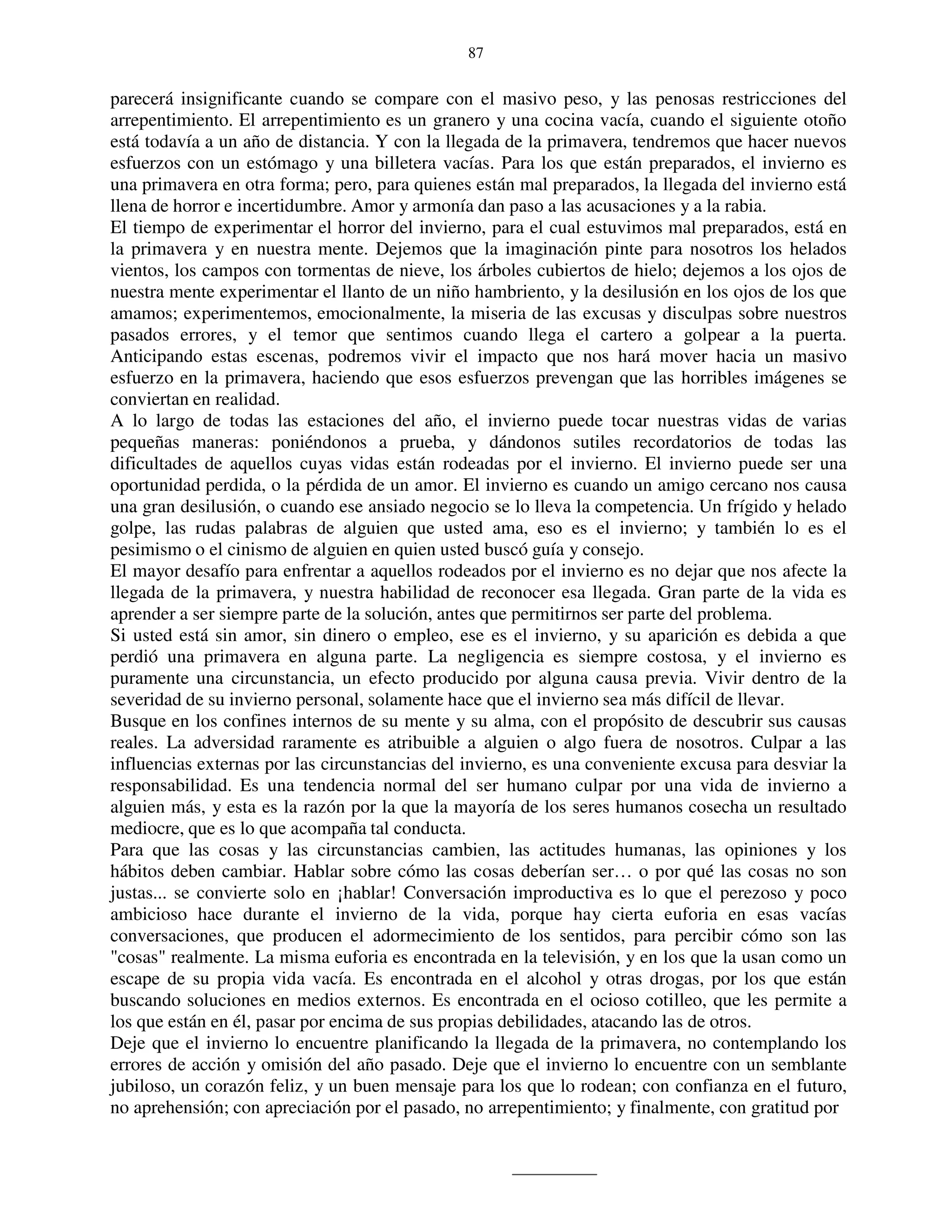 87


parecerá insignificante cuando se compare con el masivo peso, y las penosas restricciones del
arrepentimiento. El arrepentimiento es un granero y una cocina vacía, cuando el siguiente otoño
está todavía a un año de distancia. Y con la llegada de la primavera, tendremos que hacer nuevos
esfuerzos con un estómago y una billetera vacías. Para los que están preparados, el invierno es
una primavera en otra forma; pero, para quienes están mal preparados, la llegada del invierno está
llena de horror e incertidumbre. Amor y armonía dan paso a las acusaciones y a la rabia.
El tiempo de experimentar el horror del invierno, para el cual estuvimos mal preparados, está en
la primavera y en nuestra mente. Dejemos que la imaginación pinte para nosotros los helados
vientos, los campos con tormentas de nieve, los árboles cubiertos de hielo; dejemos a los ojos de
nuestra mente experimentar el llanto de un niño hambriento, y la desilusión en los ojos de los que
amamos; experimentemos, emocionalmente, la miseria de las excusas y disculpas sobre nuestros
pasados errores, y el temor que sentimos cuando llega el cartero a golpear a la puerta.
Anticipando estas escenas, podremos vivir el impacto que nos hará mover hacia un masivo
esfuerzo en la primavera, haciendo que esos esfuerzos prevengan que las horribles imágenes se
conviertan en realidad.
A lo largo de todas las estaciones del año, el invierno puede tocar nuestras vidas de varias
pequeñas maneras: poniéndonos a prueba, y dándonos sutiles recordatorios de todas las
dificultades de aquellos cuyas vidas están rodeadas por el invierno. El invierno puede ser una
oportunidad perdida, o la pérdida de un amor. El invierno es cuando un amigo cercano nos causa
una gran desilusión, o cuando ese ansiado negocio se lo lleva la competencia. Un frígido y helado
golpe, las rudas palabras de alguien que usted ama, eso es el invierno; y también lo es el
pesimismo o el cinismo de alguien en quien usted buscó guía y consejo.
El mayor desafío para enfrentar a aquellos rodeados por el invierno es no dejar que nos afecte la
llegada de la primavera, y nuestra habilidad de reconocer esa llegada. Gran parte de la vida es
aprender a ser siempre parte de la solución, antes que permitirnos ser parte del problema.
Si usted está sin amor, sin dinero o empleo, ese es el invierno, y su aparición es debida a que
perdió una primavera en alguna parte. La negligencia es siempre costosa, y el invierno es
puramente una circunstancia, un efecto producido por alguna causa previa. Vivir dentro de la
severidad de su invierno personal, solamente hace que el invierno sea más difícil de llevar.
Busque en los confines internos de su mente y su alma, con el propósito de descubrir sus causas
reales. La adversidad raramente es atribuible a alguien o algo fuera de nosotros. Culpar a las
influencias externas por las circunstancias del invierno, es una conveniente excusa para desviar la
responsabilidad. Es una tendencia normal del ser humano culpar por una vida de invierno a
alguien más, y esta es la razón por la que la mayoría de los seres humanos cosecha un resultado
mediocre, que es lo que acompaña tal conducta.
Para que las cosas y las circunstancias cambien, las actitudes humanas, las opiniones y los
hábitos deben cambiar. Hablar sobre cómo las cosas deberían ser… o por qué las cosas no son
justas... se convierte solo en ¡hablar! Conversación improductiva es lo que el perezoso y poco
ambicioso hace durante el invierno de la vida, porque hay cierta euforia en esas vacías
conversaciones, que producen el adormecimiento de los sentidos, para percibir cómo son las
"cosas" realmente. La misma euforia es encontrada en la televisión, y en los que la usan como un
escape de su propia vida vacía. Es encontrada en el alcohol y otras drogas, por los que están
buscando soluciones en medios externos. Es encontrada en el ocioso cotilleo, que les permite a
los que están en él, pasar por encima de sus propias debilidades, atacando las de otros.
Deje que el invierno lo encuentre planificando la llegada de la primavera, no contemplando los
errores de acción y omisión del año pasado. Deje que el invierno lo encuentre con un semblante
jubiloso, un corazón feliz, y un buen mensaje para los que lo rodean; con confianza en el futuro,
no aprehensión; con apreciación por el pasado, no arrepentimiento; y finalmente, con gratitud por
 