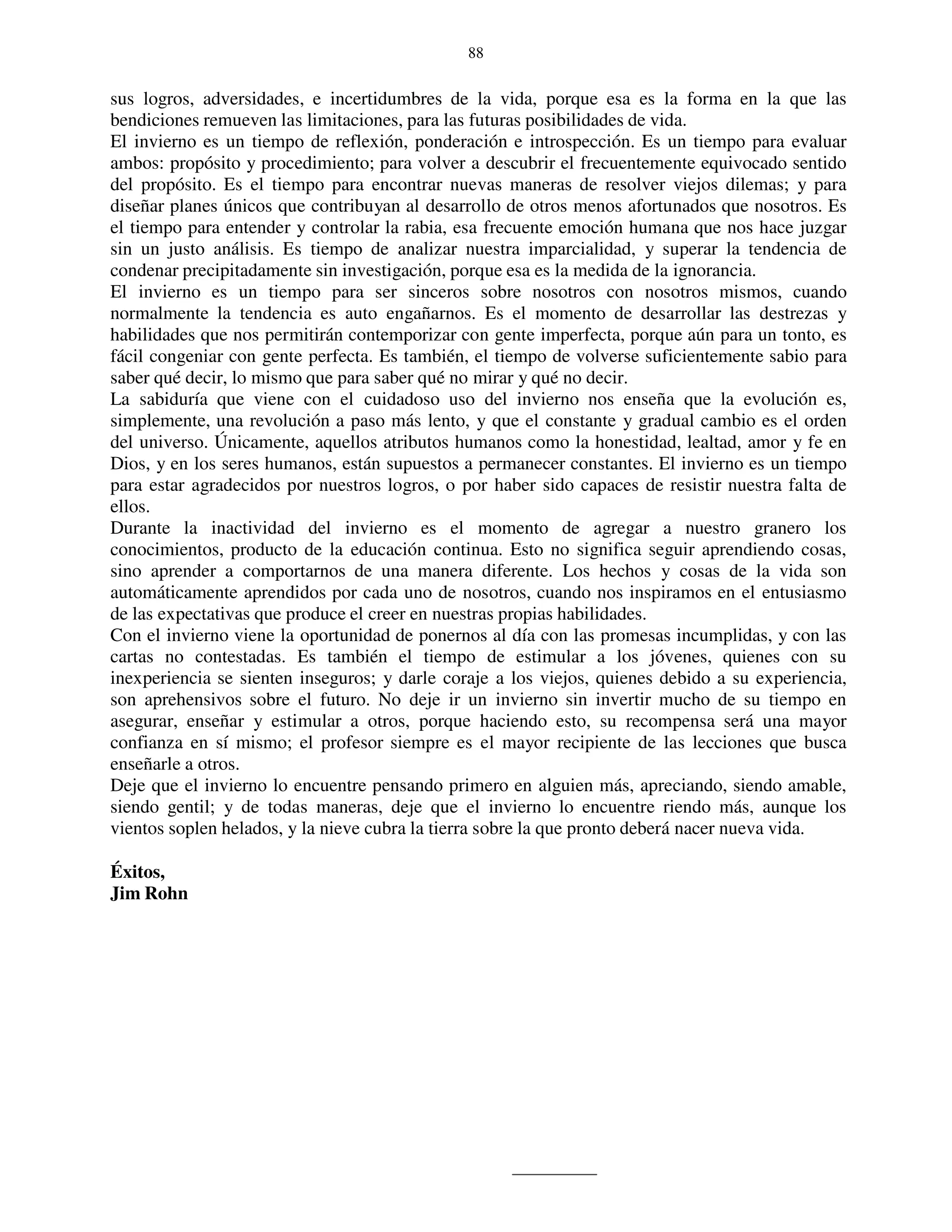 88


sus logros, adversidades, e incertidumbres de la vida, porque esa es la forma en la que las
bendiciones remueven las limitaciones, para las futuras posibilidades de vida.
El invierno es un tiempo de reflexión, ponderación e introspección. Es un tiempo para evaluar
ambos: propósito y procedimiento; para volver a descubrir el frecuentemente equivocado sentido
del propósito. Es el tiempo para encontrar nuevas maneras de resolver viejos dilemas; y para
diseñar planes únicos que contribuyan al desarrollo de otros menos afortunados que nosotros. Es
el tiempo para entender y controlar la rabia, esa frecuente emoción humana que nos hace juzgar
sin un justo análisis. Es tiempo de analizar nuestra imparcialidad, y superar la tendencia de
condenar precipitadamente sin investigación, porque esa es la medida de la ignorancia.
El invierno es un tiempo para ser sinceros sobre nosotros con nosotros mismos, cuando
normalmente la tendencia es auto engañarnos. Es el momento de desarrollar las destrezas y
habilidades que nos permitirán contemporizar con gente imperfecta, porque aún para un tonto, es
fácil congeniar con gente perfecta. Es también, el tiempo de volverse suficientemente sabio para
saber qué decir, lo mismo que para saber qué no mirar y qué no decir.
La sabiduría que viene con el cuidadoso uso del invierno nos enseña que la evolución es,
simplemente, una revolución a paso más lento, y que el constante y gradual cambio es el orden
del universo. Únicamente, aquellos atributos humanos como la honestidad, lealtad, amor y fe en
Dios, y en los seres humanos, están supuestos a permanecer constantes. El invierno es un tiempo
para estar agradecidos por nuestros logros, o por haber sido capaces de resistir nuestra falta de
ellos.
Durante la inactividad del invierno es el momento de agregar a nuestro granero los
conocimientos, producto de la educación continua. Esto no significa seguir aprendiendo cosas,
sino aprender a comportarnos de una manera diferente. Los hechos y cosas de la vida son
automáticamente aprendidos por cada uno de nosotros, cuando nos inspiramos en el entusiasmo
de las expectativas que produce el creer en nuestras propias habilidades.
Con el invierno viene la oportunidad de ponernos al día con las promesas incumplidas, y con las
cartas no contestadas. Es también el tiempo de estimular a los jóvenes, quienes con su
inexperiencia se sienten inseguros; y darle coraje a los viejos, quienes debido a su experiencia,
son aprehensivos sobre el futuro. No deje ir un invierno sin invertir mucho de su tiempo en
asegurar, enseñar y estimular a otros, porque haciendo esto, su recompensa será una mayor
confianza en sí mismo; el profesor siempre es el mayor recipiente de las lecciones que busca
enseñarle a otros.
Deje que el invierno lo encuentre pensando primero en alguien más, apreciando, siendo amable,
siendo gentil; y de todas maneras, deje que el invierno lo encuentre riendo más, aunque los
vientos soplen helados, y la nieve cubra la tierra sobre la que pronto deberá nacer nueva vida.

Éxitos,
Jim Rohn
 