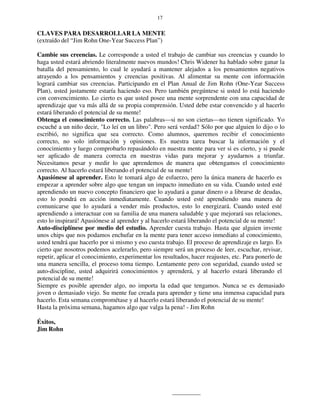 17
CLAVES PARA DESARROLLAR LA MENTE
(extraído del “Jim Rohn One-Year Success Plan”)
Cambie sus creencias. Le corresponde a usted el trabajo de cambiar sus creencias y cuando lo
haga usted estará abriendo literalmente nuevos mundos! Chris Widener ha hablado sobre ganar la
batalla del pensamiento, lo cual le ayudará a mantener alejados a los pensamientos negativos
atrayendo a los pensamientos y creencias positivas. Al alimentar su mente con información
logrará cambiar sus creencias. Participando en el Plan Anual de Jim Rohn (One-Year Success
Plan), usted justamente estaría haciendo eso. Pero también pregúntese si usted lo está haciendo
con convencimiento. Lo cierto es que usted posee una mente sorprendente con una capacidad de
aprendizaje que va más allá de su propia comprensión. Usted debe estar convencido y al hacerlo
estará liberando el potencial de su mente!
Obtenga el conocimiento correcto. Las palabras—si no son ciertas—no tienen significado. Yo
escuché a un niño decir, "Lo leí en un libro". Pero será verdad? Sólo por que alguien lo dijo o lo
escribió, no significa que sea correcto. Como alumnos, queremos recibir el conocimiento
correcto, no solo información y opiniones. Es nuestra tarea buscar la información y el
conocimiento y luego comprobarlo repasándolo en nuestra mente para ver si es cierto, y si puede
ser aplicado de manera correcta en nuestras vidas para mejorar y ayudarnos a triunfar.
Necesitamos pesar y medir lo que aprendemos de manera que obtengamos el conocimiento
correcto. Al hacerlo estará liberando el potencial de su mente!
Apasiónese al aprender. Esto le tomará algo de esfuerzo, pero la única manera de hacerlo es
empezar a aprender sobre algo que tengan un impacto inmediato en su vida. Cuando usted esté
aprendiendo un nuevo concepto financiero que lo ayudará a ganar dinero o a librarse de deudas,
esto lo pondrá en acción inmediatamente. Cuando usted esté aprendiendo una manera de
comunicarse que lo ayudará a vender más productos, esto lo energizará. Cuando usted esté
aprendiendo a interactuar con su familia de una manera saludable y que mejorará sus relaciones,
esto lo inspirará! Apasiónese al aprender y al hacerlo estará liberando el potencial de su mente!
Auto-disciplínese por medio del estudio. Aprender cuesta trabajo. Hasta que alguien invente
unos chips que nos podamos enchufar en la mente para tener acceso inmediato al conocimiento,
usted tendrá que hacerlo por si mismo y eso cuesta trabajo. El proceso de aprendizaje es largo. Es
cierto que nosotros podemos acelerarlo, pero siempre será un proceso de leer, escuchar, revisar,
repetir, aplicar el conocimiento, experimentar los resultados, hacer reajustes, etc. Para ponerlo de
una manera sencilla, el proceso toma tiempo. Lentamente pero con seguridad, cuando usted se
auto-discipline, usted adquirirá conocimientos y aprenderá, y al hacerlo estará liberando el
potencial de su mente!
Siempre es posible aprender algo, no importa la edad que tengamos. Nunca se es demasiado
joven o demasiado viejo. Su mente fue creada para aprender y tiene una inmensa capacidad para
hacerlo. Esta semana comprométase y al hacerlo estará liberando el potencial de su mente!
Hasta la próxima semana, hagamos algo que valga la pena! - Jim Rohn
Éxitos,
Jim Rohn
 