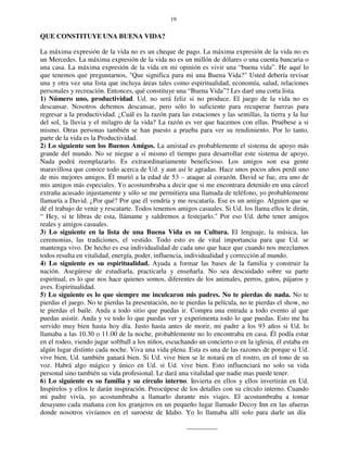 19
QUE CONSTITUYE UNA BUENA VIDA?
La máxima expresión de la vida no es un cheque de pago. La máxima expresión de la vida no es
un Mercedes. La máxima expresión de la vida no es un millón de dólares o una cuenta bancaria o
una casa. La máxima expresión de la vida en mi opinión es vivir una “buena vida”. He aquí lo
que tenemos que preguntarnos, "Que significa para mi una Buena Vida?" Usted debería revisar
una y otra vez una lista que incluya áreas tales como espiritualidad, economía, salud, relaciones
personales y recreación. Entonces, qué constituye una “Buena Vida”? Les daré una corta lista.
1) Número uno, productividad. Ud. no será feliz si no produce. El juego de la vida no es
descansar. Nosotros debemos descansar, pero sólo lo suficiente para recuperar fuerzas para
regresar a la productividad. ¿Cuál es la razón para las estaciones y las semillas, la tierra y la luz
del sol, la lluvia y el milagro de la vida? La razón es ver que hacemos con ellas. Pruébese a si
mismo. Otras personas también se han puesto a prueba para ver su rendimiento. Por lo tanto,
parte de la vida es la Productividad.
2) Lo siguiente son los Buenos Amigos. La amistad es probablemente el sistema de apoyo más
grande del mundo. No se niegue a sí mismo el tiempo para desarrollar este sistema de apoyo.
Nada podrá reemplazarlo. Es extraordinariamente beneficioso. Los amigos son esa gente
maravillosa que conoce todo acerca de Ud. y aun así le agradas. Hace unos pocos años perdí uno
de mis mejores amigos. Él murió a la edad de 53 – ataque al corazón. David se fue, era uno de
mis amigos más especiales. Yo acostumbraba a decir que si me encontrara detenido en una cárcel
extraña acusado injustamente y sólo se me permitiera una llamada de teléfono, yo probablemente
llamaría a David. ¿Por qué? Por que él vendría y me rescataría. Ese es un amigo. Alguien que se
dé el trabajo de venir y rescatarte. Todos tenemos amigos casuales. Si Ud. los llama ellos le dirán,
“ Hey, si te libras de esta, llámame y saldremos a festejarlo." Por eso Ud. debe tener amigos
reales y amigos casuales.
3) Lo siguiente en la lista de una Buena Vida es su Cultura. El lenguaje, la música, las
ceremonias, las tradiciones, el vestido. Todo esto es de vital importancia para que Ud. se
mantenga vivo. De hecho es esa individualidad de cada uno que hace que cuando nos mezclamos
todos resulta en vitalidad, energía, poder, influencia, individualidad y corrección al mundo.
4) Lo siguiente es su espiritualidad. Ayuda a formar las bases de la familia y construir la
nación. Asegúrese de estudiarla, practicarla y enseñarla. No sea descuidado sobre su parte
espiritual, es lo que nos hace quienes somos, diferentes de los animales, perros, gatos, pájaros y
aves. Espiritualidad.
5) Lo siguiente es lo que siempre me inculcaron mis padres. No te pierdas de nada. No te
pierdas el juego. No te pierdas la presentación, no te pierdas la película, no te pierdas el show, no
te pierdas el baile. Anda a todo sitio que puedas ir. Compra una entrada a todo evento al que
puedas asistir. Anda y ve todo lo que puedas ver y experimenta todo lo que puedas. Esto me ha
servido muy bien hasta hoy día. Justo hasta antes de morir, mi padre a los 93 años si Ud. lo
llamaba a las 10.30 o 11.00 de la noche, probablemente no lo encontraba en casa. Él podía estar
en el rodeo, viendo jugar softball a los niños, escuchando un concierto o en la iglesia, él estaba en
algún lugar distinto cada noche. Viva una vida plena. Esta es una de las razones de porque si Ud.
vive bien, Ud. también ganará bien. Si Ud. vive bien se le notará en el rostro, en el tono de su
voz. Habrá algo mágico y único en Ud. si Ud. vive bien. Esto influenciará no solo su vida
personal sino también su vida profesional. Le dará una vitalidad que nadie mas puede tener.
6) Lo siguiente es su familia y su círculo interno. Invierta en ellos y ellos invertirán en Ud.
Inspírelos y ellos le darán inspiración. Preocúpese de los detalles con su círculo interno. Cuando
mi padre vivía, yo acostumbraba a llamarlo durante mis viajes. El acostumbraba a tomar
desayuno cada mañana con los granjeros en un pequeño lugar llamado Decoy Inn en las afueras
donde nosotros vivíamos en el suroeste de Idaho. Yo lo llamaba allí solo para darle un día
 