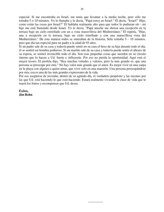 20
especial. Si me encontraba en Israel, me tenía que levantar a la media noche, pero sólo me
tomaba 5 o 10 minutos. Yo lo llamaba y le decía, "Papá estoy en Israel." Él decía, "Israel!" Hijo,
como están las cosas por Israel?" Él hablaba realmente alto para que todos lo pudieran oír - mi
hijo me está llamando desde Israel. Yo le decía, "Papá anoche me dieron una recepción en la
terraza bajo un cielo estrellado con un a vista maravillosa del Mediterráneo." Él repetía, "Hijo,
una a recepción en la terraza, bajo un cielo estrellado y con una maravillosa vista del
Mediterráneo." De esta manera todos se enteraban de la historia. Sólo tomaba 5 - 10 minutos,
pero que día tan especial para mi padre a la edad de 93 años.
Si un padre sale de su casa y todavía puede sentir en su cara el beso de su hija durante todo el día,
él se sentirá un hombre poderoso. Si un marido sale de su casa y todavía puede sentir el abrazo de
su esposa, se sentirá invencible todo el día. Son esas pequeñas cosas que suceden en su círculo
interno que lo hacen a Ud. fuerte e influyente. Por eso no pierda la oportunidad. Aquí está el
mayor tesoro. El profeta dijo, "Hay muchas virtudes y valores, pero la más grande es, que una
persona se preocupe por otra." No hay valor más grande que el amor. Es mejor vivir en una carpa
en la playa con alguien a quien amas, que vivir solo en una mansión. Una persona preocupándose
por otra, esa es una de las más grandes expresiones de la vida.
Por eso asegúrese de recordar, dentro de su agitado día, el verdadero propósito y las razones por
las que Ud. está haciendo lo que está haciendo. Estará realmente viviendo la clase de vida que le
traerá los frutos y recompensas que Ud. desea.
Éxitos,
Jim Rohn
 
