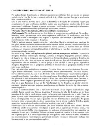 21
COSECHANDO RECOMPENSAS MÚLTIPLES
Por cada esfuerzo disciplinado, se obtienen recompensas múltiples. Esta es una de las grandes
verdades de la vida. De hecho, es una extensión de la ley bíblica que nos dice que si sembramos
bien, cosecharemos bien.
Esto es una cualidad especial de la Ley de la Siembra y la Cosecha. No solamente sugiere que
cosecharemos lo que sembramos, también sugiere que cosecharemos mucho más de lo que
sembramos. La vida está llena de leyes que gobiernan y explican los comportamientos humanos,
pero ésta es probablemente la ley principal que necesitamos entender:
"Por cada esfuerzo disciplinado, obtenemos múltiples recompensas."
¡Qué concepto! Si usted provee un servicio único, su recompensa se multiplicará. Si usted es
honesto y justo y paciente con otros, su recompensa se multiplicará. Si usted entrega más de lo
que espera recibir, su recompensa será mayor a lo esperado. Pero recuerde: la palabra clave aquí,
como bien usted podrá imaginar, es disciplina.
Todo lo valioso requiere cuidado, atención, y disciplina. Nuestros pensamientos requieren de
disciplina. Debemos consistentemente determinar nuestros límites internos y nuestros códigos de
conducta, de otro modo nuestro pensamiento se vuelve confuso. Si nuestras ideas se vuelven
confusas, nos perdemos irremediablemente en el laberinto de la vida. Los pensamientos confusos
producen resultados confusos.
Recuerde la ley: "Para cada esfuerzo disciplinado, existen recompensas múltiples." Aprenda la
disciplina de enviar un mensaje a un amigo. Aprenda la disciplina de pagar las cuentas a tiempo,
de llegar a las citas a tiempo, de usar su tiempo en forma más eficaz. Aprenda la disciplina de
prestar atención a las cosas, de pagar sus impuestos, de ahorrar. Aprenda la disciplina de reunirse
regularmente con sus asociados, o con su pareja, o con su hijo, o con su padre. Aprenda la
disciplina de aprender todo lo que pueda aprender, de enseñar todo lo que pueda enseñar, de leer
todo lo que pueda leer.
Para cada disciplina, múltiples recompensas. Por cada libro, nuevos conocimientos. Por cada
logro, nuevas ambiciones. Por cada contratiempo, nuevos entendimientos. Por cada fracaso,
nuevas determinaciones. La vida es así. Hasta las malas experiencias de vida proveen su propia y
especial contribución. Una palabra de aviso para los que descuidan la necesidad de atender las
disciplinas de la vida: cada cosa tiene su precio. Cada cosa afecta a las demás cosas. Descuide la
disciplina y habrá un precio que tendrá que pagar. No todo se puede dar por hecho para siempre.
Esto es lo que llamamos la Ley de la Familiaridad. Sin la disciplina de prestar atención
constante y diaria a las cosas, tendemos a dar las cosas por hechas. Sea serio. La vida no es una
sesión de práctica.
Si usted se siente inclinado a tirar la ropa sobre la silla en vez de colgarla en el armario, tenga
cuidado. Podría sugerir una falta de disciplina. Y recuerde, la falta de disciplina en las áreas
pequeñas de la vida le puede costar mucho en las áreas más importantes de la vida. Usted no
puede dejar en orden su empresa hasta que aprenda la disciplina de ordenar su propio garaje. No
puede ser impaciente con sus hijos y paciente con sus distribuidores o empleados. No puede
inspirar a otros a vender más si esto es inconsistente con su propia conducta. Usted no puede
aconsejar a los demás que lean buenos libros si usted no es socio de la biblioteca.
Piense acerca de su vida en este momento. Qué áreas necesitan atención ahora mismo? Tal vez
usted haya tenido un desacuerdo con alguien a quien ama, o alguien que le ama a usted, y su
enojo no le permite hablar con esta persona. No sería este el momento ideal para examinar su
necesidad de una nueva disciplina? Tal vez esté usted a punto de rendirse, o de recomenzar, o de
dar su primer paso. Y el único ingrediente que falta para su futura historia de éxito increíble es
una disciplina nueva y auto-impuesta que le hará intentarlo con mayor intensidad y trabajar más
fuertemente de lo que nunca pensó que pudiera.
 