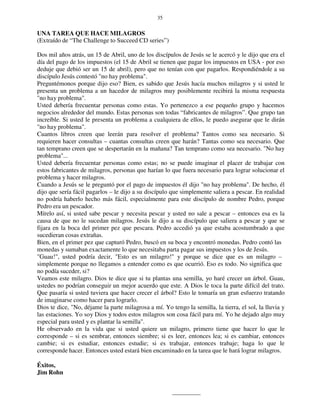 35
UNA TAREA QUE HACE MILAGROS
(Extraído de “The Challenge to Succeed CD series”)
Dos mil años atrás, un 15 de Abril, uno de los discípulos de Jesús se le acercó y le dijo que era el
día del pago de los impuestos (el 15 de Abril se tienen que pagar los impuestos en USA - por eso
deduje que debió ser un 15 de abril), pero que no tenían con que pagarlos. Respondiéndole a su
discípulo Jesús contestó "no hay problema".
Preguntémonos porque dijo eso? Bien, es sabido que Jesús hacía muchos milagros y si usted le
presenta un problema a un hacedor de milagros muy posiblemente recibirá la misma respuesta
"no hay problema".
Usted debería frecuentar personas como estas. Yo pertenezco a ese pequeño grupo y hacemos
negocios alrededor del mundo. Estas personas son todas “fabricantes de milagros”. Que grupo tan
increíble. Si usted le presenta un problema a cualquiera de ellos, le puedo asegurar que le dirán
"no hay problema".
Cuantos libros creen que leerán para resolver el problema? Tantos como sea necesario. Si
requieren hacer consultas – cuantas consultas creen que harán? Tantas como sea necesario. Que
tan temprano creen que se despertarán en la mañana? Tan temprano como sea necesario. "No hay
problema"...
Usted debería frecuentar personas como estas; no se puede imaginar el placer de trabajar con
estos fabricantes de milagros, personas que harían lo que fuera necesario para lograr solucionar el
problema y hacer milagros.
Cuando a Jesús se le preguntó por el pago de impuestos él dijo "no hay problema". De hecho, él
dijo que sería fácil pagarlos – le dijo a su discípulo que simplemente saliera a pescar. En realidad
no podría haberlo hecho más fácil, especialmente para este discípulo de nombre Pedro, porque
Pedro era un pescador.
Mírelo así, si usted sabe pescar y necesita pescar y usted no sale a pescar – entonces esa es la
causa de que no le sucedan milagros. Jesús le dijo a su discípulo que saliera a pescar y que se
fijara en la boca del primer pez que pescara. Pedro accedió ya que estaba acostumbrado a que
sucedieran cosas extrañas.
Bien, en el primer pez que capturó Pedro, buscó en su boca y encontró monedas. Pedro contó las
monedas y sumaban exactamente lo que necesitaba parta pagar sus impuestos y los de Jesús.
"Guau!", usted podría decir, "Esto es un milagro!" y porque se dice que es un milagro –
simplemente porque no llegamos a entender como es que ocurrió. Eso es todo. No significa que
no podía suceder, si?
Veamos este milagro. Dios te dice que si tu plantas una semilla, yo haré crecer un árbol. Guau,
ustedes no podrían conseguir un mejor acuerdo que este. A Dios le toca la parte difícil del trato.
Que pasaría si usted tuviera que hacer crecer el árbol? Esto le tomaría un gran esfuerzo tratando
de imaginarse como hacer para lograrlo.
Dios te dice, "No, déjame la parte milagrosa a mí. Yo tengo la semilla, la tierra, el sol, la lluvia y
las estaciones. Yo soy Dios y todos estos milagros son cosa fácil para mí. Yo he dejado algo muy
especial para usted y es plantar la semilla".
He observado en la vida que si usted quiere un milagro, primero tiene que hacer lo que le
corresponde – si es sembrar, entonces siembre; si es leer, entonces lea; si es cambiar, entonces
cambie; si es estudiar, entonces estudie; si es trabajar, entonces trabaje; haga lo que le
corresponde hacer. Entonces usted estará bien encaminado en la tarea que le hará lograr milagros.
Éxitos,
Jim Rohn
 
