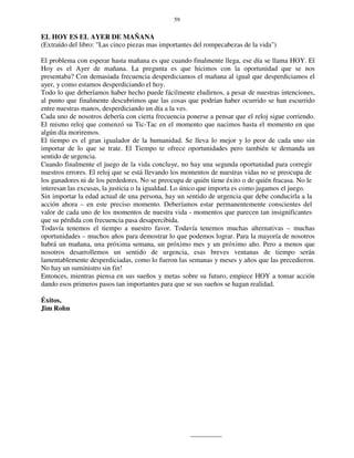 59
EL HOY ES EL AYER DE MAÑANA
(Extraído del libro: "Las cinco piezas mas importantes del rompecabezas de la vida")
El problema con esperar hasta mañana es que cuando finalmente llega, ese día se llama HOY. El
Hoy es el Ayer de mañana. La pregunta es que hicimos con la oportunidad que se nos
presentaba? Con demasiada frecuencia desperdiciamos el mañana al igual que desperdiciamos el
ayer, y como estamos desperdiciando el hoy.
Todo lo que deberíamos haber hecho puede fácilmente eludirnos, a pesar de nuestras intenciones,
al punto que finalmente descubrimos que las cosas que podrían haber ocurrido se han escurrido
entre nuestras manos, desperdiciando un día a la ves.
Cada uno de nosotros debería con cierta frecuencia ponerse a pensar que el reloj sigue corriendo.
El mismo reloj que comenzó su Tic-Tac en el momento que nacimos hasta el momento en que
algún día moriremos.
El tiempo es el gran igualador de la humanidad. Se lleva lo mejor y lo peor de cada uno sin
importar de lo que se trate. El Tiempo te ofrece oportunidades pero también te demanda un
sentido de urgencia.
Cuando finalmente el juego de la vida concluye, no hay una segunda oportunidad para corregir
nuestros errores. El reloj que se está llevando los momentos de nuestras vidas no se preocupa de
los ganadores ni de los perdedores. No se preocupa de quién tiene éxito o de quién fracasa. No le
interesan las excusas, la justicia o la igualdad. Lo único que importa es como jugamos el juego.
Sin importar la edad actual de una persona, hay un sentido de urgencia que debe conducirla a la
acción ahora – en este preciso momento. Deberíamos estar permanentemente conscientes del
valor de cada uno de los momentos de nuestra vida - momentos que parecen tan insignificantes
que su pérdida con frecuencia pasa desapercibida.
Todavía tenemos el tiempo a nuestro favor. Todavía tenemos muchas alternativas – muchas
oportunidades – muchos años para demostrar lo que podemos lograr. Para la mayoría de nosotros
habrá un mañana, una próxima semana, un próximo mes y un próximo año. Pero a menos que
nosotros desarrollemos un sentido de urgencia, esas breves ventanas de tiempo serán
lamentablemente desperdiciadas, como lo fueron las semanas y meses y años que las precedieron.
No hay un suministro sin fin!
Entonces, mientras piensa en sus sueños y metas sobre su futuro, empiece HOY a tomar acción
dando esos primeros pasos tan importantes para que se sus sueños se hagan realidad.
Éxitos,
Jim Rohn
 