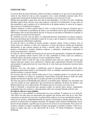 63
ESTILO DE VIDA
La mezcla final de nuestra filosofía, actitud, actividad y resultados es lo que crea lo que llamamos
estilo de vida. Estilo de vida es cómo escogemos vivir y cómo diseñamos nuestras vidas. Es la
comprensión sofisticada de la diferencia entre las baratijas y los tesoros de la vida.
Muchos han aprendido a ganar bien, pero aún no han aprendido a vivir bien. Es como si hubieran
decidido esperar hasta volverse ricos, para empezar a practicar la sofisticación. Lo que ellos no
han entendido es que la práctica de la sofisticación es de alguna manera, la causa de la riqueza,
tanto como es el resultado de la riqueza.
Algunos atribuyen su pobre actitud sobre la vida a su bajo nivel de ingresos. Sostienen que si
alguna vez solucionan sus problemas de dinero, nos mostrarían todo lo que la felicidad significa.
Obviamente, ellos no han descubierto que fue su fracaso en encontrar la felicidad en el pasado, lo
que les afectó su actual nivel de ingresos.
Si continúan con este error de juicio, su infelicidad presente determinará sus futuros ingresos.
Hasta que descubran que la felicidad es parte de la causa y que la riqueza es solamente un efecto,
sus circunstancias difícilmente cambiarán.
El estilo de vida es un reflejo de nuestra actitud y nuestros valores. Como ya hemos visto, la
forma cómo nos sentimos y cómo nos estimamos, es parte del proceso mental que finalmente
determinará, lo que seremos capaces de atraer a nuestras vidas. Si no estamos contentos con
nuestras circunstancias actuales, podemos empezar a cambiarlas, simplemente, cambiando la
forma cómo pensamos y sentimos.
El estilo de vida es también una función de este proceso de pensamiento. Cualquier día podemos
elegir que queremos alterar nuestro estilo de vida, cambiando la forma cómo nos sentimos y
tomando mejores decisiones respecto a lo que consideramos valioso.
Lo interesante sobre el estilo de vida, es que podemos tener todo esto ¡ahora! No tenemos que
esperar hasta que seamos ricos, poderosos o famosos para experimentar felicidad. No tenemos
que posponer la apreciación por las cosas finas de la vida, hasta que alcancemos nuestras metas
profesionales.
Podemos vivir una vida alegre y gratificante como lo deseamos, empezando desde ahora.
Cualquiera puede donar dinero a una institución. Pero, la verdadera satisfacción está en darnos a
nosotros mismos y a nuestro tiempo.
Por un poco más de lo que vale un boleto para el cine, cualquiera puede ir al concierto de una
orquesta sinfónica. La música es igualmente conmovedora escuchada desde el fondo del salón,
durante una función vespertina, que en un palco privado en la noche de apertura.
No tiene que poseer un Rembrandt para apreciar su increíble genio. Entregar con sinceridad, una
sola rosa, puede ser más significativo que una docena de orquídeas. El precio de entrada a una
fabulosa puesta de sol es todavía gratis. No tenemos que ser ricos para vivir como ricos.
Toda la felicidad y satisfacción que queramos puede ser nuestra ahora mismo, simplemente,
cambiando cómo nos sentimos y cómo pensamos sobre este concepto llamado estilo de vida.
El estilo de vida no es una cantidad
La cultura no es una cantidad. La sofisticación no es una cantidad. Y tampoco lo es el estilo de
vida. Ellos son artes para ser practicados por aquellos que desean tener más de la vida. Para
convertirse en maestros de estas artes, la práctica debe empezar con lo que actualmente tenemos.
Cada uno de nosotros, independientemente de nuestras circunstancias, puede empezar el arte de
practicar la sofisticación en cualquier momento. Por ejemplo, todos estamos familiarizados con el
proceso de dar propinas a aquellos que nos proveen un servicio en un restaurante. Pero, pocos de
nosotros, sabemos el origen y propósito de dejar una propina. La palabra “propina” viene de su
origen en inglés (tip) que es una abreviación de la frase “To Insure Promptness” (Asegurar
Prontitud).
 