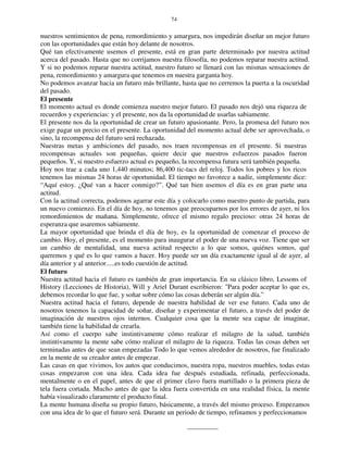 74
nuestros sentimientos de pena, remordimiento y amargura, nos impedirán diseñar un mejor futuro
con las oportunidades que están hoy delante de nosotros.
Qué tan efectivamente usemos el presente, está en gran parte determinado por nuestra actitud
acerca del pasado. Hasta que no corrijamos nuestra filosofía, no podemos reparar nuestra actitud.
Y si no podemos reparar nuestra actitud, nuestro futuro se llenará con las mismas sensaciones de
pena, remordimiento y amargura que tenemos en nuestra garganta hoy.
No podemos avanzar hacia un futuro más brillante, hasta que no cerremos la puerta a la oscuridad
del pasado.
El presente
El momento actual es donde comienza nuestro mejor futuro. El pasado nos dejó una riqueza de
recuerdos y experiencias: y el presente, nos da la oportunidad de usarlas sabiamente.
El presente nos da la oportunidad de crear un futuro apasionante. Pero, la promesa del futuro nos
exige pagar un precio en el presente. La oportunidad del momento actual debe ser aprovechada, o
sino, la recompensa del futuro será rechazada.
Nuestras metas y ambiciones del pasado, nos traen recompensas en el presente. Si nuestras
recompensas actuales son pequeñas, quiere decir que nuestros esfuerzos pasados fueron
pequeños. Y, si nuestro esfuerzo actual es pequeño, la recompensa futura será también pequeña.
Hoy nos trae a cada uno 1,440 minutos; 86,400 tic-tacs del reloj. Todos los pobres y los ricos
tenemos las mismas 24 horas de oportunidad. El tiempo no favorece a nadie, simplemente dice:
“Aquí estoy. ¿Qué van a hacer conmigo?”. Qué tan bien usemos el día es en gran parte una
actitud.
Con la actitud correcta, podemos agarrar este día y colocarlo como nuestro punto de partida, para
un nuevo comienzo. En el día de hoy, no tenemos que preocuparnos por los errores de ayer, ni los
remordimientos de mañana. Simplemente, ofrece el mismo regalo precioso: otras 24 horas de
esperanza que usaremos sabiamente.
La mayor oportunidad que brinda el día de hoy, es la oportunidad de comenzar el proceso de
cambio. Hoy, el presente, es el momento para inaugurar el poder de una nueva voz. Tiene que ser
un cambio de mentalidad, una nueva actitud respecto a lo que somos, quiénes somos, qué
queremos y qué es lo que vamos a hacer. Hoy puede ser un día exactamente igual al de ayer, al
día anterior y al anterior.....es todo cuestión de actitud.
El futuro
Nuestra actitud hacia el futuro es también de gran importancia. En su clásico libro, Lessons of
History (Lecciones de Historia), Will y Ariel Durant escribieron: "Para poder aceptar lo que es,
debemos recordar lo que fue, y soñar sobre cómo las cosas deberán ser algún día.”
Nuestra actitud hacia el futuro, depende de nuestra habilidad de ver ese futuro. Cada uno de
nosotros tenemos la capacidad de soñar, diseñar y experimentar el futuro, a través del poder de
imaginación de nuestros ojos internos. Cualquier cosa que la mente sea capaz de imaginar,
también tiene la habilidad de crearla.
Así como el cuerpo sabe instintivamente cómo realizar el milagro de la salud, también
instintivamente la mente sabe cómo realizar el milagro de la riqueza. Todas las cosas deben ser
terminadas antes de que sean empezadas Todo lo que vemos alrededor de nosotros, fue finalizado
en la mente de su creador antes de empezar.
Las casas en que vivimos, los autos que conducimos, nuestra ropa, nuestros muebles, todas estas
cosas empezaron con una idea. Cada idea fue después estudiada, refinada, perfeccionada,
mentalmente o en el papel, antes de que el primer clavo fuera martillado o la primera pieza de
tela fuera cortada. Mucho antes de que la idea fuera convertida en una realidad física, la mente
había visualizado claramente el producto final.
La mente humana diseña su propio futuro, básicamente, a través del mismo proceso. Empezamos
con una idea de lo que el futuro será. Durante un periodo de tiempo, refinamos y perfeccionamos
 