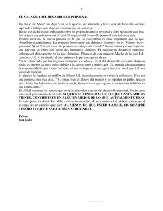 7
EL MILAGRO DEL DESARROLLO PERSONAL
Un día el Sr. Shoaff me dijo “Jim, si tu quieres ser saludable y feliz, aprende bien esta lección:
Aprende a trabajar mas duro en ti mismo que en tu trabajo.”
Desde ese día he estado trabajando sobre mi propio desarrollo personal y debo reconocer que ésta
fue la tarea que más retos me ofreció. El negocio del desarrollo personal dura toda una vida.
Presten atención, la nueva persona en la que se convertirán es más importante que lo que
obtendrán materialmente. La pregunta importante que debemos hacernos no es “Cuanto estoy
ganando? Si no “En que clase de persona me estoy convirtiendo? Ganar dinero y convertirse en
una persona de éxito son como dos hermanos siameses. El mejorar tu desarrollo personal
influenciará directamente en lo que obtendrás. Piénselo de esta manera: Mucho de lo que Ud.
tiene hoy, Ud. lo ha atraído al convertirse en la persona que es ahora.
Yo he observado que los ingresos raramente exceden el nivel del desarrollo personal. Algunas
veces el ingreso da unos saltos debido a la suerte, pero a menos que Ud. maneje adecuadamente
la responsabilidad que viene con esto, el nuevo ingreso se encogerá hasta el nivel que Ud. sea
capaz de manejar.
Si alguien le regalara un millón de dólares Ud. inmediatamente se volvería millonario. Una vez
una persona muy rica dijo, “ Si toman todo el dinero del mundo y lo reparten en partes iguales
entre todos los habitantes, no tardaría mucho tiempo hasta que regrese a los mismos bolsillos en
que estaba antes.”
Es difícil mantener la riqueza que no se ha obtenido a través del desarrollo personal. Por lo tanto
este es el gran axioma de la vida: SI QUIERES TENER MAS DE LO QUE HASTA AHORA
TIENES, CONVIÉRTETE EN ALGUIEN MEJOR DE LO QUE ACTUALMENTE ERES.
En este punto es donde Ud. debe enfocar su atención, de otra manera Ud. deberá someterse al
axioma del no cambio, que dice: AL MENOS DE QUE USTED CAMBIE, UD. SIEMPRE
TENDRA LO QUE HASTA AHORA A OBTENIDO.
Éxitos,
Jim Rohn
 