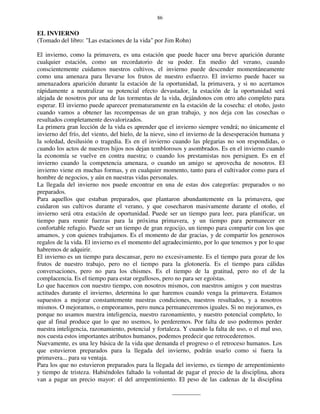 86
EL INVIERNO
(Tomado del libro: "Las estaciones de la vida" por Jim Rohn)
El invierno, como la primavera, es una estación que puede hacer una breve aparición durante
cualquier estación, como un recordatorio de su poder. En medio del verano, cuando
conscientemente cuidamos nuestros cultivos, el invierno puede descender momentáneamente
como una amenaza para llevarse los frutos de nuestro esfuerzo. El invierno puede hacer su
amenazadora aparición durante la estación de la oportunidad, la primavera, y si no acertamos
rápidamente a neutralizar su potencial efecto devastador, la estación de la oportunidad será
alejada de nosotros por una de las tormentas de la vida, dejándonos con otro año completo para
esperar. El invierno puede aparecer prematuramente en la estación de la cosecha: el otoño, justo
cuando vamos a obtener las recompensas de un gran trabajo, y nos deja con las cosechas o
resultados completamente desvalorizados.
La primera gran lección de la vida es aprender que el invierno siempre vendrá; no únicamente el
invierno del frío, del viento, del hielo, de la nieve, sino el invierno de la desesperación humana y
la soledad, desilusión o tragedia. Es en el invierno cuando las plegarias no son respondidas, o
cuando los actos de nuestros hijos nos dejan temblorosos y asombrados. Es en el invierno cuando
la economía se vuelve en contra nuestra; o cuando los prestamistas nos persiguen. Es en el
invierno cuando la competencia amenaza, o cuando un amigo se aprovecha de nosotros. El
invierno viene en muchas formas, y en cualquier momento, tanto para el cultivador como para el
hombre de negocios, y aún en nuestras vidas personales.
La llegada del invierno nos puede encontrar en una de estas dos categorías: preparados o no
preparados.
Para aquellos que estaban preparados, que plantaron abundantemente en la primavera, que
cuidaron sus cultivos durante el verano, y que cosecharon masivamente durante el otoño, el
invierno será otra estación de oportunidad. Puede ser un tiempo para leer, para planificar, un
tiempo para reunir fuerzas para la próxima primavera, y un tiempo para permanecer en
confortable refugio. Puede ser un tiempo de gran regocijo, un tiempo para compartir con los que
amamos, y con quienes trabajamos. Es el momento de dar gracias, y de compartir los generosos
regalos de la vida. El invierno es el momento del agradecimiento, por lo que tenemos y por lo que
habremos de adquirir.
El invierno es un tiempo para descansar, pero no excesivamente. Es el tiempo para gozar de los
frutos de nuestro trabajo, pero no el tiempo para la glotonería. Es el tiempo para cálidas
conversaciones, pero no para los chismes. Es el tiempo de la gratitud, pero no el de la
complacencia. Es el tiempo para estar orgullosos, pero no para ser egoístas.
Lo que hacemos con nuestro tiempo, con nosotros mismos, con nuestros amigos y con nuestras
actitudes durante el invierno, determina lo que haremos cuando venga la primavera. Estamos
supuestos a mejorar constantemente nuestras condiciones, nuestros resultados, y a nosotros
mismos. O mejoramos, o empeoramos, pero nunca permaneceremos iguales. Si no mejoramos, es
porque no usamos nuestra inteligencia, nuestro razonamiento, y nuestro potencial completo, lo
que al final produce que lo que no usemos, lo perderemos. Por falta de uso podremos perder
nuestra inteligencia, razonamiento, potencial y fortaleza. Y cuando la falta de uso, o el mal uso,
nos cuesta estos importantes atributos humanos, podemos predecir que retrocederemos.
Nuevamente, es una ley básica de la vida que demanda el progreso o el retroceso humanos. Los
que estuvieron preparados para la llegada del invierno, podrán usarlo como si fuera la
primavera... para su ventaja.
Para los que no estuvieron preparados para la llegada del invierno, es tiempo de arrepentimiento
y tiempo de tristeza. Habiéndoles faltado la voluntad de pagar el precio de la disciplina, ahora
van a pagar un precio mayor: el del arrepentimiento. El peso de las cadenas de la disciplina
 