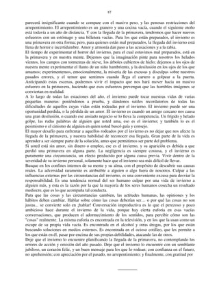 87
parecerá insignificante cuando se compare con el masivo peso, y las penosas restricciones del
arrepentimiento. El arrepentimiento es un granero y una cocina vacía, cuando el siguiente otoño
está todavía a un año de distancia. Y con la llegada de la primavera, tendremos que hacer nuevos
esfuerzos con un estómago y una billetera vacías. Para los que están preparados, el invierno es
una primavera en otra forma; pero, para quienes están mal preparados, la llegada del invierno está
llena de horror e incertidumbre. Amor y armonía dan paso a las acusaciones y a la rabia.
El tiempo de experimentar el horror del invierno, para el cual estuvimos mal preparados, está en
la primavera y en nuestra mente. Dejemos que la imaginación pinte para nosotros los helados
vientos, los campos con tormentas de nieve, los árboles cubiertos de hielo; dejemos a los ojos de
nuestra mente experimentar el llanto de un niño hambriento, y la desilusión en los ojos de los que
amamos; experimentemos, emocionalmente, la miseria de las excusas y disculpas sobre nuestros
pasados errores, y el temor que sentimos cuando llega el cartero a golpear a la puerta.
Anticipando estas escenas, podremos vivir el impacto que nos hará mover hacia un masivo
esfuerzo en la primavera, haciendo que esos esfuerzos prevengan que las horribles imágenes se
conviertan en realidad.
A lo largo de todas las estaciones del año, el invierno puede tocar nuestras vidas de varias
pequeñas maneras: poniéndonos a prueba, y dándonos sutiles recordatorios de todas las
dificultades de aquellos cuyas vidas están rodeadas por el invierno. El invierno puede ser una
oportunidad perdida, o la pérdida de un amor. El invierno es cuando un amigo cercano nos causa
una gran desilusión, o cuando ese ansiado negocio se lo lleva la competencia. Un frígido y helado
golpe, las rudas palabras de alguien que usted ama, eso es el invierno; y también lo es el
pesimismo o el cinismo de alguien en quien usted buscó guía y consejo.
El mayor desafío para enfrentar a aquellos rodeados por el invierno es no dejar que nos afecte la
llegada de la primavera, y nuestra habilidad de reconocer esa llegada. Gran parte de la vida es
aprender a ser siempre parte de la solución, antes que permitirnos ser parte del problema.
Si usted está sin amor, sin dinero o empleo, ese es el invierno, y su aparición es debida a que
perdió una primavera en alguna parte. La negligencia es siempre costosa, y el invierno es
puramente una circunstancia, un efecto producido por alguna causa previa. Vivir dentro de la
severidad de su invierno personal, solamente hace que el invierno sea más difícil de llevar.
Busque en los confines internos de su mente y su alma, con el propósito de descubrir sus causas
reales. La adversidad raramente es atribuible a alguien o algo fuera de nosotros. Culpar a las
influencias externas por las circunstancias del invierno, es una conveniente excusa para desviar la
responsabilidad. Es una tendencia normal del ser humano culpar por una vida de invierno a
alguien más, y esta es la razón por la que la mayoría de los seres humanos cosecha un resultado
mediocre, que es lo que acompaña tal conducta.
Para que las cosas y las circunstancias cambien, las actitudes humanas, las opiniones y los
hábitos deben cambiar. Hablar sobre cómo las cosas deberían ser… o por qué las cosas no son
justas... se convierte solo en ¡hablar! Conversación improductiva es lo que el perezoso y poco
ambicioso hace durante el invierno de la vida, porque hay cierta euforia en esas vacías
conversaciones, que producen el adormecimiento de los sentidos, para percibir cómo son las
"cosas" realmente. La misma euforia es encontrada en la televisión, y en los que la usan como un
escape de su propia vida vacía. Es encontrada en el alcohol y otras drogas, por los que están
buscando soluciones en medios externos. Es encontrada en el ocioso cotilleo, que les permite a
los que están en él, pasar por encima de sus propias debilidades, atacando las de otros.
Deje que el invierno lo encuentre planificando la llegada de la primavera, no contemplando los
errores de acción y omisión del año pasado. Deje que el invierno lo encuentre con un semblante
jubiloso, un corazón feliz, y un buen mensaje para los que lo rodean; con confianza en el futuro,
no aprehensión; con apreciación por el pasado, no arrepentimiento; y finalmente, con gratitud por
 
