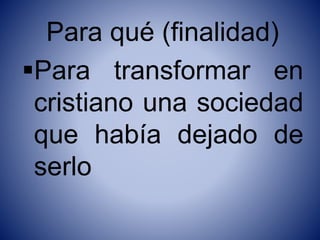 Para qué (finalidad)
Para transformar en
cristiano una sociedad
que había dejado de
serlo
 