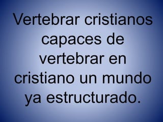 Vertebrar cristianos
capaces de
vertebrar en
cristiano un mundo
ya estructurado.
 
