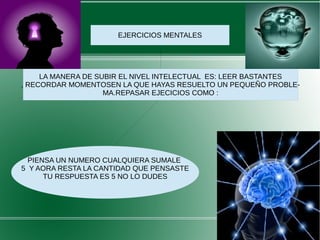 EJERCICIOS MENTALES
LA MANERA DE SUBIR EL NIVEL INTELECTUAL ES: LEER BASTANTES
, RECORDAR MOMENTOSEN LA QUE HAYAS RESUELTO UN PEQUEÑO PROBLE-
MA.REPASAR EJECICIOS COMO :
PIENSA UN NUMERO CUALQUIERA SUMALE
5 Y AORA RESTA LA CANTIDAD QUE PENSASTE
TU RESPUESTA ES 5 NO LO DUDES
 