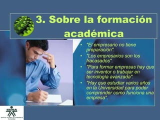 3. Sobre la formación académica "El empresario no tiene preparación". "Los empresarios son los fracasados". "Para formar empresas hay que ser inventor o trabajar en tecnología avanzada". "Hay que estudiar varios años en la Universidad para poder comprender como funciona una empresa". 