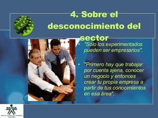 4. Sobre el desconocimiento del sector "Sólo los experimentados pueden ser empresarios". "Primero hay que trabajar por cuenta ajena, conocer un negocio y entonces crear tu propia empresa a partir de tus conocimientos en esa área". 