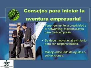 Consejos para iniciar la aventura empresarial   Tener en mente la creatividad y el networking: factores claves para crear empresa. Se debe motivar el atrevimiento, pero con responsabilidad. Manejo adecuado de ayudas o subvenciones. 