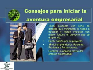 Consejos para iniciar la aventura empresarial   Tener presente una serie de detalles que minimizan el riesgo a fracasar y logran impulsar con mayor fortuna el proyecto que se emprende. Sentir pasión por su proyecto. 3P  del emprendedor: Paciente, Prudente y Perseverante. Realizar un análisis previo del entorno empresarial. 