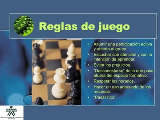 Reglas de juego Asumir una participación activa y abierta al grupo. Escuchar con atención y con la intención de aprender. Evitar los prejuicios. “ Desconectarse” de lo que pasa afuera del espacio formativo. Respetar los horarios. Hacer un uso adecuado de los recursos. “ Pasar rico”. 