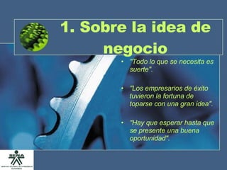 1. Sobre la idea de negocio "Todo lo que se necesita es suerte". "Los empresarios de éxito tuvieron la fortuna de toparse con una gran idea". "Hay que esperar hasta que se presente una buena oportunidad". 