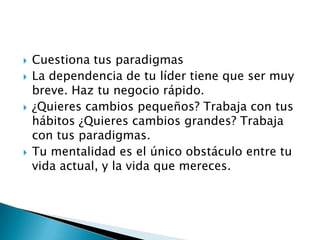 






Cuestiona tus paradigmas
La dependencia de tu líder tiene que ser muy
breve. Haz tu negocio rápido.
¿Quieres cambios pequeños? Trabaja con tus
hábitos ¿Quieres cambios grandes? Trabaja
con tus paradigmas.
Tu mentalidad es el único obstáculo entre tu
vida actual, y la vida que mereces.

 
