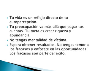 






Tu vida es un reflejo directo de tu
autopercepción.
Tu preocupación va más allá que pagar tus
cuentas. Tu meta es crear riqueza y
abundancia.
No tengas mentalidad de víctima.
Espera obtener resultados. No tengas temor a
los fracasos y enfócate en las oportunidades.
Los fracasos son parte del éxito.

 